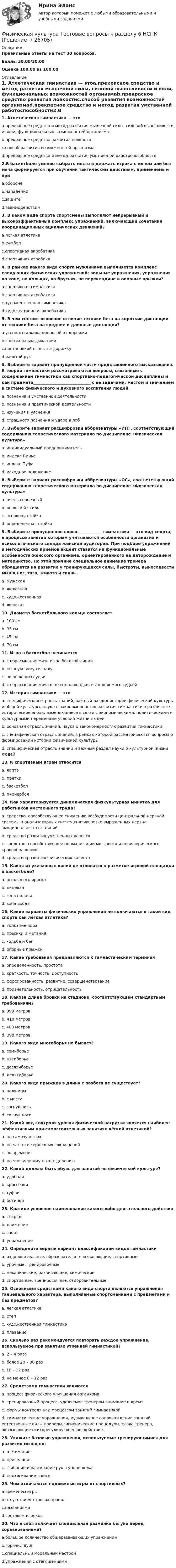     
          Описание
          Правильные ответы на тест 30 вопросов.Баллы 30,00/30,00Оценка 100,00 из 100,00 
          Оглавление
          1. Атлетическая гимнастика — этоa.прекрасное средство и метод развития мышечной силы, силовой выносливости и воли, функциональных возможностей организмаb.прекрасное средство развития ловкостиc.способ развития возможностей организмаd.прекрасное средство и метод развития умственной работоспособности2.В баскетболе умение выбрать место и держать игрока с мячом или без мяча формируется при обучении тактическим действиям, применяемым приa.оборонеb.нападенииc.защитеd.взаимодействии3. В каком виде спорта спортсмены выполняют непрерывный и высокоэффективный комплекс упражнений, включающий сочетания координационных ациклических движений?a.легкая атлетикаb.футболc.спортивная акробатикаd.спортивная аэробика4. В рамках какого вида спорта мужчинами выполняется комплекс следующих физических упражнений: вольные упражнения, упражнения на коне, на кольцах, на брусьях, на перекладине и опорные прыжки?a.спортивная гимнастикаb.спортивная акробатикаc.художественная гимнастикаd.художественная акробатика5. В чем состоит основное отличие техники бега на короткие дистанции от техники бега на средние и длинные дистанции?a.углом отталкивания ногой от дорожкиb.специальным дыханиемc.постановкой стопы на дорожкуd.работой рук  6. Выберите вариант пропущенной части представленного высказывания. В теории гимнастики рассматриваются вопросы, связанные с содержанием гимнастики как спортивно-педагогической дисциплины и как предмета_____________________________ с ее задачами, местом и значением в системе физического и духовного воспитания людей.a. познания и умственной деятельностиb. познания и практической деятельностиc. изучения и уясненияd. страшного познания и удара в лоб7. Выберите вариант расшифровки аббревиатуры «ИП», соответствующий содержанию теоретического материала по дисциплине «Физическая культура»a. индивидуальный предпринимательb. индекс Пиньеc. индекс Пуфаd. исходное положение8. Выберите вариант расшифровки аббревиатуры «ОС», соответствующий содержанию теоретического материала по дисциплине «Физическая культура»a. очень серьезныйb. основной стильc. основная стойкаd. определенная стойка9. Выберите пропущенное слово. ___________ гимнастика — это вид спорта, в процессе занятий которым учитываются особенности организма и психологического склада женской аудитории. При подборе упражнений и методических приемов акцент ставится на функциональные особенности женского организма, ориентированного на деторождение и материнство. По этой причине специальное внимание тренера обращается на развитие у тренирующихся силы, быстроты, выносливости мышц ног, таза, живота и спины.a. мужскаяb. железнаяc. художественнаяd. женская10. Диаметр баскетбольного кольца составляетa. 100 смb. 35 смc. 45 смd. 70 см   11. Игра в баскетбол начинаетсяa. с вбрасывания мяча из-за боковой линииb. по звуковому сигналуc. по решению судьиd. с вбрасывания мяча в центр площадки, выполняемого судьей12. История гимнастики — этоa. специфическая отрасль знаний, важный раздел истории физической культуры и общей культуры, наука о закономерностях развития гимнастики в различные исторические эпохи, изменяющиеся в связи с экономическими, политическими и культурными переменами условий жизни людейb. основная отрасль знаний, наука о закономерностях развития гимнастикиc. специфическая отрасль знаний, в рамках которой рассматриваются вопросы о формировании истории физической культурыd. специфическая отрасль знаний и важный раздел науки о культурной жизни людей13. К спортивным играм относитсяa. лаптаb. пряткиc. баскетболd. пионербол14. Как характеризуется динамическая физкультурная минутка для работников умственного труда?a. средство, способствующее снижению возбудимости центральной нервной системы и анализаторных систем,снятию резко выраженных нервно-эмоциональных состоянийb. средство развития умственных качествc. средство, способствующее нормализации мозгового и периферического кровообращенияd. средство развития физических качеств15. Какая из указанных линий не относится к разметке игровой площадки в баскетболе?a. штрафного броскаb. лицеваяc. зона подачиd. зона входа16. Какие варианты физических упражнений не включаются в такой вид спорта как лёгкая атлетика?a. толкание ядраb. прыжки и метанияc. ходьба и бегd. опорные прыжки 17. Какие требования предъявляются к гимнастическим терминамa. определенность, простотаb. краткость, точность, доступностьc. форсированность, развитие, совершенствованиеd. признательность, отрицательность18. Какова длина бровки на стадионе, соответствующем стандартным требованиям?a. 399 метровb. 410 метровc. 400 метровd. 398 метров19. Какого вида многоборья не бывает?a. семиборьеb. пятиборьеc. десятиборьеd. девятиборье20. Какого вида прыжков в длину с разбега не существует?a. ножницыb. с местаc. согнувшисьd. согнув ноги21. Какой вид контроля уровня физической нагрузки является наиболее эффективным при самостоятельных занятиях лёгкой атлетикой?a. по самочувствиюb. по частоте сердечных сокращенийc. по времениd. по чрезмерному потоотделению22. Какой должна быть обувь для занятий по физической культуре?a. удобнаяb. кроссовкиc. туфлиd. ботинки   23. Краткое условное наименование какого-либо двигательного действияa. снарядb. движениеc. спортd. упражнение24. Определите верный вариант классификации видов гимнастикиa. оздоровительные, образовательно-развивающие, спортивныеb. урочные, тренировочныеc. механические, развивающие, химическиеd. спортивные, тренировочные, оздоровительные25. Основными средствами какого вида спорта являются упражнения танцевального характера, выполняемые спортсменками с предметами и без предметов?a. легкая атлетикаb. степc. художественная гимнастикаd. плавание26. Сколько раз рекомендуется повторять каждое упражнение, используемое при занятиях утренней гимнастикой?a. 2 – 4 разаb. более 20 – 30 разc. 10 – 12 разd. не менее 8 – 12 раз27. Средствами гимнастики являютсяa. процесс физического улучшения организмаb. тренировочный процесс, уделяемое тренером внимание и времяc. формы контроля над процессом занятий гимнастикойd. гимнастические упражнения, музыкальное сопровождение занятий, естественные силы природы,гигиенические процедуры, слова тренера, оказывающие психорегулирующее воздействие.28. Укажите базовые упражнения, используемые тренирующимися для развития мышц ногa. отжиманиеb. приседанияc. сгибание и разгибание рук в упоре лежаd. подтягивание в висе   29. Чем отличаются подвижные игры от спортивных?a.временем игрыb.отсутствием строгих правилc.названиямиd.составом игроков30. Что в себя включает специальная разминка бегуна перед соревнованиями?a.большое количество общеразвивающих упражненийb.горячий душc.специальный моральный настройd.упражнения с отягощениями 
            
            
            Физическая культура. Тестовые вопросы к разделу 6Физическая культура Тестовые вопросы к разделу 6 НСПКФизическая культура Тестовые вопросы к разделу 7Физическая культура. Тестовые вопросы к разделу 7Физическая культура Тестовые вопросы к разделу 7 НСПКФизическая культура Тестовые вопросы к разделу 8Физическая культура. Тестовые вопросы к разделу 8Физическая культура тест №3  НСПКФизическая культура. Тестовые вопросы к разделу 10.Физическая культура Тестовые вопросы к разделу 11Физическая культура. Тестовые вопросы к разделу 11Физическая культура Тестовые вопросы к разделу 12Физическая культура тестовые вопросы к разделу 5Физическая культура Тестовые вопросы к разделу 5
