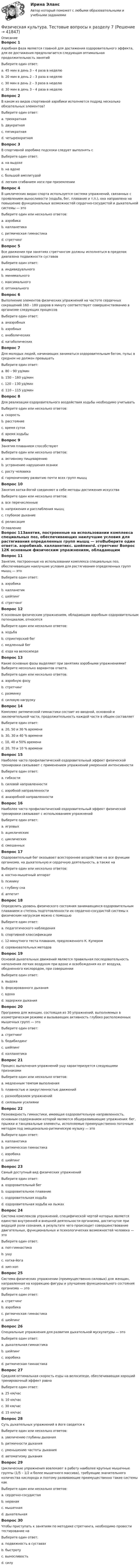      
          Описание
          Вопрос 1Аэробная фаза является главной для достижения оздоровительного эффекта, для ее достижения предполагается следующая оптимальная продолжительность занятийВыберите один ответ:a. 45 мин в день 3 – 4 раза в неделюb. 20 мин в день 2 – 3 раза в неделюc. 30 мин в день 2 – 3 раза в неделюd. 30 мин в день 3 – 4 раза в неделю Вопрос 2В каком из видов спортивной аэробики исполняется подряд несколько обязательных элементов?Выберите один ответ:a. трехкратнаяb. двукратнаяc. пятикратнаяd. четырехкратная Вопрос 3В спортивной аэробике подскоки следует выполнять сВыберите один ответ:a. на выдохеb. на вдохеc. большой амплитудойd. легким сгибанием ноги при приземлении Вопрос 4В циклических видах спорта используется система упражнений, связанных с проявлением выносливости (ходьба, бег, плавание и т.п.), она направлена на повышение функциональных возможностей сердечно-сосудистой и дыхательной системы — этоВыберите один или несколько ответов:a. аэробика b. калланетика c. ритмическая гимнастикаd. стретчингВопрос 5Все движения при занятиях стретчингом должны исполняться в пределах диапазона подвижности суставовВыберите один ответ:a. индивидуального b. минимальногоc. максимальногоd. оптимальногоВопрос 6Выполнение элементов физических упражнений на частоте сердечных сокращений 160 - 180 ударов в минуту соответствует совершенствованию в организме следующих процессовВыберите один ответ:a. анаэробных b. аэробныхc. анаболическихd. катаболическихВопрос 7Для молодых людей, начинающих заниматься оздоровительным бегом, пульс в среднем не должен превышатьВыберите один ответ:a. 80 – 90 уд/минb. 150 – 160 уд/мин c. 120 – 130 уд/минd. 110 – 115 уд/минВопрос 8Для реализации оздоровительного воздействия ходьбы необходимо учитыватьВыберите один или несколько ответов:a. скорость b. расстояние c. время сутокd. время ходьбы Вопрос 9Занятия плаванием способствуютВыберите один или несколько ответов:a. активному пищеварениюb. устранению нарушения осанки c. росту человекаd. гармоничному развитию почти всех групп мышц Вопрос 10Занятия хатха-йогой соединяют в себе методы достижения искусстваВыберите один или несколько ответов:a. все перечисленныеb. напряжения и расслабления мышцc. глубокое дыхание d. релаксация  
          Оглавление
          Вопрос 11Занятия, построенные на использовании комплекса специальных поз, обеспечивающих наилучшие условия для растягивания определенных групп мышц — этоВыберите один ответ:a. аэробикаb. калланетикc. шейпингd. стретчинг Вопрос 12К основным физическим упражнениям, обладающим аэробным оздоровительным потенциалом, относятсяВыберите один или несколько ответов:a. ходьба b. спринтерский бегc. медленный бег d. езда на велосипеде Вопрос 13Какие основные фазы выделяют при занятиях аэробными упражнениями? Выберите несколько вариантов ответа.Выберите один или несколько ответов:a. аэробную фазу b. стретчингc. разминку d. силовую нагрузку Вопрос 14Комплекс ритмической гимнастики состоит из вводной, основной и заключительной части, продолжительность каждой части в общем составляетВыберите один ответ:a. 20, 50 и 30 % времениb. 30, 30 и 40 % времениc. 10, 40 и 50% времениd. 20, 70 и 10 % времени Вопрос 15Наиболее часто профилактический оздоровительный эффект физической тренировки связывают с применением упражнений умеренной интенсивностиВыберите один ответ:a. гибкостиb. силовой направленностиc. аэробной направленности d. анаэробной направленностиВопрос 16Наиболее часто профилактический оздоровительный эффект физической тренировки связывают с использованием упражненийВыберите один ответ:a. игровыхb. ациклическихc. циклических d. смешанныхВопрос 17Оздоровительный бег оказывает всестороннее воздействие на все функции организма, на дыхательную и сердечную деятельность, а также наВыберите один или несколько ответов:a. костно-мышечный аппарат b. психику c. глубину снаd. аппетитВопрос 18Определить уровень физического состояния занимающихся оздоровительным плаванием и степень подготовленности их сердечно-сосудистой системы к физическим нагрузкам можно с помощьюВыберите один ответ:a. педагогического наблюденияb. спортивной классификацииc. 12-минутного теста плавания, предложенного К. Купером d. соревновательных методовВопрос 19Основой дыхательных движений является правильная последовательность наполнения легких воздухом при вдохе и освобождения их от воздуха, обедненного кислородом, при совершенииВыберите один ответ:a. выдоха b. форсированного дыханияc. вдохаd. задержки дыханияВопрос 20Программа для женщин, состоящая из 30 упражнений, выполняемых в изометрическом режиме и вызывающих активность глубоко расположенных мышечных групп — этоВыберите один ответ:a. стретчингb. бодибилдингc. шейпингd. калланетика Вопрос 21Процесс выполнения упражнений ушу характеризуется следующими признакамиВыберите один или несколько ответов:a. медленным темпом выполненияb. плавностью и закругленностью движений c. разнообразием упражненийd. силовыми усилиямиВопрос 22Разновидность гимнастики, имеющая оздоровительную направленность, основным содержанием которой являются общеразвивающие упражнения: бег, прыжки и танцевальные элементы, исполняемые преимущественно поточным методом под эмоционально-ритмическую музыку — этоВыберите один ответ:a. калланетикаb. ритмическая гимнастика c. аэробикаd. шейпингВопрос 23Самый доступный вид физических упражненийВыберите один ответ:a. оздоровительный бегb. оздоровительное плаваниеc. оздоровительная ходьба d. оздоровительная ходьба на лыжахВопрос 24Система комплексов упражнений, специфической чертой которых является единство внутренней и внешней деятельности организма, достигнутое при ведущей роли сознания, в результате чего происходит совершенствование двигательных, функциональных и психологических возможностей человека — этоВыберите один ответ:a. поп-гимнастикаb. ушу c. хатха-йогаd. хип-хопВопрос 25Система физических упражнении (преимущественно силовых) для женщин, направленная на коррекцию фигуры и улучшение функционального состояния организма — этоВыберите один ответ:a. стретчингb. аэробикаc. ритмическая гимнастикаd. шейпинг Вопрос 26Специальные упражнения для развития дыхательной мускулатуры — этоВыберите один ответ:a. дыхательная гимнастика b. шейпингc. аэробикаd. ритмическая гимнастикаВопрос 27Средняя оптимальная скорость езды на велосипеде, обеспечивающая хороший тренировочный эффект равнаВыберите один ответ:a. 25 км/час b. 10 км/часc. 30 км/часd. 15 км/часВопрос 28Суть дыхательных упражнений в йоге сводится кВыберите один или несколько ответов:a. увеличению глубины дыхания b. ритмичности дыханияc. уменьшению частоты дыхания d. автоматизму дыханияВопрос 29Циклические упражнения вовлекают в работу наиболее крупные мышечные группы (1/5 – 1/2 и более мышечного массива), требующие значительного количества кислорода и поэтому развивающие преимущественно такие системы какВыберите один или несколько ответов:a. сердечно-сосудистая b. нервнаяc. мышечнаяd. дыхательная Вопрос 30Чтобы приступать к занятиям по методике стретчинга, необходимо провести тестирование наВыберите один ответ:a. подвижность в суставах b. быстротуc. выносливостьd. силу 
            
            
            Физическая культура Тестовые вопросы к разделу 7Физическая культура. Тестовые вопросы к разделу 7Физическая культура Тестовые вопросы к разделу 7 НСПКФизическая культура Тестовые вопросы к разделу 8Физическая культура. Тестовые вопросы к разделу 8Физическая культура Тестовые вопросы к разделу 8 НСПКФизическая культура Тестовые вопросы к разделу 9Физическая культура Тестовые вопросы к разделу 11Физическая культура. Тестовые вопросы к разделу 11Физическая культура Тестовые вопросы к разделу 12Физическая культура тестовые вопросы к разделу 5Физическая культура Тестовые вопросы к разделу 5Физическая культура Тестовые вопросы к разделу 5 НСПКФизическая культура. Тестовые вопросы к разделу 6