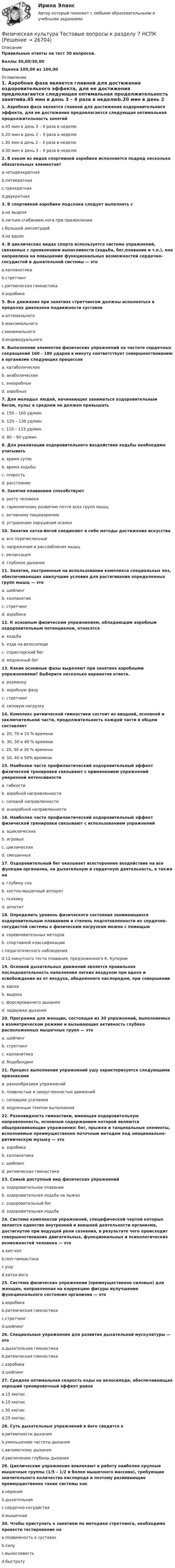     
          Описание
          Правильные ответы на тест 30 вопросов.Баллы 30,00/30,00Оценка 100,00 из 100,00 
          Оглавление
          1. Аэробная фаза является главной для достижения оздоровительного эффекта, для ее достижения предполагается следующая оптимальная продолжительность занятийa.45 мин в день 3 – 4 раза в неделюb.20 мин в день 2 – 3 раза в неделюc.30 мин в день 2 – 3 раза в неделюd.30 мин в день 3 – 4 раза в неделю2. В каком из видов спортивной аэробики исполняется подряд несколько обязательных элементов?a.четырехкратнаяb.пятикратнаяc.трехкратнаяd.двукратная3. В спортивной аэробике подскоки следует выполнять сa.на выдохеb.легким сгибанием ноги при приземленииc.большой амплитудойd.на вдохе4. В циклических видах спорта используется система упражнений, связанных с проявлением выносливости (ходьба, бег,плавание и т.п.), она направлена на повышение функциональных возможностей сердечно-сосудистой и дыхательной системы — этоa.калланетикаb.стретчингc.ритмическая гимнастикаd.аэробика 5. Все движения при занятиях стретчингом должны исполняться в пределах диапазона подвижности суставовa.оптимальногоb.максимальногоc.минимальногоd.индивидуального  6. Выполнение элементов физических упражнений на частоте сердечных сокращений 160 - 180 ударов в минуту соответствует совершенствованию в организме следующих процессовa. катаболическихb. анаболическихc. анаэробныхd. аэробных7. Для молодых людей, начинающих заниматься оздоровительным бегом, пульс в среднем не должен превышатьa. 150 – 160 уд/минb. 120 – 130 уд/минc. 110 – 115 уд/минd. 80 – 90 уд/мин8. Для реализации оздоровительного воздействия ходьбы необходимо учитыватьa. время сутокb. время ходьбыc. скоростьd. расстояние  9. Занятия плаванием способствуютa. росту человекаb. гармоничному развитию почти всех групп мышцc. активному пищеварениюd. устранению нарушения осанки 10. Занятия хатха-йогой соединяют в себе методы достижения искусстваa. все перечисленныеb. напряжения и расслабления мышцc. релаксацияd. глубокое дыхание 11. Занятия, построенные на использовании комплекса специальных поз, обеспечивающих наилучшие условия для растягивания определенных групп мышц — этоa. шейпингb. калланетикc. стретчингd. аэробика  12. К основным физическим упражнениям, обладающим аэробным оздоровительным потенциалом, относятсяa. ходьбаb. езда на велосипедеc. спринтерский бегd. медленный бег  13. Какие основные фазы выделяют при занятиях аэробными упражнениями? Выберите несколько вариантов ответа.a. разминкуb. аэробную фазуc. стретчингd. силовую нагрузку  14. Комплекс ритмической гимнастики состоит из вводной, основной и заключительной части, продолжительность каждой части в общем составляетa. 20, 70 и 10 % времениb. 30, 30 и 40 % времениc. 20, 50 и 30 % времениd. 10, 40 и 50% времени15. Наиболее часто профилактический оздоровительный эффект физической тренировки связывают с применением упражнений умеренной интенсивностиa. гибкостиb. аэробной направленностиc. силовой направленностиd. анаэробной направленности16. Наиболее часто профилактический оздоровительный эффект физической тренировки связывают с использованием упражненийa. ациклическихb. игровыхc. циклическихd. смешанных17. Оздоровительный бег оказывает всестороннее воздействие на все функции организма, на дыхательную и сердечную деятельность, а также наa. глубину снаb. костно-мышечный аппаратc. психикуd. аппетит  18. Определить уровень физического состояния занимающихся оздоровительным плаванием и степень подготовленности их сердечно-сосудистой системы к физическим нагрузкам можно с помощьюa. соревновательных методовb. спортивной классификацииc.педагогического наблюденияd.12-минутного теста плавания, предложенного К. Купером19. Основой дыхательных движений является правильная последовательность наполнения легких воздухом при вдохе и освобождения их от воздуха, обедненного кислородом, при совершенииa. вдохаb. выдохаc. форсированного дыханияd. задержки дыхания20. Программа для женщин, состоящая из 30 упражнений, выполняемых в изометрическом режиме и вызывающих активность глубоко расположенных мышечных групп — этоa. шейпингb. стретчингc. калланетикаd. бодибилдинг21. Процесс выполнения упражнений ушу характеризуется следующими признакамиa. разнообразием упражненийb. плавностью и закругленностью движенийc. силовыми усилиямиd. медленным темпом выполнения 22. Разновидность гимнастики, имеющая оздоровительную направленность, основным содержанием которой являются общеразвивающие упражнения: бег, прыжки и танцевальные элементы, исполняемые преимущественно поточным методом под эмоционально-ритмическую музыку — этоa. аэробикаb. калланетикаc. шейпингd. ритмическая гимнастика23. Самый доступный вид физических упражненийa. оздоровительное плаваниеb. оздоровительная ходьба на лыжахc. оздоровительный бегd. оздоровительная ходьба   24. Система комплексов упражнений, специфической чертой которых является единство внутренней и внешней деятельности организма, достигнутое при ведущей роли сознания, в результате чего происходит совершенствование двигательных, функциональных и психологических возможностей человека — этоa.хип-хопb.поп-гимнастикаc.ушуd.хатха-йога25. Система физических упражнении (преимущественно силовых) для женщин, направленная на коррекцию фигуры иулучшение функционального состояния организма — этоa.аэробикаb.ритмическая гимнастикаc.стретчингd.шейпинг26. Специальные упражнения для развития дыхательной мускулатуры — этоa.дыхательная гимнастикаb.ритмическая гимнастикаc.аэробикаd.шейпинг27. Средняя оптимальная скорость езды на велосипеде, обеспечивающая хороший тренировочный эффект равнаa.15 км/часb.10 км/часc.30 км/часd.25 км/час28. Суть дыхательных упражнений в йоге сводится кa.ритмичности дыханияb.уменьшению частоты дыханияc.автоматизму дыханияd.увеличению глубины дыхания 29. Циклические упражнения вовлекают в работу наиболее крупные мышечные группы (1/5 – 1/2 и более мышечного массива), требующие значительного количества кислорода и поэтому развивающие преимущественно такие системы какa.нервнаяb.дыхательнаяc.сердечно-сосудистаяd.мышечная   30. Чтобы приступать к занятиям по методике стретчинга, необходимо провести тестирование наa.подвижность в суставахb.силуc.выносливостьd.быстроту 
            
            
            Физическая культура. Тестовые вопросы к разделу 7Физическая культура Тестовые вопросы к разделу 7 НСПКФизическая культура Тестовые вопросы к разделу 8Физическая культура. Тестовые вопросы к разделу 8Физическая культура Тестовые вопросы к разделу 8 НСПКФизическая культура Тестовые вопросы к разделу 9Физическая культура. Тестовые вопросы к разделу 9.Физическая культура. Тестовые вопросы к разделу 11Физическая культура Тестовые вопросы к разделу 12Физическая культура тестовые вопросы к разделу 5Физическая культура Тестовые вопросы к разделу 5Физическая культура Тестовые вопросы к разделу 5 НСПКФизическая культура. Тестовые вопросы к разделу 6Физическая культура Тестовые вопросы к разделу 6 НСПК