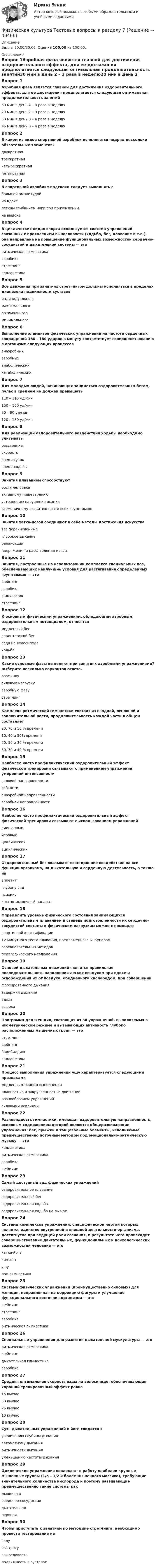      
          Описание
          Баллы 30,00/30,00. Оценка 100,00 из 100,00. 
          Оглавление
          Вопрос 1Аэробная фаза является главной для достижения оздоровительного эффекта, для ее достижения предполагается следующая оптимальная продолжительность занятий30 мин в день 2 – 3 раза в неделю20 мин в день 2 – 3 раза в неделю30 мин в день 3 – 4 раза в неделю 45 мин в день 3 – 4 раза в неделюВопрос 2В каком из видов спортивной аэробики исполняется подряд несколько обязательных элементов?двукратнаятрехкратнаячетырехкратная пятикратнаяВопрос 3В спортивной аэробике подскоки следует выполнять сбольшой амплитудойна вдохелегким сгибанием ноги при приземлении на выдохеВопрос 4В циклических видах спорта используется система упражнений, связанных с проявлением выносливости (ходьба, бег, плавание и т.п.), она направлена на повышение функциональных возможностей сердечно-сосудистой и дыхательной системы — эторитмическая гимнастикааэробика стретчингкалланетикаВопрос 5Все движения при занятиях стретчингом должны исполняться в пределах диапазона подвижности суставовиндивидуального максимальногооптимальногоминимальногоВопрос 6Выполнение элементов физических упражнений на частоте сердечных сокращений 160 - 180 ударов в минуту соответствует совершенствованию в организме следующих процессованаэробных аэробныханаболическихкатаболическихВопрос 7Для молодых людей, начинающих заниматься оздоровительным бегом, пульс в среднем не должен превышать110 – 115 уд/мин150 – 160 уд/мин 80 – 90 уд/мин120 – 130 уд/минВопрос 8Для реализации оздоровительного воздействия ходьбы необходимо учитыватьрасстояние скорость время сутоквремя ходьбыВопрос 9Занятия плаванием способствуютросту человекаактивному пищеварениюустранению нарушения осанки гармоничному развитию почти всех групп мышцВопрос 10Занятия хатха-йогой соединяют в себе методы достижения искусствавсе перечисленныеглубокое дыхание релаксация напряжения и расслабления мышцВопрос 11Занятия, построенные на использовании комплекса специальных поз, обеспечивающих наилучшие условия для растягивания определенных групп мышц — этошейпингаэробикакалланетикстретчингВопрос 12К основным физическим упражнениям, обладающим аэробным оздоровительным потенциалом, относятсямедленный бег спринтерский бегезда на велосипеде ходьбаВопрос 13Какие основные фазы выделяют при занятиях аэробными упражнениями? Выберите несколько вариантов ответа.разминку силовую нагрузку аэробную фазу стретчингВопрос 14Комплекс ритмической гимнастики состоит из вводной, основной и заключительной части, продолжительность каждой части в общем составляет20, 70 и 10 % времени 10, 40 и 50% времени20, 50 и 30 % времени30, 30 и 40 % времениВопрос 15Наиболее часто профилактический оздоровительный эффект физической тренировки связывают с применением упражнений умеренной интенсивностисиловой направленностигибкостианаэробной направленностиаэробной направленностиВопрос 16Наиболее часто профилактический оздоровительный эффект физической тренировки связывают с использованием упражненийсмешанныхигровыхциклических ациклическихВопрос 17Оздоровительный бег оказывает всестороннее воздействие на все функции организма, на дыхательную и сердечную деятельность, а также нааппетитглубину снапсихику  костно-мышечный аппаратВопрос 18Определить уровень физического состояния занимающихся оздоровительным плаванием и степень подготовленности их сердечно-сосудистой системы к физическим нагрузкам можно с помощьюспортивной классификации12-минутного теста плавания, предложенного К. Купером соревновательных методовпедагогического наблюденияВопрос 19Основой дыхательных движений является правильная последовательность наполнения легких воздухом при вдохе и освобождения их от воздуха, обедненного кислородом, при совершениифорсированного дыханиязадержки дыханиявдохавыдохаВопрос 20Программа для женщин, состоящая из 30 упражнений, выполняемых в изометрическом режиме и вызывающих активность глубоко расположенных мышечных групп — этостретчингшейпингбодибилдингкалланетикаВопрос 21Процесс выполнения упражнений ушу характеризуется следующими признакамимедленным темпом выполнения плавностью и закругленностью движений разнообразием упражненийсиловыми усилиямиВопрос 22Разновидность гимнастики, имеющая оздоровительную направленность, основным содержанием которой являются общеразвивающие упражнения: бег, прыжки и танцевальные элементы, исполняемые преимущественно поточным методом под эмоционально-ритмическую музыку — этокалланетикаритмическая гимнастика аэробикашейпингВопрос 23Самый доступный вид физических упражненийоздоровительное плаваниеоздоровительный бегоздоровительная ходьба оздоровительная ходьба на лыжахВопрос 24Система комплексов упражнений, специфической чертой которых является единство внутренней и внешней деятельности организма, достигнутое при ведущей роли сознания, в результате чего происходит совершенствование двигательных, функциональных и психологических возможностей человека — этохатха-йогахип-хопушу поп-гимнастикаВопрос 25Система физических упражнении (преимущественно силовых) для женщин, направленная на коррекцию фигуры и улучшение функционального состояния организма — этошейпинг стретчингаэробикаритмическая гимнастикаВопрос 26Специальные упражнения для развития дыхательной мускулатуры — эторитмическая гимнастикашейпингдыхательная гимнастика аэробикаВопрос 27Средняя оптимальная скорость езды на велосипеде, обеспечивающая хороший тренировочный эффект равна15 км/час30 км/час25 км/час 10 км/часВопрос 28Суть дыхательных упражнений в йоге сводится кувеличению глубины дыхания автоматизму дыханияритмичности дыханияуменьшению частоты дыханияВопрос 29Циклические упражнения вовлекают в работу наиболее крупные мышечные группы (1/5 – 1/2 и более мышечного массива), требующие значительного количества кислорода и поэтому развивающие преимущественно такие системы какмышечнаясердечно-сосудистая дыхательная нервнаяВопрос 30Чтобы приступать к занятиям по методике стретчинга, необходимо провести тестирование насилубыстротувыносливостьподвижность в суставах 
            
            
            Физическая культура Тестовые вопросы к разделу 6 НСПКФизическая культура Тестовые вопросы к разделу 7Физическая культура. Тестовые вопросы к разделу 7Физическая культура Тестовые вопросы к разделу 7 НСПКФизическая культура Тестовые вопросы к разделу 8Физическая культура. Тестовые вопросы к разделу 8Физическая культура Тестовые вопросы к разделу 8 НСПКФизическая культура. Тестовые вопросы к разделу 10.Физическая культура Тестовые вопросы к разделу 11Физическая культура. Тестовые вопросы к разделу 11Физическая культура Тестовые вопросы к разделу 12Физическая культура тестовые вопросы к разделу 5Физическая культура Тестовые вопросы к разделу 5Физическая культура Тестовые вопросы к разделу 5 НСПК