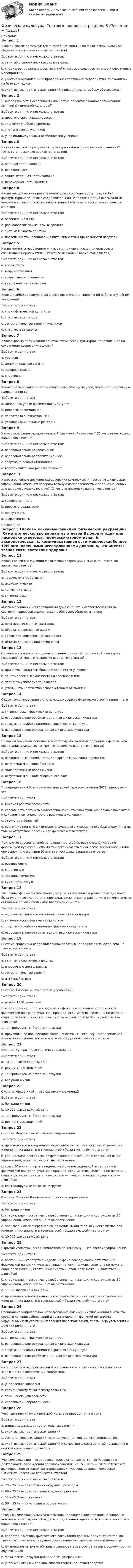      
          Описание
          Вопрос 1В какой форме организуются внеучебные занятия по физической культуре? (Отметьте несколько вариантов ответов)Выберите один или несколько ответов:a. занятий в спортивных клубах и секциях b. специализированных форм занятий (массовые оздоровительные и спортивные мероприятия) c. участие в организации и проведении спортивных мероприятий, проводимых на базе колледжаd. элективных практических занятий, проводимых по выбору обучающихсяВопрос 2В чем заключается особенность личностно-ориентированной организации занятий физической культурой?Выберите один или несколько ответов:a. простота организации уроковb. экономия учебного времениc. учет интересов учеников d. учет индивидуальных особенностей учеников Вопрос 3Из каких частей формируется структура учебно-тренировочного занятия? (Отметьте несколько вариантов ответов)Выберите один или несколько ответов:a. вводная часть занятия b. основная часть c. заключительная часть занятия d. переходная часть занятияВопрос 4Какие методические правила необходимо соблюдать для того, чтобы физкультурные занятия с оздоровительной направленностью оказывали на человека только положительное влияние? (Отметьте несколько вариантов ответов)Выберите один или несколько ответов:a. ограничения в едеb. разнообразие применяемых средств c. систематичность занятий d. постепенность наращивания интенсивности и длительности нагрузок. Вопрос 5Какие моменты необходимо учитывать при организации внеклассных спортивных мероприятий? (Отметьте несколько вариантов ответов)Выберите один или несколько ответов:a. время сутокb. виды состязания c. возрастные особенности d. гендерная составляющая Вопрос 6Какова наиболее популярная форма организации спортивной работы в учебном заведении?Выберите один ответ:a. уроки физической культурыb. спартакиада городаc. самостоятельные занятия учениковd. спартакиада школы Вопрос 7Какова форма организации занятий физической культурой, направленная на сохранение здоровья учащихся?Выберите один ответ:a. урочнаяb. дополнительные занятияc. оздоровительная d. спортивнаяВопрос 8Какова цель организации занятий физической культурой, имеющих спортивную направленность?Выберите один ответ:a. дополнить уроки физической культурой b. подготовка чемпионовc. подготовка значкистов ГТОd. установить школьные рекордыВопрос 9Каково основание оздоровительной физической культуры? (Отметьте несколько вариантов ответов)Выберите один или несколько ответов:a. оздоровительно-рекреативное b. оздоровительно-реабилитационное c. спортивно-реабилитационное d. восстановительно-работоспособноеВопрос 10Каковы основные достоинства авторских комплексов и программ физических упражнений, имеющих оздоровительную направленность и предназначенных для широкого использования? (Отметьте несколько вариантов ответов)Выберите один или несколько ответов:a. своевременностьb. простота реализации c. доступность d. эффективность  
          Оглавление
          Вопрос 11Каковы основные функции физической рекреации? (Отметьте несколько вариантов ответов)Выберите один или несколько ответов:a. творчески-атрибутивная b. аксиологическая c. коммуникативная d. гигиеническаяВопрос 12Многочисленными исследованиями доказано, что имеется тесная связь состояния здоровья и физической работоспособности, а такжеВыберите один ответ:a. всех перечисленных факторов b. образа повседневной жизниc. характера двигательной активностиd. объема двигательной активностиВопрос 13Организация личностно-ориентированных занятий физической культурой позволяет (Отметьте несколько вариантов ответов)Выберите один или несколько ответов:a. привлечь к занятиям большее количество учащихся b. занять более высокие места на соревнованияхc. повысить успеваемость в школеd. уменьшить количество освобожденных от занятий Вопрос 14Отдых, восстановление сил с помощью средств физического воспитания — этоВыберите один ответ:a. гигиеническая физическая культураb. оздоровительно-реабилитационная физическая культураc. спортивно-реабилитационная физическая культураd. оздоровительно-рекреативная физическая культура Вопрос 15По каким причинам повышается необходимость новых подходов в физическом воспитания учащихся? (Отметьте несколько вариантов ответов)Выберите один или несколько ответов:a. ограниченные возможности для организации занятий спортом b. отсутствием в школе бассейнаc. малоподвижный образ жизни d. отсутствием в школе спортивного залаВопрос 16По определению Всемирной организацией здравоохранения (ВОЗ) здоровье — этоВыберите один ответ:a. высокая работоспособностьb. способность организма адекватно изменять свои функциональные показатели и сохранять оптимальность в различных условияхc. отсутствие болезнейd. состояние полного физического, душевного и социального благополучия, а не только отсутствие болезни или физических дефектов Вопрос 17Принцип оздоровительной направленности обязывает специалистов по физической культуре и спорту так организовать физическое воспитание, чтобы оно выполняло функции (Отметьте несколько вариантов ответов)Выберите один или несколько ответов:a. развивающую b. спортивнуюc. профилактическую d. гуманистическуюВопрос 18Различные формы физической культуры, включенные в рамки повседневного быта (утренняя гимнастика, прогулки, физические упражнения в режиме дня, не связанные со значительными нагрузками) — этоВыберите один ответ:a. оздоровительно-рекреативная физическая культураb. гигиеническая физическая культура c. спортивно-реабилитационная физическая культураd. оздоровительно-реабилитационная физическая культураВопрос 19Система спортивно-оздоровительной работы в колледже включает в себя не только уроки, но иВыберите один ответ:a. занятия в спортивных школахb. внеурочную деятельность c. самостоятельные занятияd. активный отдыхВопрос 20Система Амосова — это система упражненийВыберите один ответ:a. режим 1000 движений b. всего 30 минут спорта в неделю на фоне повседневной естественной физической нагрузки, учитывая правила: если можешь сидеть, а не лежать — сиди, если можешь стоять, а не сидеть — стой, если можешь двигаться — двигайся!c. контролируемые беговые нагрузкиd. произвольное поочередное сокращение мышц тела, осуществляемое без изменения их длины и в течение всей «бодрствующей» части сутокВопрос 21Система Купера — это система упражненийВыберите один ответ:a. 10 000 шагов каждый деньb. режим 1 000 движенийc. контролируемые беговые нагрузки d. бег ради жизниВопрос 22Система Михао Икай — это система упражненийВыберите один ответ:a. бег ради жизниb. 10 000 шагов каждый день c. контролируемые беговые нагрузкиd. режим 1 000 движенийВопрос 23Система Моргауза — это система упражненийВыберите один ответ:a. произвольное поочередное сокращение мышц тела, осуществляемое без изменения их длины и в течение всей «бодрствующей» части сутокb. специальная программа, разработанная для женщин и состоящая из 30 упражнений, имеющих акцент на растяжениеc. всего 30 минут спорта в неделю на фоне повседневной естественной физической нагрузки, учитывая правила: если можешь сидеть, а не лежать — сиди, если можешь стоять, а не сидеть — стой, если можешь двигаться — двигайся! d. контролируемые беговые нагрузкиВопрос 24Система Пинкней Каллане — это система упражненийВыберите один ответ:a. бег ради жизниb. специальная программа, разработанная для женщин и состоящая из 30 упражнений, имеющих акцент на растяжение c. произвольное поочередное сокращение мышц тела, осуществляемое без изменения их длины и в течение всей «бодрствующей» части сутокd. 10 000 шагов каждый деньВопрос 25Скрытая изометрическая гимнастика по Томпсону — это система упражненийВыберите один ответ:a. всего 30 минут спорта в неделю на фоне повседневной естественной физической нагрузки, учитывая правила: если можешь сидеть, а не лежать — сиди, если можешь стоять, а не сидеть — стой, если можешь двигаться — двигайся!b. специальная программа, разработанная для женщин и состоящая из 30 упражнений, имеющих акцент на растяжениеc. 10 000 шагов каждый деньd. произвольное поочередное сокращение мышц тела, осуществляемое без изменения их длины и в течение всей «бодрствующей» части суток Вопрос 26Специально направленное использование физических упражнений в качестве средств лечения заболеваний и восстановления функций организма, нарушенных или утраченных вследствие заболеваний, травм, переутомления и других причин — этоВыберите один ответ:a. гигиеническая физическая культураb. оздоровительно-рекреативная физическая культураc. спортивно-реабилитационная физическая культураd. оздоровительно-реабилитационная физическая культура Вопрос 27Суть принципа оздоровительной направленности физического воспитания заключается в обеспечении содействияВыберите один ответ:a. укреплению здоровья b. гармоничному физическому развитиюc. повышению успеваемостиd. спортивной направленностиВопрос 28Учебные занятия по физической культуре проводятся в формеВыберите один ответ:a. индивидуальных самостоятельных занятийb. элективных практических занятий c. самостоятельных занятий по заданию и под контролем преподавателяd. элективных практических занятий и самостоятельных занятий по заданию и под контролем преподавателяВопрос 29Учеными доказано, что здоровье человека только на 10 - 15 % зависит от деятельности учреждений здравоохранения, на 15 – 20 % — от генетических факторов. Еще от каких факторов зависит уровень здоровья человека? (Отметьте несколько вариантов ответов)Выберите один или несколько ответов:a. 20 – 25 % — от состояния окружающей среды b. 60 – 75 % — от отсутствия вредных привычекc. 30 – 45 % — от климатаd. 50 – 55 % — от условий и образа жизни Вопрос 30Чтобы физическая культура оказывала положительное влияние на здоровье человека, необходимо соблюдать определенные правила: (Отметьте несколько вариантов ответов)Выберите один или несколько ответов:a. средства и методы физического воспитания должны применяться только такие, которые имеют научное обоснование их оздоровительной ценности b. физические нагрузки обязаны планироваться в соответствии с возможностями обучающихся c. физические нагрузки должны быть умереннымиd. учебные нагрузки должны способствовать занятиям спортом 
            
            
            Физическая культура Тестовые вопросы к разделу 8Физическая культура. Тестовые вопросы к разделу 8Физическая культура Тестовые вопросы к разделу 8 НСПКФизическая культура Тестовые вопросы к разделу 9Физическая культура. Тестовые вопросы к разделу 9.Физическая культура. Тестовые вопросы к разделу 9.Физическая культура (тест с ответами) 100%Физическая культура тестовые вопросы к разделу 5Физическая культура Тестовые вопросы к разделу 5Физическая культура Тестовые вопросы к разделу 5 НСПКФизическая культура. Тестовые вопросы к разделу 6Физическая культура Тестовые вопросы к разделу 6 НСПКФизическая культура Тестовые вопросы к разделу 7Физическая культура. Тестовые вопросы к разделу 7