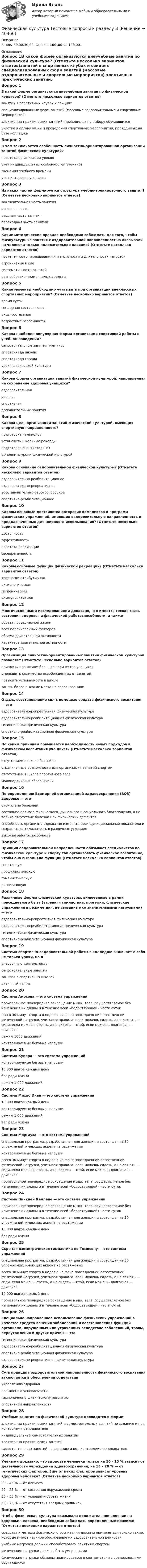      
          Описание
          Баллы 30,00/30,00. Оценка 100,00 из 100,00. 
          Оглавление
          Вопрос 1В какой форме организуются внеучебные занятия по физической культуре? (Отметьте несколько вариантов ответов)занятий в спортивных клубах и секциях специализированных форм занятий (массовые оздоровительные и спортивные мероприятия) элективных практических занятий, проводимых по выбору обучающихсяучастие в организации и проведении спортивных мероприятий, проводимых на базе колледжаВопрос 2В чем заключается особенность личностно-ориентированной организации занятий физической культурой?простота организации уроковучет индивидуальных особенностей учеников экономия учебного времениучет интересов учениковВопрос 3Из каких частей формируется структура учебно-тренировочного занятия? (Отметьте несколько вариантов ответов)заключительная часть занятия основная часть вводная часть занятия переходная часть занятияВопрос 4Какие методические правила необходимо соблюдать для того, чтобы физкультурные занятия с оздоровительной направленностью оказывали на человека только положительное влияние? (Отметьте несколько вариантов ответов)постепенность наращивания интенсивности и длительности нагрузок. ограничения в едесистематичность занятий разнообразие применяемых средствВопрос 5Какие моменты необходимо учитывать при организации внеклассных спортивных мероприятий? (Отметьте несколько вариантов ответов)время сутокгендерная составляющая виды состязания возрастные особенностиВопрос 6Какова наиболее популярная форма организации спортивной работы в учебном заведении?самостоятельные занятия учениковспартакиада школы спартакиада городауроки физической культурыВопрос 7Какова форма организации занятий физической культурой, направленная на сохранение здоровья учащихся?оздоровительная урочнаяспортивнаядополнительные занятияВопрос 8Какова цель организации занятий физической культурой, имеющих спортивную направленность?подготовка чемпионовустановить школьные рекордыподготовка значкистов ГТОдополнить уроки физической культуройВопрос 9Каково основание оздоровительной физической культуры? (Отметьте несколько вариантов ответов)оздоровительно-реабилитационное оздоровительно-рекреативное восстановительно-работоспособноеспортивно-реабилитационноеВопрос 10Каковы основные достоинства авторских комплексов и программ физических упражнений, имеющих оздоровительную направленность и предназначенных для широкого использования? (Отметьте несколько вариантов ответов)доступность эффективность простота реализации своевременностьВопрос 11Каковы основные функции физической рекреации? (Отметьте несколько вариантов ответов)творчески-атрибутивная аксиологическая гигиеническаякоммуникативнаяВопрос 12Многочисленными исследованиями доказано, что имеется тесная связь состояния здоровья и физической работоспособности, а такжеобраза повседневной жизнивсех перечисленных факторов объема двигательной активностихарактера двигательной активностиВопрос 13Организация личностно-ориентированных занятий физической культурой позволяет (Отметьте несколько вариантов ответов)привлечь к занятиям большее количество учащихся уменьшить количество освобожденных от занятий повысить успеваемость в школезанять более высокие места на соревнованияхВопрос 14Отдых, восстановление сил с помощью средств физического воспитания — этооздоровительно-рекреативная физическая культура оздоровительно-реабилитационная физическая культурагигиеническая физическая культураспортивно-реабилитационная физическая культураВопрос 15По каким причинам повышается необходимость новых подходов в физическом воспитания учащихся? (Отметьте несколько вариантов ответов)отсутствием в школе бассейнаограниченные возможности для организации занятий спортом отсутствием в школе спортивного заламалоподвижный образ жизниВопрос 16По определению Всемирной организацией здравоохранения (ВОЗ) здоровье — этоотсутствие болезнейсостояние полного физического, душевного и социального благополучия, а не только отсутствие болезни или физических дефектов способность организма адекватно изменять свои функциональные показатели и сохранять оптимальность в различных условияхвысокая работоспособностьВопрос 17Принцип оздоровительной направленности обязывает специалистов по физической культуре и спорту так организовать физическое воспитание, чтобы оно выполняло функции (Отметьте несколько вариантов ответов)спортивнуюпрофилактическую гуманистическуюразвивающуюВопрос 18Различные формы физической культуры, включенные в рамки повседневного быта (утренняя гимнастика, прогулки, физические упражнения в режиме дня, не связанные со значительными нагрузками) — этооздоровительно-рекреативная физическая культураоздоровительно-реабилитационная физическая культурагигиеническая физическая культура спортивно-реабилитационная физическая культураВопрос 19Система спортивно-оздоровительной работы в колледже включает в себя не только уроки, но ивнеурочную деятельность самостоятельные занятиязанятия в спортивных школахактивный отдыхВопрос 20Система Амосова — это система упражненийпроизвольное поочередное сокращение мышц тела, осуществляемое без изменения их длины и в течение всей «бодрствующей» части сутоквсего 30 минут спорта в неделю на фоне повседневной естественной физической нагрузки, учитывая правила: если можешь сидеть, а не лежать — сиди, если можешь стоять, а не сидеть — стой, если можешь двигаться — двигайся!режим 1000 движений контролируемые беговые нагрузкиВопрос 21Система Купера — это система упражненийконтролируемые беговые нагрузки 10 000 шагов каждый деньбег ради жизнирежим 1 000 движенийВопрос 22Система Михао Икай — это система упражнений10 000 шагов каждый день контролируемые беговые нагрузкирежим 1 000 движенийбег ради жизниВопрос 23Система Моргауза — это система упражненийспециальная программа, разработанная для женщин и состоящая из 30 упражнений, имеющих акцент на растяжениеконтролируемые беговые нагрузкивсего 30 минут спорта в неделю на фоне повседневной естественной физической нагрузки, учитывая правила: если можешь сидеть, а не лежать — сиди, если можешь стоять, а не сидеть — стой, если можешь двигаться — двигайся! произвольное поочередное сокращение мышц тела, осуществляемое без изменения их длины и в течение всей «бодрствующей» части сутокВопрос 24Система Пинкней Каллане — это система упражненийпроизвольное поочередное сокращение мышц тела, осуществляемое без изменения их длины и в течение всей «бодрствующей» части сутокспециальная программа, разработанная для женщин и состоящая из 30 упражнений, имеющих акцент на растяжение 10 000 шагов каждый деньбег ради жизниВопрос 25Скрытая изометрическая гимнастика по Томпсону — это система упражненийспециальная программа, разработанная для женщин и состоящая из 30 упражнений, имеющих акцент на растяжениевсего 30 минут спорта в неделю на фоне повседневной естественной физической нагрузки, учитывая правила: если можешь сидеть, а не лежать — сиди, если можешь стоять, а не сидеть — стой, если можешь двигаться — двигайся!10 000 шагов каждый деньпроизвольное поочередное сокращение мышц тела, осуществляемое без изменения их длины и в течение всей «бодрствующей» части сутокВопрос 26Специально направленное использование физических упражнений в качестве средств лечения заболеваний и восстановления функций организма, нарушенных или утраченных вследствие заболеваний, травм, переутомления и других причин — этогигиеническая физическая культураоздоровительно-реабилитационная физическая культура спортивно-реабилитационная физическая культураоздоровительно-рекреативная физическая культураВопрос 27Суть принципа оздоровительной направленности физического воспитания заключается в обеспечении содействияукреплению здоровья повышению успеваемостигармоничному физическому развитиюспортивной направленностиВопрос 28Учебные занятия по физической культуре проводятся в формеэлективных практических занятий и самостоятельных занятий по заданию и под контролем преподавателя индивидуальных самостоятельных занятийэлективных практических занятийсамостоятельных занятий по заданию и под контролем преподавателяВопрос 29Учеными доказано, что здоровье человека только на 10 - 15 % зависит от деятельности учреждений здравоохранения, на 15 – 20 % — от генетических факторов. Еще от каких факторов зависит уровень здоровья человека? (Отметьте несколько вариантов ответов)30 – 45 % — от климата20 – 25 % — от состояния окружающей среды 50 – 55 % — от условий и образа жизни 60 – 75 % — от отсутствия вредных привычекВопрос 30Чтобы физическая культура оказывала положительное влияние на здоровье человека, необходимо соблюдать определенные правила: (Отметьте несколько вариантов ответов)средства и методы физического воспитания должны применяться только такие, которые имеют научное обоснование их оздоровительной ценности учебные нагрузки должны способствовать занятиям спортомфизические нагрузки должны быть умереннымифизические нагрузки обязаны планироваться в соответствии с возможностями обучающихся 
            
            
            Физическая культура Тестовые вопросы к разделу 7 НСПКФизическая культура Тестовые вопросы к разделу 8Физическая культура. Тестовые вопросы к разделу 8Физическая культура Тестовые вопросы к разделу 8 НСПКФизическая культура Тестовые вопросы к разделу 9Физическая культура. Тестовые вопросы к разделу 9.Физическая культура. Тестовые вопросы к разделу 9.Физическая культура Тестовые вопросы к разделу 12Физическая культура тестовые вопросы к разделу 5Физическая культура Тестовые вопросы к разделу 5Физическая культура Тестовые вопросы к разделу 5 НСПКФизическая культура. Тестовые вопросы к разделу 6Физическая культура Тестовые вопросы к разделу 6 НСПКФизическая культура Тестовые вопросы к разделу 7