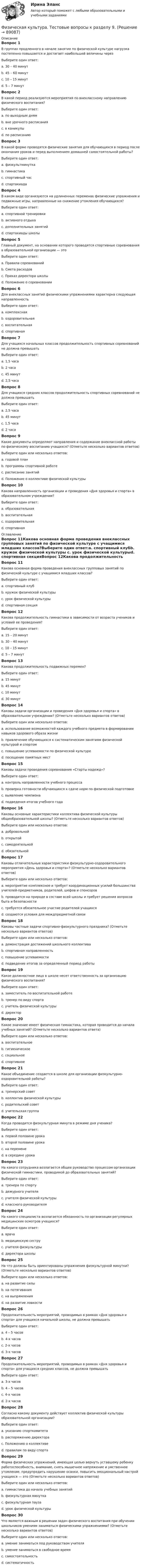      
            Описание
            Вопрос 1В группах продленного в начале занятия по физической культуре нагрузка постепенно повышается и достигает наибольшей величины черезВыберите один ответ:a. 30 – 40 минут b. 45 – 60 минутc. 10 – 15 минутd. 5 – 7 минутВопрос 2В какой период реализуются мероприятия по внеклассному направлению физического воспитания?Выберите один ответ:a. по выходным днямb. вне урочного расписания c. в каникулыd. по расписаниюВопрос 3В какой форме проводятся физические занятия для обучающихся в период после окончания уроков и перед выполнением домашней самостоятельной работы?Выберите один ответ:a. физкультминуткаb. гимнастикаc. спортивный час d. спартакиадаВопрос 4В каком виде организуются на удлиненных переменах физические упражнения и подвижные игры, направленные на снижение утомления обучающихся?Выберите один ответ:a. спортивной тренировкиb. активного отдыха c. дополнительных занятийd. спартакиады школыВопрос 5Главный документ, на основании которого проводятся спортивные соревнования в образовательной организации — этоВыберите один ответ:a. Правила соревнованийb. Смета расходовc. Приказ директора школыd. Положение о соревновании Вопрос 6Для внеклассных занятий физическими упражнениями характерна следующая направленностьВыберите один ответ:a. комплекснаяb. оздоровительнаяc. воспитательнаяd. спортивная Вопрос 7Для учащихся начальных классов продолжительность спортивных соревнований не должна превышатьВыберите один ответ:a. 1,5 часа b. 2 часаc. 45 минутd. 2,5 часаВопрос 8Для учащихся средних классов продолжительность спортивных соревнований не должна превышатьВыберите один ответ:a. 2,5 часаb. 45 минутc. 1,5 часаd. 2 часа Вопрос 9Какие документы определяют направления и содержание внеклассной работы по физическому воспитанию учащихся? (Отметьте несколько вариантов ответов)Выберите один или несколько ответов:a. годовой планb. программы спортивной работе c. расписание занятийd. Положение о коллективе физической культуры Вопрос 10Какова направленность организации и проведения «Дня здоровья и спорта» в образовательном учреждении?Выберите один ответ:a. образовательнаяb. воспитательнаяc. оздоровительная d. спортивная 
            Оглавление
            Вопрос 11Какова основная форма проведения внеклассных групповых занятий по физической культуре с учащимися младших классов?Выберите один ответ:a. спортивный клубb. кружок физической культуры c. урок физической культурыd. спортивная секцияВопрос 12Какова продолжительность гимнастики в зависимости от возраста учеников и условий ее проведения?Выберите один ответ:a. 15 – 20 минутb. 30 – 40 минутc. 10 – 15 минут d. 5 – 7 минутВопрос 13Какова продолжительность подвижных перемен?Выберите один ответ:a. 15 минутb. 45 минутc. 10 минутd. 30 минут Вопрос 14Каковы задачи организации и проведения «Дня здоровья и спорта» в образовательном учреждении? (Отметьте несколько вариантов ответов)Выберите один или несколько ответов:a. использование возможностей каждого учебного предмета в формировании навыков здорового образа жизни b. привлечение обучающихся к систематическим занятиям физической культурой и спортом c. повышение успеваемости по физической культуреd. посещение памятных местВопрос 15Каковы задачи проведения соревнования «Старты надежд»?Выберите один ответ:a. контроль направленности учебного процессаb. проверка готовности обучающихся к сдаче норм по физической подготовкеc. выявление чемпиона d. подведения итогов учебного годаВопрос 16Каковы основные характеристики коллектива физической культуры общеобразовательной школы? (Отметьте несколько вариантов ответов)Выберите один или несколько ответов:a. добровольной b. открытойc. самодеятельной d. обязательнойВопрос 17Каковы отличительные характеристики физкультурно-оздоровительного мероприятия «День здоровья и спорта»? (Отметьте несколько вариантов ответов)Выберите один или несколько ответов:a. мероприятие комплексное и требует координационных усилий большинства учителей-предметников, родителей, шефов и спонсоров b. проводится на природе в составе всей школы и требует решения вопросов быта и безопасности c. требуется обязательное участие родителей учащихсяd. создаются условия для междпредметной связи Вопрос 18Каковы частные задачи спортивно-физкультурного праздника? (Отметьте несколько вариантов ответов)Выберите один или несколько ответов:a. демонстрация достижений школьного коллектива b. спортивная направленностьc. повышение успеваемостиd. подведение итогов за определенный период работы Вопрос 19Какое должностное лицо в школе несет ответственность за организацию физического воспитания?Выберите один ответ:a. заместитель по воспитательной работеb. тренер по виду спортаc. учитель физической культурыd. директор Вопрос 20Какое значение имеет физическая гимнастика, которая проводится до начала учебных занятий? (Отметьте несколько вариантов ответа)Выберите один или несколько ответов:a. воспитательное b. гигиеническое c. социальноеd. спортивноеВопрос 21Какое объединение создается в школе для организации физкультурно-оздоровительной работы?Выберите один ответ:a. тренерский советb. коллектив физической культуры c. родительский советd. учительская группаВопрос 22Когда проводится физкультурная минута в режиме дня ученика?Выберите один ответ:a. первой половине урокаb. второй половине урока c. на переменеd. в середине урокаВопрос 23На какого сотрудника возлагается общее руководство процессом организации физической гимнастики, проводимой до образовательных занятий?Выберите один ответ:a. тренера по спортуb. дежурного учителяc. учителя физической культуры d. классного руководителяВопрос 24На какого специалиста возлагается обязанность по организации регулярных медицинских осмотров учащихся?Выберите один ответ:a. врачаb. медицинскую сеструc. учителя физкультурыd. директора школы Вопрос 25На что должны быть ориентированы упражнения физкультурной минутки? (Отметьте несколько вариантов ответов)Выберите один или несколько ответов:a. на развитие силыb. на потягивания c. на выпрямления d. на развитие ловкостиВопрос 26Продолжительность мероприятий, проводимых в рамках «Дня здоровья и спорта» для учащихся начальной школы, не должна превышатьВыберите один ответ:a. 4 – 5 часовb. 4-х часовc. 2-х часовd. 3-х часов Вопрос 27Продолжительность мероприятий, проводимых в рамках «Дня здоровья и спорта» для учащихся средних классов, не должна превышатьВыберите один ответ:a. 3-х часовb. 4 – 5 часовc. 4-х часов d. 2-х часовВопрос 28Согласно какому документу действует коллектив физической культуры образовательной организации?Выберите один ответ:a. указанию спорткомитетаb. распоряжению директораc. Положению о коллективе d. правилам по виду спортаВопрос 29Форма физических упражнений, имеющая целью вернуть уставшему ребенку работоспособность, внимание, снять мышечное напряжение и умственное утомление, предупредить нарушение осанки, повысить эмоциональный настрой учащихся — это (Отметьте несколько вариантов ответов)Выберите один или несколько ответов:a. гимнастика до начала учебных занятийb. физкультурная минутка c. физкультурная пауза d. урок физической культурыВопрос 30Что является важным в решении задач физического воспитания при обучении школьников умениям заниматься физическими упражнениями? (Отметьте несколько вариантов ответов)Выберите один или несколько ответов:a. умение заниматься под руководством учителяb. умение заниматься в свободное времяc. самостоятельность d. систематичность   
            
            
            Физическая культура. Тестовые вопросы к разделу 9.Физическая культура. Тестовые вопросы к разделу 9.Физическая культура (тест с ответами) 100%Физическая культура (тест с ответами) 50 вопросов 96%Физическая культура (тест с ответами) 85%Физическая культура | Университет Синергия | Магистратура| 2023-2024 уч.г.| Зачёт | Оценка ХОРОШОФизическая культура (четвертый семестр) НСПК Практическое занятие 4. Задания 1-5, 7-9Физическая культура Тестовые вопросы к разделу 6 НСПКФизическая культура Тестовые вопросы к разделу 7Физическая культура. Тестовые вопросы к разделу 7Физическая культура Тестовые вопросы к разделу 7 НСПКФизическая культура Тестовые вопросы к разделу 8Физическая культура. Тестовые вопросы к разделу 8Физическая культура Тестовые вопросы к разделу 8 НСПК