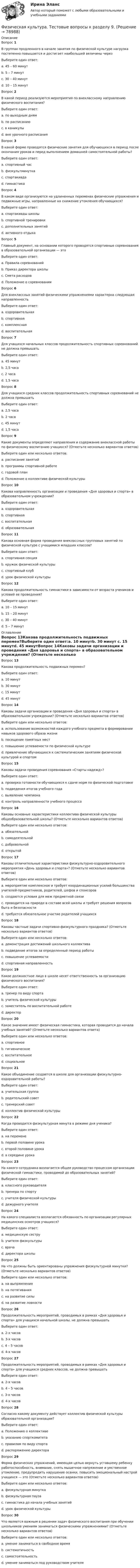      
            Описание
            Вопрос 1В группах продленного в начале занятия по физической культуре нагрузка постепенно повышается и достигает наибольшей величины черезВыберите один ответ:a. 45 – 60 минутb. 5 – 7 минутc. 30 – 40 минут d. 10 – 15 минутВопрос 2В какой период реализуются мероприятия по внеклассному направлению физического воспитания?Выберите один ответ:a. по выходным днямb. по расписаниюc. в каникулыd. вне урочного расписания Вопрос 3В какой форме проводятся физические занятия для обучающихся в период после окончания уроков и перед выполнением домашней самостоятельной работы?Выберите один ответ:a. спортивный час b. физкультминуткаc. спартакиадаd. гимнастикаВопрос 4В каком виде организуются на удлиненных переменах физические упражнения и подвижные игры, направленные на снижение утомления обучающихся?Выберите один ответ:a. спартакиады школыb. спортивной тренировкиc. дополнительных занятийd. активного отдыха Вопрос 5Главный документ, на основании которого проводятся спортивные соревнования в образовательной организации — этоВыберите один ответ:a. Правила соревнованийb. Приказ директора школыc. Смета расходовd. Положение о соревновании Вопрос 6Для внеклассных занятий физическими упражнениями характерна следующая направленностьВыберите один ответ:a. оздоровительнаяb. спортивная c. комплекснаяd. воспитательнаяВопрос 7Для учащихся начальных классов продолжительность спортивных соревнований не должна превышатьВыберите один ответ:a. 45 минутb. 2,5 часаc. 2 часаd. 1,5 часа Вопрос 8Для учащихся средних классов продолжительность спортивных соревнований не должна превышатьВыберите один ответ:a. 2,5 часаb. 2 часа c. 45 минутd. 1,5 часаВопрос 9Какие документы определяют направления и содержание внеклассной работы по физическому воспитанию учащихся? (Отметьте несколько вариантов ответов)Выберите один или несколько ответов:a. расписание занятийb. программы спортивной работе c. годовой планd. Положение о коллективе физической культуры Вопрос 10Какова направленность организации и проведения «Дня здоровья и спорта» в образовательном учреждении?Выберите один ответ:a. оздоровительная b. спортивнаяc. воспитательнаяd. образовательнаяВопрос 11Какова основная форма проведения внеклассных групповых занятий по физической культуре с учащимися младших классов?Выберите один ответ:a. спортивная секцияb. кружок физической культуры c. спортивный клубd. урок физической культурыВопрос 12Какова продолжительность гимнастики в зависимости от возраста учеников и условий ее проведения?Выберите один ответ:a. 10 – 15 минут b. 15 – 20 минутc. 30 – 40 минутd. 5 – 7 минут 
            Оглавление
            Вопрос 13Какова продолжительность подвижных перемен?Выберите один ответ:a. 10 минутb. 30 минут c. 15 минутd. 45 минутВопрос 14Каковы задачи организации и проведения «Дня здоровья и спорта» в образовательном учреждении? (Отметьте несколько вариантов ответов)Выберите один или несколько ответов:a. использование возможностей каждого учебного предмета в формировании навыков здорового образа жизни b. посещение памятных местc. повышение успеваемости по физической культуреd. привлечение обучающихся к систематическим занятиям физической культурой и спортом Вопрос 15Каковы задачи проведения соревнования «Старты надежд»?Выберите один ответ:a. проверка готовности обучающихся к сдаче норм по физической подготовкеb. подведения итогов учебного годаc. выявление чемпиона d. контроль направленности учебного процессаВопрос 16Каковы основные характеристики коллектива физической культуры общеобразовательной школы? (Отметьте несколько вариантов ответов)Выберите один или несколько ответов:a. обязательнойb. самодеятельной c. добровольной d. открытойВопрос 17Каковы отличительные характеристики физкультурно-оздоровительного мероприятия «День здоровья и спорта»? (Отметьте несколько вариантов ответов)Выберите один или несколько ответов:a. мероприятие комплексное и требует координационных усилий большинства учителей-предметников, родителей, шефов и спонсоров b. создаются условия для меж предметной связи c. проводится на природе в составе всей школы и требует решения вопросов быта и безопасности d. требуется обязательное участие родителей учащихсяВопрос 18Каковы частные задачи спортивно-физкультурного праздника? (Отметьте несколько вариантов ответов)Выберите один или несколько ответов:a. демонстрация достижений школьного коллектива b. подведение итогов за определенный период работы c. повышение успеваемостиd. спортивная направленностьВопрос 19Какое должностное лицо в школе несет ответственность за организацию физического воспитания?Выберите один ответ:a. тренер по виду спортаb. учитель физической культурыc. заместитель по воспитательной работеd. директор Вопрос 20Какое значение имеет физическая гимнастика, которая проводится до начала учебных занятий? (Отметьте несколько вариантов ответа)Выберите один или несколько ответов:a. спортивноеb. гигиеническое c. воспитательное d. социальноеВопрос 21Какое объединение создается в школе для организации физкультурно-оздоровительной работы?Выберите один ответ:a. учительская группаb. родительский советc. тренерский советd. коллектив физической культуры Вопрос 22Когда проводится физкультурная минута в режиме дня ученика?Выберите один ответ:a. на переменеb. первой половине урокаc. второй половине урока d. в середине урокаВопрос 23На какого сотрудника возлагается общее руководство процессом организации физической гимнастики, проводимой до образовательных занятий?Выберите один ответ:a. классного руководителяb. тренера по спортуc. учителя физической культуры d. дежурного учителяВопрос 24На какого специалиста возлагается обязанность по организации регулярных медицинских осмотров учащихся?Выберите один ответ:a. медицинскую сеструb. учителя физкультурыc. врачаd. директора школы Вопрос 25На что должны быть ориентированы упражнения физкультурной минутки? (Отметьте несколько вариантов ответов)Выберите один или несколько ответов:a. на выпрямления b. на потягивания c. на развитие силыd. на развитие ловкостиВопрос 26Продолжительность мероприятий, проводимых в рамках «Дня здоровья и спорта» для учащихся начальной школы, не должна превышатьВыберите один ответ:a. 2-х часовb. 3-х часов c. 4 – 5 часовd. 4-х часовВопрос 27Продолжительность мероприятий, проводимых в рамках «Дня здоровья и спорта» для учащихся средних классов, не должна превышатьВыберите один ответ:a. 2-х часовb. 4 – 5 часовc. 3-х часовd. 4-х часов Вопрос 28Согласно какому документу действует коллектив физической культуры образовательной организации?Выберите один ответ:a. Положению о коллективе b. указанию спорткомитетаc. правилам по виду спортаd. распоряжению директораВопрос 29Форма физических упражнений, имеющая целью вернуть уставшему ребенку работоспособность, внимание, снять мышечное напряжение и умственное утомление, предупредить нарушение осанки, повысить эмоциональный настрой учащихся — это (Отметьте несколько вариантов ответов)Выберите один или несколько ответов:a. физкультурная минутка b. физкультурная пауза c. гимнастика до начала учебных занятийd. урок физической культурыВопрос 30Что является важным в решении задач физического воспитания при обучении школьников умениям заниматься физическими упражнениями? (Отметьте несколько вариантов ответов)Выберите один или несколько ответов:a. умение заниматься в свободное времяb. систематичность c. самостоятельность d. умение заниматься под руководством учителя  
            
            
            Физическая культура Тестовые вопросы к разделу 9Физическая культура. Тестовые вопросы к разделу 9.Физическая культура. Тестовые вопросы к разделу 9.Физическая культура (тест с ответами) 100%Физическая культура (тест с ответами) 50 вопросов 96%Физическая культура (тест с ответами) 85%Физическая культура | Университет Синергия | Магистратура| 2023-2024 уч.г.| Зачёт | Оценка ХОРОШОФизическая культура. Тестовые вопросы к разделу 6Физическая культура Тестовые вопросы к разделу 6 НСПКФизическая культура Тестовые вопросы к разделу 7Физическая культура. Тестовые вопросы к разделу 7Физическая культура Тестовые вопросы к разделу 7 НСПКФизическая культура Тестовые вопросы к разделу 8Физическая культура. Тестовые вопросы к разделу 8