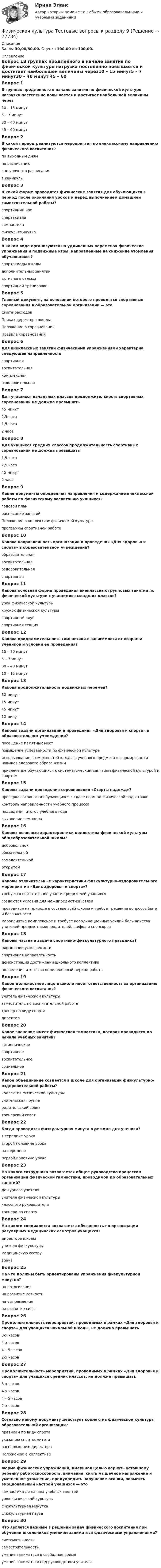      
            Описание
            Баллы 30,00/30,00. Оценка 100,00 из 100,00. 
            Оглавление
            Вопрос 1В группах продленного в начале занятия по физической культуре нагрузка постепенно повышается и достигает наибольшей величины через10 – 15 минут5 – 7 минут30 – 40 минут 45 – 60 минутВопрос 2В какой период реализуются мероприятия по внеклассному направлению физического воспитания?по выходным днямпо расписаниювне урочного расписания в каникулыВопрос 3В какой форме проводятся физические занятия для обучающихся в период после окончания уроков и перед выполнением домашней самостоятельной работы?спортивный час спартакиадагимнастикафизкультминуткаВопрос 4В каком виде организуются на удлиненных переменах физические упражнения и подвижные игры, направленные на снижение утомления обучающихся?спартакиады школыдополнительных занятийактивного отдыха спортивной тренировкиВопрос 5Главный документ, на основании которого проводятся спортивные соревнования в образовательной организации — этоСмета расходовПриказ директора школыПоложение о соревновании Правила соревнованийВопрос 6Для внеклассных занятий физическими упражнениями характерна следующая направленностьспортивная воспитательнаякомплекснаяоздоровительнаяВопрос 7Для учащихся начальных классов продолжительность спортивных соревнований не должна превышать45 минут2,5 часа1,5 часа 2 часаВопрос 8Для учащихся средних классов продолжительность спортивных соревнований не должна превышать1,5 часа2,5 часа45 минут2 часаВопрос 9Какие документы определяют направления и содержание внеклассной работы по физическому воспитанию учащихся?годовой планрасписание занятийПоложение о коллективе физической культуры программы спортивной работеВопрос 10Какова направленность организации и проведения «Дня здоровья и спорта» в образовательном учреждении?образовательнаявоспитательнаяоздоровительная спортивнаяВопрос 11Какова основная форма проведения внеклассных групповых занятий по физической культуре с учащимися младших классов?урок физической культурыкружок физической культуры спортивный клубспортивная секцияВопрос 12Какова продолжительность гимнастики в зависимости от возраста учеников и условий ее проведения?15 – 20 минут5 – 7 минут30 – 40 минут10 – 15 минутВопрос 13Какова продолжительность подвижных перемен?30 минут 15 минут45 минут10 минутВопрос 14Каковы задачи организации и проведения «Дня здоровья и спорта» в образовательном учреждении?посещение памятных местповышение успеваемости по физической культуреиспользование возможностей каждого учебного предмета в формировании навыков здорового образа жизни привлечение обучающихся к систематическим занятиям физической культурой и спортомВопрос 15Каковы задачи проведения соревнования «Старты надежд»?проверка готовности обучающихся к сдаче норм по физической подготовкеконтроль направленности учебного процессаподведения итогов учебного годавыявление чемпионаВопрос 16Каковы основные характеристики коллектива физической культуры общеобразовательной школы?добровольной обязательнойсамодеятельной открытойВопрос 17Каковы отличительные характеристики физкультурно-оздоровительного мероприятия «День здоровья и спорта»?требуется обязательное участие родителей учащихсясоздаются условия для междпредметной связи проводится на природе в составе всей школы и требует решения вопросов быта и безопасности мероприятие комплексное и требует координационных усилий большинства учителей-предметников, родителей, шефов и спонсоровВопрос 18Каковы частные задачи спортивно-физкультурного праздника?повышение успеваемостиспортивная направленностьдемонстрация достижений школьного коллектива подведение итогов за определенный период работыВопрос 19Какое должностное лицо в школе несет ответственность за организацию физического воспитания?учитель физической культурызаместитель по воспитательной работетренер по виду спортадиректорВопрос 20Какое значение имеет физическая гимнастика, которая проводится до начала учебных занятий?гигиеническое спортивноевоспитательное социальноеВопрос 21Какое объединение создается в школе для организации физкультурно-оздоровительной работы?коллектив физической культуры учительская группародительский советтренерский советВопрос 22Когда проводится физкультурная минута в режиме дня ученика?в середине урокавторой половине урока на переменепервой половине урокаВопрос 23На какого сотрудника возлагается общее руководство процессом организации физической гимнастики, проводимой до образовательных занятий?дежурного учителяучителя физической культуры классного руководителятренера по спортуВопрос 24На какого специалиста возлагается обязанность по организации регулярных медицинских осмотров учащихся?директора школы учителя физкультурымедицинскую сеструврачаВопрос 25На что должны быть ориентированы упражнения физкультурной минутки?на потягивания на развитие ловкостина выпрямления на развитие силыВопрос 26Продолжительность мероприятий, проводимых в рамках «Дня здоровья и спорта» для учащихся начальной школы, не должна превышать3-х часов 4-х часов4 – 5 часов2-х часовВопрос 27Продолжительность мероприятий, проводимых в рамках «Дня здоровья и спорта» для учащихся средних классов, не должна превышать3-х часов4-х часов 4 – 5 часов2-х часовВопрос 28Согласно какому документу действует коллектив физической культуры образовательной организации?правилам по виду спортауказанию спорткомитетараспоряжению директораПоложению о коллективеВопрос 29Форма физических упражнений, имеющая целью вернуть уставшему ребенку работоспособность, внимание, снять мышечное напряжение и умственное утомление, предупредить нарушение осанки, повысить эмоциональный настрой учащихся — этогимнастика до начала учебных занятийурок физической культурыфизкультурная минутка физкультурная паузаВопрос 30Что является важным в решении задач физического воспитания при обучении школьников умениям заниматься физическими упражнениями?систематичность самостоятельность умение заниматься в свободное времяумение заниматься под руководством учителя  
            
            
            Физическая культура Тестовые вопросы к разделу 8 НСПКФизическая культура Тестовые вопросы к разделу 9Физическая культура. Тестовые вопросы к разделу 9.Физическая культура. Тестовые вопросы к разделу 9.Физическая культура (тест с ответами) 100%Физическая культура (тест с ответами) 50 вопросов 96%Физическая культура (тест с ответами) 85%Физическая культура Тестовые вопросы к разделу 5 НСПКФизическая культура. Тестовые вопросы к разделу 6Физическая культура Тестовые вопросы к разделу 6 НСПКФизическая культура Тестовые вопросы к разделу 7Физическая культура. Тестовые вопросы к разделу 7Физическая культура Тестовые вопросы к разделу 7 НСПКФизическая культура Тестовые вопросы к разделу 8
