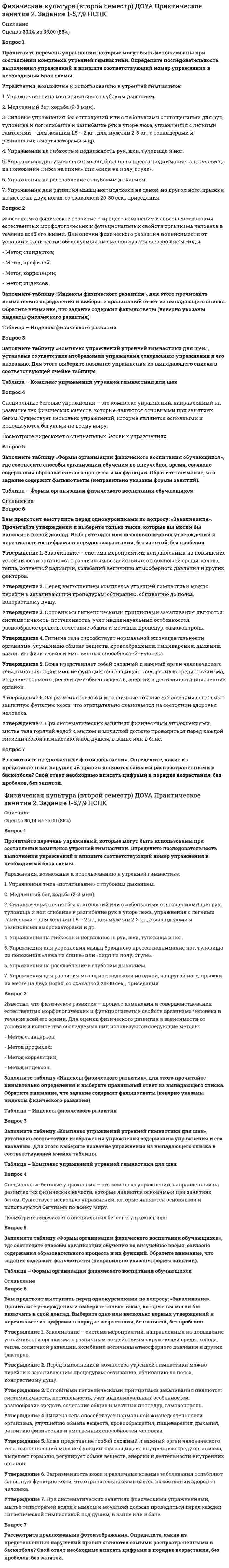      
          Описание
          <h1>Физическая культура (второй семестр) НСПК</h1>Оценка 48,33 из 50,00 (97%) 
          Оглавление
          Вопрос 1ВерноБаллов: 1,00 из 1,00Отметить вопросТекст вопросаРезультатом физической подготовки человека являетсяВыберите один ответ:a. физическое развитиеb. физическая подготовленность c. физическое совершенствоd. физические навыкиВопрос 2ВерноБаллов: 1,00 из 1,00Отметить вопросТекст вопросаГигиеническая гимнастика включается в распорядок дняВыберите один ответ:a. в 11 часов дняb. в утренние часы c. в конце рабочего дняd. в обеденное времяВопрос 3ВерноБаллов: 1,00 из 1,00Отметить вопросТекст вопросаВ процессе умственного труда основная нагрузка приходитсяВыберите один ответ:a. на дыхательную системуb. на вегетативную нервную системуc. на центральную нервную систему, ее высший отдел — головной мозг d. на сердечную системуВопрос 4ВерноБаллов: 1,00 из 1,00Отметить вопросТекст вопросаЭффект занятий физическими упражнениями можно повысить, если будут соблюдены следующие рекомендацииВыберите один ответ:a. ничего не походитb. четкая организация сна, питания, пребывания на свежем воздухе, учебного труда и двигательная активность c. произвольный режим жизнедеятельности, где отсутствует элемент физической активностиd. все перечисленноеВопрос 5ВерноБаллов: 1,00 из 1,00Отметить вопросТекст вопросаКакое физическое качество развивается при длительном беге в медленном темпе?Выберите один ответ:a. выносливость b. быстротаc. ловкостьd. гибкостьВопрос 6ВерноБаллов: 1,00 из 1,00Отметить вопросТекст вопросаПроцесс целенаправленной работы, ориентированной на формирование физической культуры личности называетсяВыберите один ответ:a. релаксb. физическое самовоспитание c. аутотренингd. работоспособностьВопрос 7ВерноБаллов: 1,00 из 1,00Отметить вопросТекст вопросаНаилучшие условия для развития ловкости создаются во времяВыберите один ответ:a. занятий гимнастикойb. подвижных и спортивных игр c. занятий легкой атлетикойd. прыжков в высотуВопрос 8ВерноБаллов: 1,00 из 1,00Отметить вопросТекст вопросаБег с остановками и изменением направления движения по сигналу способствует формированиюВыберите один ответ:a. координации движенийb. быстроты реакции c. скоростной силыd. силы мышцВопрос 9ВерноБаллов: 1,00 из 1,00Отметить вопросТекст вопросаУкажите вид спорта, который обеспечивает наибольший эффект в развитии гибкостиВыберите один ответ:a. тяжелая атлетикаb. легкая атлетикаc. гимнастика d. бегВопрос 10ВерноБаллов: 1,00 из 1,00Отметить вопросТекст вопросаОдним из основных физических качеств являетсяВыберите один ответ:a. работоспособностьb. сила c. усидчивостьd. вниманиеВопрос 11НеверноБаллов: 0,00 из 1,00Отметить вопросТекст вопросаВремя, затрачиваемое обучающимися в течение недели на умственную деятельность, в среднем составляетВыберите один ответ:a. 64 – 70 часов в неделюb. 70 – 72 часа в неделюc. 40 – 44 часа в неделю d. 52 – 58 часов неделюВопрос 12ВерноБаллов: 1,00 из 1,00Отметить вопросТекст вопросаРеализация цели физического воспитания осуществляется через решениеВыберите один ответ:a. закаливающих, психологических и философских задачb. задач развития дыхательной и сердечно-сосудистой системc. вопросов координации движенияd. оздоровительных, образовательных и воспитательных задач Вопрос 13ВерноБаллов: 1,00 из 1,00Отметить вопросТекст вопросаНазовите основные физические качества человекаВыберите один ответ:a. координация, выносливость, гибкость, сила, быстротаb. выносливость, терпеливость, настойчивостьc. общая выносливость, силовая выносливость, быстрота, сила, ловкостьd. ловкость, сила, быстрота, выносливость, гибкость Вопрос 14ВерноБаллов: 1,00 из 1,00Отметить вопросТекст вопросаДвигательное умение — этоВыберите один ответ:a. уровень владения тактической подготовкойb. уровень владения знаниями о движенияхc. уровень владения техникой движенияd. уровень владения двигательным действием Вопрос 15ВерноБаллов: 1,00 из 1,00Отметить вопросТекст вопросаДля чего осуществляется измерение пульса человека, занимающегося физкультурой и спортом?Выберите один ответ:a. для лучшей адаптации организмаb. для привития интереса к занятиямc. проверка домашнего заданияd. определение степени нагрузки и утомляемости Вопрос 16ВерноБаллов: 1,00 из 1,00Отметить вопросТекст вопросаСуточная потребность человека в воде составляетВыберите один ответ:a. 3 литраb. 10 литровc. 2,5 литра d. 5 литровВопрос 17ВерноБаллов: 1,00 из 1,00Отметить вопросТекст вопросаГигиеническое, оздоровительное, общеподготовительное, спортивное, профессионально-прикладное и лечебное направления — это формы использованияВыберите один ответ:a. онлайн-обученияb. отработки пропущенных занятийc. учебных занятийd. самостоятельных занятий Вопрос 18ВерноБаллов: 1,00 из 1,00Отметить вопросТекст вопросаРаботоспособность — это способность человека выполнятьВыберите один ответ:a. конкретную деятельность в рамках заданных временных лимитов и параметров эффективности b. выполнять заданную работу в строго определенное времяc. быстро, качественно, целеустремленно выполнять заданную работуd. ответственно, добросовестно выполнять работу, необходимую в конкретной деятельностиВопрос 19ВерноБаллов: 1,00 из 1,00Отметить вопросТекст вопросаНаиболее работоспособны те обучающиеся, кто относитсяВыберите один ответ:a. к трудолюбивым обучающимсяb. к «вечернему» типу — это «совы»c. к добросовестным и исполнительнымd. к «утреннему» типу — это «жаворонки» Вопрос 20ВерноБаллов: 1,00 из 1,00Отметить вопросТекст вопросаОсновой принцип грамотной организации отдыха при осуществлении умственной деятельности — это осуществлениеВыберите один ответ:a. релаксаb. активного отдыха c. пассивного отдыхаd. аутотренингВопрос 21ВерноБаллов: 1,00 из 1,00Отметить вопросТекст вопросаСовременные Олимпийские игры начали проводитьВыберите один ответ:a. в конце XIX века b. в конце X векаc. в конце XV векаd. в конце XVI векаВопрос 22ВерноБаллов: 1,00 из 1,00Отметить вопросТекст вопросаЕдиноборстваВыберите один ответ:a. используются и мужчинами, и женщинами для избирательного увеличения массы отдельных мышц, усиления собственно силовых способностей и силовой выносливости, а также коррекции телосложенияb. являются высокоэффективной системой физических упражнений нетрадиционного характераc. способствуют гармоничному воспитанию у занимающихся всех физических качеств, улучшению функций вестибулярного аппарата, совершенствуют точность движений, увеличивают поле зрения спортсменовd. развивают общую и специальную выносливость, силовые, скоростные и координационные способности, повышают продуктивность сенсорно-психических процессов в организме Вопрос 23ВерноБаллов: 1,00 из 1,00Отметить вопросТекст вопросаВ документе «Положения о проведении спортивных соревнований» отсутствует следующий разделВыберите один ответ:a. об учебной деятельности b. об участниках соревнованийc. о расходах на проведение соревнованийd. о проведения награжденияВопрос 24ВерноБаллов: 1,00 из 1,00Отметить вопросТекст вопросаЛёгкая атлетика включаетВыберите один или несколько ответов:a. легкоатлетические прыжки b. плаваниеc. бег с препятствиями d. спортивная ходьба Вопрос 25ВерноБаллов: 1,00 из 1,00Отметить вопросТекст вопросаВо время проведения тренировки на выносливость ударный объём крови у спортсмена по сравнению с рядовым занимающимсяВыберите один ответ:a. одинаковb. зависит от веса человекаc. больше d. меньшеВопрос 26ВерноБаллов: 1,00 из 1,00Отметить вопросТекст вопросаВо время выполнения мышечной тренировки частота сердечных сокращений у спортсмена по сравнению с рядовым занимающимсяВыберите один ответ:a. в зависимости от веса телаb. не отличаетсяc. большеd. меньше Вопрос 27ВерноБаллов: 1,00 из 1,00Отметить вопросТекст вопросаСпортивные игры отличаются от подвижныхВыберите один ответ:a. спортивной формойb. ведением счётаc. строгими правилами d. возрастом игроковВопрос 28ВерноБаллов: 1,00 из 1,00Отметить вопросТекст вопросаРазвитию силовых способностей человека способствуют занятия следующим видом спортаВыберите один или несколько ответов:a. единоборстваb. тяжелая атлетика c. легкоатлетические метания d. прыжки Вопрос 29ВерноБаллов: 1,00 из 1,00Отметить вопросТекст вопросаРитмическая гимнастикаВыберите один ответ:a. развивает общую и специальную выносливость, силовые, скоростные и координационные способности, повышает продуктивность сенсорно-психических процессов в организмеb. способствует гармоничному воспитанию у занимающихся всех физических качеств, улучшению функций вестибулярного аппарата, совершенствует точность движений и увеличивает поле зрения спортсменовc. является высокоэффективной системой физических упражнений нетрадиционного характера d. используется и мужчинами, и женщинами для избирательного увеличения массы отдельных мышц, усиления собственно силовых способностей и силовой выносливости, а также коррекции телосложенияВопрос 30ВерноБаллов: 1,00 из 1,00Отметить вопросТекст вопросаРазвитию координационных способностей человека способствуют занятия следующим видом спортаВыберите один или несколько ответов:a. акробатика b. единоборстваc. прыжкиd. спортивная гимнастика  
          Список литературы
          Вопрос 1ВерноБаллов: 1,00 из 1,00Отметить вопросТекст вопросаРезультатом физической подготовки человека являетсяВыберите один ответ:a. физическое развитиеb. физическая подготовленность c. физическое совершенствоd. физические навыкиВопрос 2ВерноБаллов: 1,00 из 1,00Отметить вопросТекст вопросаГигиеническая гимнастика включается в распорядок дняВыберите один ответ:a. в 11 часов дняb. в утренние часы c. в конце рабочего дняd. в обеденное времяВопрос 3ВерноБаллов: 1,00 из 1,00Отметить вопросТекст вопросаВ процессе умственного труда основная нагрузка приходитсяВыберите один ответ:a. на дыхательную системуb. на вегетативную нервную системуc. на центральную нервную систему, ее высший отдел — головной мозг d. на сердечную системуВопрос 4ВерноБаллов: 1,00 из 1,00Отметить вопросТекст вопросаЭффект занятий физическими упражнениями можно повысить, если будут соблюдены следующие рекомендацииВыберите один ответ:a. ничего не походитb. четкая организация сна, питания, пребывания на свежем воздухе, учебного труда и двигательная активность c. произвольный режим жизнедеятельности, где отсутствует элемент физической активностиd. все перечисленноеВопрос 5ВерноБаллов: 1,00 из 1,00Отметить вопросТекст вопросаКакое физическое качество развивается при длительном беге в медленном темпе?Выберите один ответ:a. выносливость b. быстротаc. ловкостьd. гибкостьВопрос 6ВерноБаллов: 1,00 из 1,00Отметить вопросТекст вопросаПроцесс целенаправленной работы, ориентированной на формирование физической культуры личности называетсяВыберите один ответ:a. релаксb. физическое самовоспитание c. аутотренингd. работоспособностьВопрос 7ВерноБаллов: 1,00 из 1,00Отметить вопросТекст вопросаНаилучшие условия для развития ловкости создаются во времяВыберите один ответ:a. занятий гимнастикойb. подвижных и спортивных игр c. занятий легкой атлетикойd. прыжков в высотуВопрос 8ВерноБаллов: 1,00 из 1,00Отметить вопросТекст вопросаБег с остановками и изменением направления движения по сигналу способствует формированиюВыберите один ответ:a. координации движенийb. быстроты реакции c. скоростной силыd. силы мышцВопрос 9ВерноБаллов: 1,00 из 1,00Отметить вопросТекст вопросаУкажите вид спорта, который обеспечивает наибольший эффект в развитии гибкостиВыберите один ответ:a. тяжелая атлетикаb. легкая атлетикаc. гимнастика d. бегВопрос 10ВерноБаллов: 1,00 из 1,00Отметить вопросТекст вопросаОдним из основных физических качеств являетсяВыберите один ответ:a. работоспособностьb. сила c. усидчивостьd. вниманиеВопрос 11НеверноБаллов: 0,00 из 1,00Отметить вопросТекст вопросаВремя, затрачиваемое обучающимися в течение недели на умственную деятельность, в среднем составляетВыберите один ответ:a. 64 – 70 часов в неделюb. 70 – 72 часа в неделюc. 40 – 44 часа в неделю d. 52 – 58 часов неделюВопрос 12ВерноБаллов: 1,00 из 1,00Отметить вопросТекст вопросаРеализация цели физического воспитания осуществляется через решениеВыберите один ответ:a. закаливающих, психологических и философских задачb. задач развития дыхательной и сердечно-сосудистой системc. вопросов координации движенияd. оздоровительных, образовательных и воспитательных задач Вопрос 13ВерноБаллов: 1,00 из 1,00Отметить вопросТекст вопросаНазовите основные физические качества человекаВыберите один ответ:a. координация, выносливость, гибкость, сила, быстротаb. выносливость, терпеливость, настойчивостьc. общая выносливость, силовая выносливость, быстрота, сила, ловкостьd. ловкость, сила, быстрота, выносливость, гибкость Вопрос 14ВерноБаллов: 1,00 из 1,00Отметить вопросТекст вопросаДвигательное умение — этоВыберите один ответ:a. уровень владения тактической подготовкойb. уровень владения знаниями о движенияхc. уровень владения техникой движенияd. уровень владения двигательным действием Вопрос 15ВерноБаллов: 1,00 из 1,00Отметить вопросТекст вопросаДля чего осуществляется измерение пульса человека, занимающегося физкультурой и спортом?Выберите один ответ:a. для лучшей адаптации организмаb. для привития интереса к занятиямc. проверка домашнего заданияd. определение степени нагрузки и утомляемости Вопрос 16ВерноБаллов: 1,00 из 1,00Отметить вопросТекст вопросаСуточная потребность человека в воде составляетВыберите один ответ:a. 3 литраb. 10 литровc. 2,5 литра d. 5 литровВопрос 17ВерноБаллов: 1,00 из 1,00Отметить вопросТекст вопросаГигиеническое, оздоровительное, общеподготовительное, спортивное, профессионально-прикладное и лечебное направления — это формы использованияВыберите один ответ:a. онлайн-обученияb. отработки пропущенных занятийc. учебных занятийd. самостоятельных занятий Вопрос 18ВерноБаллов: 1,00 из 1,00Отметить вопросТекст вопросаРаботоспособность — это способность человека выполнятьВыберите один ответ:a. конкретную деятельность в рамках заданных временных лимитов и параметров эффективности b. выполнять заданную работу в строго определенное времяc. быстро, качественно, целеустремленно выполнять заданную работуd. ответственно, добросовестно выполнять работу, необходимую в конкретной деятельностиВопрос 19ВерноБаллов: 1,00 из 1,00Отметить вопросТекст вопросаНаиболее работоспособны те обучающиеся, кто относитсяВыберите один ответ:a. к трудолюбивым обучающимсяb. к «вечернему» типу — это «совы»c. к добросовестным и исполнительнымd. к «утреннему» типу — это «жаворонки» Вопрос 20ВерноБаллов: 1,00 из 1,00Отметить вопросТекст вопросаОсновой принцип грамотной организации отдыха при осуществлении умственной деятельности — это осуществлениеВыберите один ответ:a. релаксаb. активного отдыха c. пассивного отдыхаd. аутотренингВопрос 21ВерноБаллов: 1,00 из 1,00Отметить вопросТекст вопросаСовременные Олимпийские игры начали проводитьВыберите один ответ:a. в конце XIX века b. в конце X векаc. в конце XV векаd. в конце XVI векаВопрос 22ВерноБаллов: 1,00 из 1,00Отметить вопросТекст вопросаЕдиноборстваВыберите один ответ:a. используются и мужчинами, и женщинами для избирательного увеличения массы отдельных мышц, усиления собственно силовых способностей и силовой выносливости, а также коррекции телосложенияb. являются высокоэффективной системой физических упражнений нетрадиционного характераc. способствуют гармоничному воспитанию у занимающихся всех физических качеств, улучшению функций вестибулярного аппарата, совершенствуют точность движений, увеличивают поле зрения спортсменовd. развивают общую и специальную выносливость, силовые, скоростные и координационные способности, повышают продуктивность сенсорно-психических процессов в организме Вопрос 23ВерноБаллов: 1,00 из 1,00Отметить вопросТекст вопросаВ документе «Положения о проведении спортивных соревнований» отсутствует следующий разделВыберите один ответ:a. об учебной деятельности b. об участниках соревнованийc. о расходах на проведение соревнованийd. о проведения награжденияВопрос 24ВерноБаллов: 1,00 из 1,00Отметить вопросТекст вопросаЛёгкая атлетика включаетВыберите один или несколько ответов:a. легкоатлетические прыжки b. плаваниеc. бег с препятствиями d. спортивная ходьба Вопрос 25ВерноБаллов: 1,00 из 1,00Отметить вопросТекст вопросаВо время проведения тренировки на выносливость ударный объём крови у спортсмена по сравнению с рядовым занимающимсяВыберите один ответ:a. одинаковb. зависит от веса человекаc. больше d. меньшеВопрос 26ВерноБаллов: 1,00 из 1,00Отметить вопросТекст вопросаВо время выполнения мышечной тренировки частота сердечных сокращений у спортсмена по сравнению с рядовым занимающимсяВыберите один ответ:a. в зависимости от веса телаb. не отличаетсяc. большеd. меньше Вопрос 27ВерноБаллов: 1,00 из 1,00Отметить вопросТекст вопросаСпортивные игры отличаются от подвижныхВыберите один ответ:a. спортивной формойb. ведением счётаc. строгими правилами d. возрастом игроковВопрос 28ВерноБаллов: 1,00 из 1,00Отметить вопросТекст вопросаРазвитию силовых способностей человека способствуют занятия следующим видом спортаВыберите один или несколько ответов:a. единоборстваb. тяжелая атлетика c. легкоатлетические метания d. прыжки Вопрос 29ВерноБаллов: 1,00 из 1,00Отметить вопросТекст вопросаРитмическая гимнастикаВыберите один ответ:a. развивает общую и специальную выносливость, силовые, скоростные и координационные способности, повышает продуктивность сенсорно-психических процессов в организмеb. способствует гармоничному воспитанию у занимающихся всех физических качеств, улучшению функций вестибулярного аппарата, совершенствует точность движений и увеличивает поле зрения спортсменовc. является высокоэффективной системой физических упражнений нетрадиционного характера d. используется и мужчинами, и женщинами для избирательного увеличения массы отдельных мышц, усиления собственно силовых способностей и силовой выносливости, а также коррекции телосложенияВопрос 30ВерноБаллов: 1,00 из 1,00Отметить вопросТекст вопросаРазвитию координационных способностей человека способствуют занятия следующим видом спортаВыберите один или несколько ответов:a. акробатика b. единоборстваc. прыжкиd. спортивная гимнастика 
            
            
            Физическая культура (второй семестр) НСПКФизическая культура (второй семестр) НСПК 29 ИЗ 35Физическая культура (второй семестр) НСПК Тестовые вопросы к разделу 4Физическая культура и спорт Физическая культура и спорт (1) (тест с ответами Синергия) Физическая культура и спорт(3) третий семестр СинергияФизическая культура и спорт (4) (тест с ответами Синергия)Физиология ВНД и сенсорных систем (НИИ ДПО)Физическая культура_1 семестр (ответы к тесту колледж Синергия)Физическая культура 1 семестр (тест Колледж Синергия с ответами )💯 Физическая культура [3 темы] (все ответы на тест Синергия / МТИ / МосАП, март 2022)Физическая культура_5 семестр (ответы к тесту колледж Синергия)Физическая культура (6) тест с ответами СинергияФИЗИЧЕСКАЯ КУЛЬТУРА 80 баллов (сентябрь 2021)