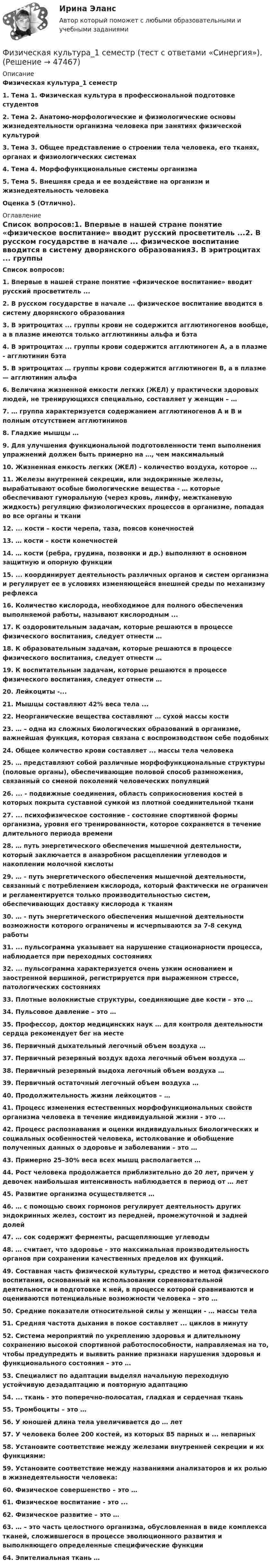      
            Описание
            Физическая культура_1 семестр1.    Тема 1. Физическая культура в профессиональной подготовке студентов2.    Тема 2. Анатомо-морфологические и физиологические основы жизнедеятельности организма человека при занятиях физической культурой3.    Тема 3. Общее представление о строении тела человека, его тканях, органах и физиологических системах4.    Тема 4. Морфофункциональные системы организма5.    Тема 5. Внешняя среда и ее воздействие на организм и жизнедеятельность человека Оценка 5 (Отлично). 
            Оглавление
            Список вопросов:1.   Впервые в нашей стране понятие «физическое воспитание» вводит русский просветитель ...2.   В русском государстве в начале ... физическое воспитание вводится в систему дворянского образования3.   В эритроцитах ... группы крови не содержится агглютиногенов вообще, а в плазме имеются только агглютинины альфа и бэта4.   В эритроцитах ... группы крови содержится агглютиноген А, а в плазме - агглютинин бэта5.   В эритроцитах … группы крови содержится агглютиноген В, а в плазме — агглютинин альфа6.   Величина жизненной емкости легких (ЖЕЛ) у практически здоровых людей, не тренирующихся специально, составляет у женщин – …7.   … группа характеризуется содержанием агглютиногенов А и В и полным отсутствием агглютининов8.   Гладкие мышцы …9.   Для улучшения функциональной подготовленности темп выполнения упражнений должен быть примерно на …, чем максимальный10.                  Жизненная емкость легких (ЖЕЛ) - количество воздуха, которое ...11.                  Железы внутренней секреции, или эндокринные железы, вырабатывают особые биологические вещества - … которые обеспечивают гуморальную (через кровь, лимфу, межтканевую жидкость) регуляцию физиологических процессов в организме, попадая во все органы и ткани12.                  ... кости – кости черепа, таза, поясов конечностей13.                  … кости – кости конечностей14.                  … кости (ребра, грудина, позвонки и др.) выполняют в основном защитную и опорную функции15.                  ... координирует деятельность различных органов и систем организма и регулирует ее в условиях изменяющейся внешней среды по механизму рефлекса16.                  Количество кислорода, необходимое для полного обеспечения выполняемой работы, называют кислородным ...17.                  К оздоровительным задачам, которые решаются в процессе физического воспитания, следует отнести …18.                  К образовательным задачам, которые решаются в процессе физического воспитания, следует отнести …19.                  К воспитательным задачам, которые решаются в процессе физического воспитания, следует отнести …20.                  Лейкоциты -...21.                  Мышцы составляют 42% веса тела ...22.                  Неорганические вещества составляют … сухой массы кости23.                  … – одна из сложных биологических образований в организме, важнейшая функция, которая связана с воспроизводством себе подобных24.                  Общее количество крови составляет ... массы тела человека25.                  … представляют собой различные морфофункциональные структуры (половые органы), обеспечивающие половой способ размножения, связанный со сменой поколений человеческих популяций26.                  ... - подвижные соединения, область соприкосновения костей в которых покрыта суставной сумкой из плотной соединительной ткани27.                  ... психофизическое состояние - состояние спортивной формы организма, уровня его тренированности, которое сохраняется в течение длительного периода времени28.                  … путь энергетического обеспечения мышечной деятельности, который заключается в анаэробном расщеплении углеводов и накоплении молочной кислоты29.                  … - путь энергетического обеспечения мышечной деятельности, связанный с потреблением кислорода, который фактически не ограничен и регламентируется только производительностью систем, обеспечивающих доставку кислорода к тканям30.                  … - путь энергетического обеспечения мышечной деятельности возможности которого ограничены и исчерпываются за 7-8 секунд работы31.                  ... пульсограмма указывает на нарушение стационарности процесса, наблюдается при переходных состояниях32.                  ... пульсограмма характеризуется очень узким основанием и заостренной вершиной, регистрируется при выраженном стрессе, патологических состояниях33.                  Плотные волокнистые структуры, соединяющие две кости – это …34.                  Пульсовое давление – это …35.                  Профессор, доктор медицинских наук … для контроля деятельности сердца рекомендует бег на месте36.                  Первичный дыхательный легочный объем воздуха …37.                  Первичный резервный воздух вдоха легочный объем воздуха …38.                  Первичный резервный выдоха легочный объем воздуха …39.                  Первичный остаточный легочный объем воздуха …40.                  Продолжительность жизни лейкоцитов – …41.                  Процесс изменения естественных морфофункциональных свойств организма человека в течение индивидуальной жизни - это ...42.                  Процесс распознавания и оценки индивидуальных биологических и социальных особенностей человека, истолкование и обобщение полученных данных о здоровье и заболевании – это …43.                  Примерно 25–30% веса всех мышц располагается …44.                  Рост человека продолжается приблизительно до 20 лет, причем у девочек наибольшая интенсивность наблюдается в период от … лет45.                  Развитие организма осуществляется …46.                  … с помощью своих гормонов регулирует деятельность других эндокринных желез, состоит из передней, промежуточной и задней долей47.                  … сок содержит ферменты, расщепляющие углеводы48.                  … считает, что здоровье - это максимальная производительность органов при сохранении качественных пределов их функций.49.                  Составная часть физической культуры, средство и метод физического воспитания, основанный на использовании соревновательной деятельности и подготовке к ней, в процессе которой сравниваются и оцениваются потенциальные возможности человека – это …50.                  Средние показатели относительной силы у женщин - … массы тела51.                  Средняя частота дыхания в покое составляет ... циклов в минуту52.                  Система мероприятий по укреплению здоровья и длительному сохранению высокой спортивной работоспособности, направляемая на то, чтобы предупредить и выявить ранние признаки нарушения здоровья и функционального состояния – это …53.                  Специалист по адаптации выделял начальную переходную устойчивую дезадаптацию и повторную адаптацию54.                  ... ткань - это поперечно-полосатая, гладкая и сердечная ткань55.                  Тромбоциты – это …56.                  У юношей длина тела увеличивается до … лет57.                  У человека более 200 костей, из которых 85 парных и ... непарных58.                  Установите соответствие между железами внутренней секреции и их функциями:59.                  Установите соответствие между названиями анализаторов и их ролью в жизнедеятельности человека:60.                  Физическое совершенство – это …61.                  Физическое воспитание - это ...62.                  Физическое развитие – это …63.                  … – это часть целостного организма, обусловленная в виде комплекса тканей, сложившегося в процессе эволюционного развития и выполняющего определенные специфические функции64.                  Эпителиальная ткань … 
            
            
            Физическая культура 1 семестр. Синергия. Тест. Физическая культура_1 семестр (тест с ответами «Синергия»).💯 Физическая культура (2) (все ответы на тест Синергия / МТИ / МосАП, август 2022)💯 Физическая культура (2) (все ответы на тест Синергия / МТИ / МосАП, июль 2022)💯 Физическая культура (2) (все ответы на тест Синергия / МТИ / МосАП, январь 2023)Физическая культура (2 семестр)Физическая культура (2 семестр)💯 Физическая культура [15 тем] (ответы на тест Синергия / МТИ / МосАП, декабрь 2022)💯 Физическая культура [15 тем] (ответы на тест Синергия / МТИ / МосАП, декабрь 2022)💯 Физическая культура_1 семестр (все ответы на тест Синергия / МТИ / МосАП, март 2023)💯 Физическая культура_1 семестр (ответы на тест Синергия / МОИ / МТИ / МосАП, ноябрь 2023)💯 Физическая культура_1 семестр (ответы на тест Синергия / МОИ / МТИ / МосАП, сентябрь 2023)💯 Физическая культура_1 семестр (ответы на тест Синергия / МТИ / МосАП, февраль 2023)💯 Физическая культура_1 семестр (ответы на тест Синергия / МТИ / МосАП, январь 2023)