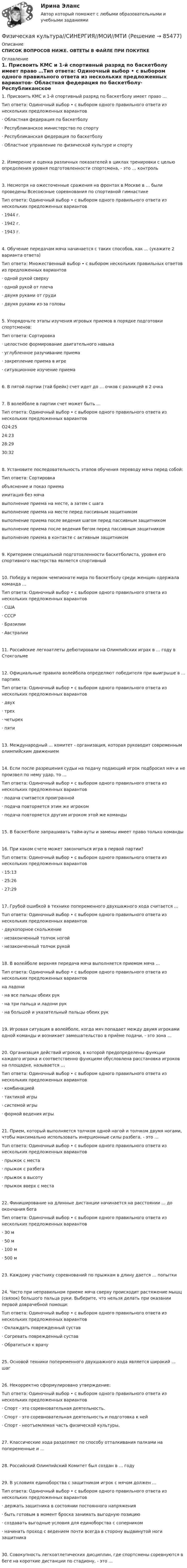     
            Описание
            СПИСОК ВОПРОСОВ НИЖЕ. ОВТЕТЫ В ФАЙЛЕ ПРИ ПОКУПКЕ 
            Оглавление
            1. Присвоить КМС и 1-й спортивный разряд по баскетболу имеет право …Тип ответа: Одиночный выбор • с выбором одного правильного ответа из нескольких предложенных вариантов·      Областная федерация по баскетболу·      Республиканское министерство по спорту·      Республиканская федерация по баскетболу·      Областное управление по физической культуре и спорту2. Измерение и оценка различных показателей в циклах тренировки с целью определения уровня подготовленности спортсмена, - это … контроль3. Несмотря на ожесточенные сражения на фронтах в Москве в … были проведены Всесоюзные соревнования по спортивной гимнастикеТип ответа: Одиночный выбор • с выбором одного правильного ответа из нескольких предложенных вариантов·      1944 г.·      1942 г.·      1943 г.4. Обучение передачам мяча начинается с таких способов, как … (укажите 2 варианта ответа)Тип ответа: Множественный выбор • с выбором нескольких правильных ответов из предложенных вариантов·      одной рукой сверху·      одной рукой от плеча·      двумя руками от груди·      двумя руками из-за головы  5. Упорядочьте этапы изучения игровых приемов в порядке подготовки спортсменов:Тип ответа: Сортировка·      целостное формирование двигательного навыка·      углубленное разучивание приема·      закрепление приема в игре·      ситуационное изучение приема 6. В пятой партии (тай брейк) счет идет до … очков с разницей в 2 очка 7. В волейболе в партии счет может быть …Тип ответа: Одиночный выбор • с выбором одного правильного ответа из нескольких предложенных вариантовO24:2524:2328:2930:32 8. Установите последовательность этапов обучения переводу мяча перед собой:Тип ответа: Сортировкаобъяснение и показ приемаимитация без мячавыполнение приема на месте, а затем с шагавыполнение приема на месте перед пассивным защитникомвыполнение приема после ведения шагом перед пассивным защитникомвыполнение приема после ведения бегом перед пассивным защитникомвыполнение приема в контакте с активным защитником9. Критерием специальной подготовленности баскетболиста, уровня его спортивного мастерства является спортивный10. Победу в первом чемпионате мира по баскетболу среди женщин одержала команда …Тип ответа: Одиночный выбор • с выбором одного правильного ответа из нескольких предложенных вариантов·      США·      СССР·      Бразилии·      Австралии 11. Российские легкоатлеты дебютировали на Олимпийских играх в … году в Стокгольме12. Официальные правила волейбола определяют победителя при выигрыше в … партияхТип ответа: Одиночный выбор • с выбором одного правильного ответа из нескольких предложенных вариантов·      двух·      трех·      четырех·      пяти 13. Международный … комитет - организация, которая руководит современным олимпийским движением14. Если после разрешения судьи на подачу подающий игрок подбросил мяч и не произвел по нему удар, то …Тип ответа: Одиночный выбор • с выбором одного правильного ответа из нескольких предложенных вариантов·      подача считается проигранной·      подача повторяется этим же игроком·      подача повторяется другим игроком этой же команды 15. В баскетболе запрашивать тайм-ауты и замены имеет право только команды  16. При каком счете может закончиться игра в первой партии?Тuп ответа: Одиночный выбор • с выбором одного правильного ответа из нескольких предложенных вариантов·      15:13·      25:26·      27:29 17. Грубой ошибкой в технике попеременного двухшажного хода считается …Тuп ответа: Одиночный выбор • с выбором одного правильного ответа из нескольких предложенных вариантов·      двухопорное скольжение·      незаконченный толчок ногой·      незаконченный толчок рукой 18. В волейболе верхняя передача мяча выполняется приемом мяча …Тип ответа: Одиночный выбор • с выбором одного правильного ответа из нескольких предложенных вариантовна ладони·      на все пальцы обеих рук·      на три пальца и ладони рук·      на большой и указательный пальцы обеих рук 19. Игровая ситуация в волейболе, когда мяч попадает между двумя игроками одной команды и возникает замешательство в приёме подачи, - это зона … 20. Организация действий игроков, в которой предопределены функции каждого игрока и соответственно функциям обусловлена расстановка игроков на площадке, называется …Тип ответа: Одиночный выбор • с выбором одного правильного ответа из нескольких предложенных вариантов·      комбинацией·      тактикой игры·      системой игры·      формой ведения игры  21. Прием, который выполняется толчком одной нагой и толчком двумя ногами, чтобы максимально использовать инерционные силы разбега, - это …Тuп ответа: Одиночный выбор • с выбором одного правильного ответа из нескольких предложенных вариантов·      прыжок с места·      прыжок с разбега·      прыжок в высоту·      прыжок вверх с места 22. Финиширование на длинные дистанции начинается на расстоянии … до окончания бегаТип ответа: Одиночный выбор • с выбором одного правильного ответа из нескольких предложенных вариантов·      30 м·      50 м·      100 м·      500 м 23. Каждому участнику соревнований по прыжкам в длину дается … попытки24. Часто при неправильном приеме мяча сверху происходит растяжение мышц (связок) большого пальца руки. Выберите, что нельзя делать при оказании первой доврачебной помощи:Тuп ответа: Одиночный выбор • с выбором одного правильного ответа из нескольких предложенных вариантов·      Охлаждать поврежденный сустав·      Согревать поврежденный сустав·      Обратиться к врачу  25. Основой техники попеременного двухшажного хода является широкий … шаг 26. Некорректно сформулировано утверждение:Тuп ответа: Одиночный выбор • с выбором одного правильного ответа из нескольких предложенных вариантов·      Спорт - это соревновательная деятельность.·      Спорт - это соревновательная деятельность и подготовка к ней·      Спорт - неотъемлемая часть физической культуры.  27. Классические хода разделяют по способу отталкивания палками на попеременные и … 28. Российский Олимпийский Комитет был создан в … году 29. В условиях единоборства с защитником игрок с мячом должен …Тип ответа: Одиночный выбор • с выбором одного правильного ответа из нескольких предложенных вариантов·      держать защитника в состоянии постоянного напряжения·      быть готовым в момент броска занимать выгодную позицию·      создавать выгодные условия для единоборства с соперником·      начинать проход с ведением почти всегда в сторону выдвинутой ноги защитника 30. Совокупность легкоатлетических дисциплин, где спортсмены соревнуются в беге на короткие дистанции по стадиону, - это …  
            
            
            Физическая культура Синергия (71 вопрос) сдан на 97 баллов (отлично)Физическая культура//СИНЕРГИЯ//МОИ//МТИФизическая культура с методикой преподавания Тестовые вопросы к разделу 3 НСПКФизическая культура с методикой преподавания Тестовые вопросы к разделу 4 НСПКФизическая культура СОО (1 семестр) Тест 1 Физкультура НСПК 1 курс после 9 классаФизическая культура СОО (1 семестр) Тест 2 Физкультура НСПК 1 курс после 9 классаФизическая культура СОО (1 семестр) Тест 3 Физкультура НСПК 1 курс после 9 классаФизическая культура. Практическое занятие 5. Задание 7Физическая культура. Практическое занятие 5. Задание 8.Физическая культура Практическое занятие 5. Задания 1-3, 5,6,9Физическая культура. Практическое занятие 5. Задания 1-3, 5,6,9Физическая культура. Практическое занятие 5. Задания 1-3, 5,6,9.Физическая культура.  Практическое занятие 5 Семестр 2 НСПК Физическая культура. Практическое занятие 6