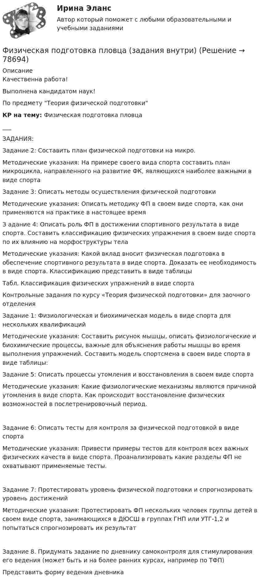     
            Описание
            Качественна работа!Выполнена кандидатом наук!По предмету Теория физической подготовки КР на тему: Физическая подготовка пловца___ЗАДАНИЯ:Задание 2: Составить план физической подготовки на микро.Методические указания: На примере своего вида спорта составить план микроцикла, направленного на развитие ФК, являющихся наиболее важными в виде спортаЗадание 3: Описать методы осуществления физической подготовкиМетодические указания: Описать методику ФП в своем виде спорта, как они применяются на практике в настоящее времяЗ адание 4: Описать роль ФП в достижении спортивного результата в виде спорта. Составить классификацию физических упражнения в своем виде спорта по их влиянию на морфоструктуры телаМетодические указания: Какой вклад вносит физическая подготовка в обеспечение спортивного результата в виде спорта. Доказать ее необходимость в виде спорта. Классификацию представить в виде таблицы Табл. Классификация физических упражнений в виде спорта  Контрольные задания по курсу «Теория физической подготовки» для заочного отделенияЗадание 1: Физиологическая и биохимическая модель в виде спорта для нескольких квалификацийМетодические указания: Составить рисунок мышцы, описать физиологические и биохимические процессы, важные для объяснения работы мышцы во время выполнения упражнений. Составить модель спортсмена в своем виде спорта в виде таблицы:Задание 5: Описать процессы утомления и восстановления в своем виде спортаМетодические указания: Какие физиологические механизмы являются причиной утомления в виде спорта. Как происходит восстановление физических возможностей в послетренировочный период.Задание 6: Описать тесты для контроля за физической подготовкой в виде спортаМетодические указания: Привести примеры тестов для контроля всех важных физических качеств в виде спорта. Проанализировать какие разделы ФП не охватывают применяемые тесты.Задание 7: Протестировать уровень физической подготовки и спрогнозировать уровень достижений Методические указания: Протестировать ФП нескольких человек группы детей в своем виде спорта, занимающихся в ДЮСШ в группах ГНП или УТГ-1,2 и попытаться спрогнозировать их результатЗадание 8. Придумать задание по дневнику самоконтроля для стимулирования его ведения (может быть и на более ранних курсах, например по ТФП)Представить форму ведения дневника   
            
            
            Физическая культура - это особый род ... деятельности, результаты которой полезны для обществаФизическая подготовка пловца (задания внутри)Физическая система, процесс, явление, которые характеризуются одной или несколькими измеряемыми физическими величинами..Физическая химия в дорожном материаловеденииФизические и вредные производственные факторы на предприятиях автомобильного транспорта. Правила техники безопасности при работе с грузоподъемным оборудованием. Автоматическое тушение пожаров (спринклерная и дренчерная системы).Физические и умственные способности людей, применяемые в производстве  товаров и услуг, – это …  Физические и химические методы подготовки воды (ответы на тест Синергия / МТИ / МОИ / МосАП)Физическая культура Тестовые вопросы к разделу 9Физическая культура. Тестовые вопросы к разделу 9.Физическая культура. Тестовые вопросы к разделу 9.Физическая культура (тест с ответами) 100%Физическая культура (тест с ответами) 50 вопросов 96%Физическая культура (тест с ответами) 85%Физическая культура | Университет Синергия | Магистратура| 2023-2024 уч.г.| Зачёт | Оценка ХОРОШО