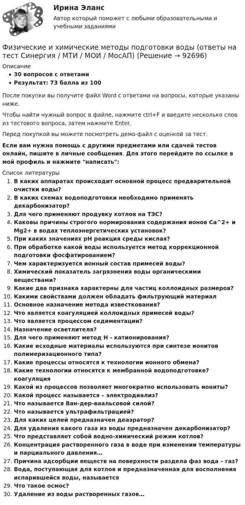     
            Описание
            30 вопросов с ответамиРезультат: 73 балла из 100После покупки вы получите файл Word с ответами на вопросы, которые указаны ниже.Чтобы найти нужный вопрос в файле, нажмите ctrl+F и введите несколько слов из тестового вопроса, затем нажмите Enter.Перед покупкой вы можете посмотреть демо-файл с оценкой за тест.Если вам нужна помощь с другими предметами или сдачей тестов онлайн, пишите в личные сообщения. Для этого перейдите по ссылке в мой профиль и нажмите написать:   
            Список литературы
              В каких аппаратах происходит основной процесс предварительной очистки воды?   В каких схемах водоподготовки необходимо применять декарбонизатор?   Для чего применяют продувку котлов на ТЭС?   Каковы причины строгого нормирования содержания ионов Са^2+ и Мg2+ в водах теплоэнергетических установок?   При каких значениях рН реакция среды кислая?   При обработке какой воды используется метод коррекционной подготовки фосфатированием?   Чем характеризуется ионный состав примесей воды?   Химический показатель загрязнения воды органическими веществами?   Какие два признака характерны для частиц коллоидных размеров?   Какими свойствами должен обладать фильтрующий материал   Основное назначение метода известкования?   Что является коагуляцией коллоидных примесей воды?   Что является процессом седиментации?   Назначение осветлителя?   Для чего применяют метод Н - катионирования?   Какие исходные материалы используются при синтезе ионитов полимеризационного типа?   Какие процессы относятся к технологии ионного обмена?   Какие технологии относятся к мембранной водоподготовке? коагуляция   Какой из процессов позволяет многократно использовать иониты?   Какой процесс называется – электродиализ?   Что называется Ван-дер-ваальсовой силой?   Что называется ультрафильтрацией?   Для каких целей предназначен деаэратор?   Для удаления какого газа из воды предназначен декарбонизатор?   Что представляет собой водно-химический режим котлов?   Концентрация растворенного газа в воде при изменении температуры и парциального давления…   Причина адсорбции веществ на поверхности раздела фаз вода – газ?   Вода, поступающая для котлов и предназначенная для восполнения испарившейся воды, называется   Что такое осмос?   Удаление из воды растворенных газов…   
            
            
            Физические и умственные способности людей, применяемые в производстве  товаров и услуг, – это …  Физические и химические методы подготовки воды (ответы на тест Синергия / МТИ / МОИ / МосАП)Физические методы определения прочности материаловФизические основы механикифизические основы электроникиФизические основы электроники - Вариант № 10 (0) - Подробные решения в ВордеФизические основы электроники - Вариант № 2 - 6 задачФизическая культура (тест с ответами) 85%Физическая культура | Университет Синергия | Магистратура| 2023-2024 уч.г.| Зачёт | Оценка ХОРОШОФизическая культура (четвертый семестр) НСПК Практическое занятие 4. Задания 1-5, 7-9Физическая культура - это особый род ... деятельности, результаты которой полезны для обществаФизическая подготовка пловца (задания внутри)Физическая система, процесс, явление, которые характеризуются одной или несколькими измеряемыми физическими величинами..Физическая химия в дорожном материаловедении