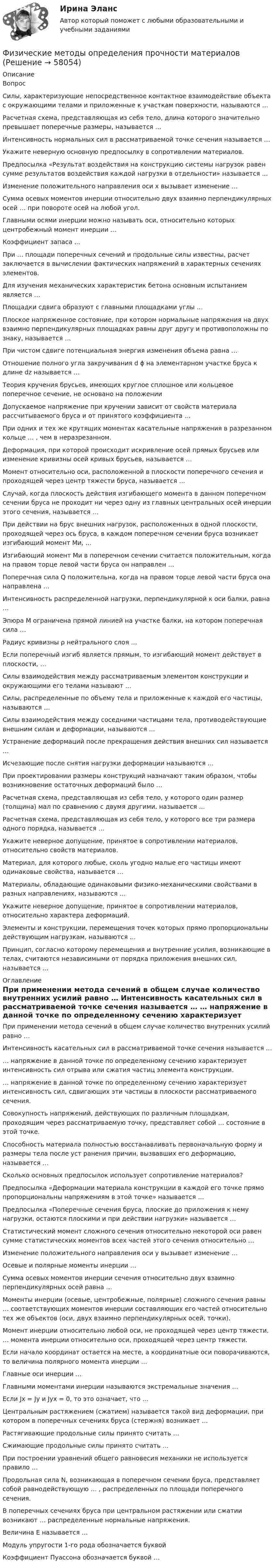      
            Описание
            Вопрос Силы, характеризующие непосредственное контактное взаимодействие объекта с окружающими телами и приложенные к участкам поверхности, называются … Расчетная схема, представляющая из себя тело, длина которого значительно превышает поперечные размеры, называется … Интенсивность нормальных сил в рассматриваемой точке сечения называется … Укажите неверную основную предпосылку в сопротивлении материалов. Предпосылка «Результат воздействия на конструкцию системы нагрузок равен сумме результатов воздействия каждой нагрузки в отдельности» называется ... Изменение положительного направления оси х вызывает изменение … Сумма осевых моментов инерции относительно двух взаимно перпендикулярных осей … при повороте осей на любой угол. Главными осями инерции можно называть оси, относительно которых центробежный момент инерции … Коэффициент запаса … При … площади поперечных сечений и продольные силы известны, расчет заключается в вычислении фактических напряжений в характерных сечениях элементов. Для изучения механических характеристик бетона основным испытанием является … Площадки сдвига образуют с главными площадками углы … Плоское напряженное состояние, при котором нормальные напряжения на двух взаимно перпендикулярных площадках равны друг другу и противоположны по знаку, называется … При чистом сдвиге потенциальная энергия изменения объема равна … Отношение полного угла закручивания d ϕ на элементарном участке бруса к длине dz называется … Теория кручения брусьев, имеющих круглое сплошное или кольцевое поперечное сечение, не основано на положении Допускаемое напряжение при кручении зависит от свойств материала рассчитываемого бруса и от принятого коэффициента … При одних и тех же крутящих моментах касательные напряжения в разрезанном кольце … , чем в неразрезанном. Деформация, при которой происходит искривление осей прямых брусьев или изменение кривизны осей кривых брусьев, называется … Момент относительно оси, расположенной в плоскости поперечного сечения и проходящей через центр тяжести бруса, называется … Случай, когда плоскость действия изгибающего момента в данном поперечном сечении бруса не проходит ни через одну из главных центральных осей инерции этого сечения, называется … При действии на брус внешних нагрузок, расположенных в одной плоскости, проходящей через ось бруса, в каждом поперечном сечении бруса возникает изгибающий момент Ми, … Изгибающий момент Ми в поперечном сечении считается положительным, когда на правом торце левой части бруса он направлен … Поперечная сила Q положительна, когда на правом торце левой части бруса она направлена … Интенсивность распределенной нагрузки, перпендикулярной к оси балки, равна … Эпюра М ограничена прямой линией на участке балки, на котором поперечная сила … Радиус кривизны ρ нейтрального слоя … Если поперечный изгиб является прямым, то изгибающий момент действует в плоскости, … Силы взаимодействия между рассматриваемым элементом конструкции и окружающими его телами называют … Силы, распределенные по объему тела и приложенные к каждой его частицы, называются … Силы взаимодействия между соседними частицами тела, противодействующие внешним силам и деформации, называются … Устранение деформаций после прекращения действия внешних сил называется … Исчезающие после снятия нагрузки деформации называются … При проектировании размеры конструкций назначают таким образом, чтобы возникновение остаточных деформаций было … Расчетная схема, представляющая из себя тело, у которого один размер (толщина) мал по сравнению с двумя другими, называется … Расчетная схема, представляющая из себя тело, у которого все три размера одного порядка, называется … Укажите неверное допущение, принятое в сопротивлении материалов, относительно свойств материалов. Материал, для которого любые, сколь угодно малые его частицы имеют одинаковые свойства, называется … Материалы, обладающие одинаковыми физико-механическими свойствами в разных направлениях, называются … Укажите неверное допущение, принятое в сопротивлении материалов, относительно характера деформаций. Элементы и конструкции, перемещения точек которых прямо пропорциональны действующим нагрузкам, называются … Принцип, согласно которому перемещения и внутренние усилия, возникающие в телах, считаются независимыми от порядка приложения внешних сил, называется … 
            Оглавление
             При применении метода сечений в общем случае количество внутренних усилий равно … Интенсивность касательных сил в рассматриваемой точке сечения называется … … напряжение в данной точке по определенному сечению характеризует интенсивность сил отрыва или сжатия частиц элемента конструкции. … напряжение в данной точке по определенному сечению характеризует интенсивность сил, сдвигающих эти частицы в плоскости рассматриваемого сечения. Совокупность напряжений, действующих по различным площадкам, проходящим через рассматриваемую точку, представляет собой … состояние в этой точке. Способность материала полностью восстанавливать первоначальную форму и размеры тела после уст ранения причин, вызвавших его деформацию, называется … Сколько основных предпосылок использует сопротивление материалов? Предпосылка «Деформации материала конструкции в каждой его точке прямо пропорциональны напряжениям в этой точке» называется … Предпосылка «Поперечные сечения бруса, плоские до приложения к нему нагрузки, остаются плоскими и при действии нагрузки» называется … Статистический момент сложного сечения относительно некоторой оси равен сумме статистических моментов всех частей этого сечения относительно … Изменение положительного направления оси y вызывает изменение … Осевые и полярные моменты инерции … Сумма осевых моментов инерции сечения относительно двух взаимно перпендикулярных осей равна … Моменты инерции (осевые, центробежные, полярные) сложного сечения равны … соответствующих моментов инерции составляющих его частей относительно тех же объектов (оси, двух взаимно перпендикулярных осей, точки). Момент инерции относительно любой оси, не проходящей через центр тяжести, … момента инерции относительно оси, проходящей через центр тяжести. Если начало координат остается на месте, а координатные оси поворачиваются, то величина полярного момента инерции … Главные оси инерции … Главными моментами инерции называются экстремальные значения … Если Jx = Jy и Jyx = 0, то это означает, что … Центральным растяжением (сжатием) называется такой вид деформации, при котором в поперечных сечениях бруса (стержня) возникает … Растягивающие продольные силы принято считать … Сжимающие продольные силы принято считать … При построении уравнений общего равновесия механики не используется правило … Продольная сила N, возникающая в поперечном сечении бруса, представляет собой равнодействующую … , распределенных по площади поперечного сечения. В поперечных сечениях бруса при центральном растяжении или сжатии возникают … распределенные нормальные напряжения. Величина Е называется … Модуль упругости 1-го рода обозначается буквой Коэффициент Пуассона обозначается буквой …  
            
            
            Физические и химические методы подготовки воды (ответы на тест Синергия / МТИ / МОИ / МосАП)Физические методы определения прочности материаловФизические основы механикифизические основы электроникиФизические основы электроники - Вариант № 10 (0) - Подробные решения в ВордеФизические основы электроники - Вариант № 2 - 6 задачФизические упражнения в сочетании с использованием оздоровительных сил природы и гигиенических факторов, представляют собой.. сферу физической культурыФизическая культура | Университет Синергия | Магистратура| 2023-2024 уч.г.| Зачёт | Оценка ХОРОШОФизическая культура (четвертый семестр) НСПК Практическое занятие 4. Задания 1-5, 7-9Физическая культура - это особый род ... деятельности, результаты которой полезны для обществаФизическая подготовка пловца (задания внутри)Физическая система, процесс, явление, которые характеризуются одной или несколькими измеряемыми физическими величинами..Физическая химия в дорожном материаловеденииФизические и вредные производственные факторы на предприятиях автомобильного транспорта. Правила техники безопасности при работе с грузоподъемным оборудованием. Автоматическое тушение пожаров (спринклерная и дренчерная системы).