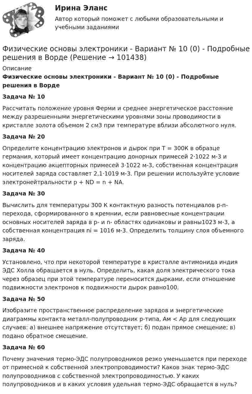     
            Описание
            Физические основы электроники - Вариант № 10 (0) - Подробные решения в ВордеЗадача № 10Рассчитать положение уровня Ферми и среднее энергетическое расстояние между разрешенными энергетическими уровнями зоны проводимости в кристалле золота объемом 2 см3 при температуре вблизи абсолютного нуля. Задача № 20Определите концентрацию электронов и дырок при Т = 300К в образце германия, который имеет концентрацию донорных примесей 2⋅1022 м-3 и концентрацию акцепторных примесей 3⋅1022 м-3, собственная концентрация носителей заряда составляет 2,1⋅1019 м-3. При решении используйте условие электронейтральности p + ND = n + NA. Задача № 30Вычислить для температуры 300 К контактную разность потенциалов p-n- перехода, сформированного в кремнии, если равновесные концентрации основных носителей заряда в p- и n- областях одинаковы и равны1023 м-3, а собственная концентрация ni = 1016 м-3. Определить толщину слоя объемного заряда. Задача № 40Установлено, что при некоторой температуре в кристалле антимонида индия ЭДС Холла обращается в нуль. Определить, какая доля электрического тока через образец при этой температуре переносится дырками, если отношение подвижности электронов к подвижности дырок равно100. Задача № 50Изобразите пространственное распределение зарядов и энергетические диаграммы контакта металл-полупроводник p-типа, Ам < Ар для следующих случаев: а) внешнее напряжение отсутствует; б) подан прямое смещение; в) подано обратное смещение.Задача № 60Почему значения термо-ЭДС полупроводников резко уменьшается при переходе от примесной к собственной электропроводимости? Каков знак термо-ЭДС полупроводников с собственной электропроводимостью. У каких полупроводников и в каких условия удельная термо-ЭДС обращается в нуль?   
            
            
            физические основы электроникиФизические основы электроники - Вариант № 10 (0) - Подробные решения в ВордеФизические основы электроники - Вариант № 2 - 6 задачФизические упражнения в сочетании с использованием оздоровительных сил природы и гигиенических факторов, представляют собой.. сферу физической культурыФизический маятник в виде диска с центром масс в точке C и массой m=8 кг, подвешенный за точку O, отстающую от центра масс на расстояние CO=0,9 м, совершает гармонические не затухающие колебания с амплитудой A=0,9 м, и начальной фазой fi_0=pi/4, рассФизический маятник в виде диска с центром масс в точке C и массой m=9 кг, подвешенный за точку O, отстающую от центра масс на расстояние CO=1,9 м, совершает гармонические не затухающие колебания с амплитудой A=0,2 м, и начальной фазой fi_0=pi/4, рассФизический маятник в виде диска с центром масс в точке C и массой m=9 кг, подвешенный за точку O, отстающую от центра масс на расстояние CO=3,3 м, совершает гармонические не затухающие колебания с амплитудой A=1,3 м, и начальной фазой fi_0=pi/4, рассФизическая подготовка пловца (задания внутри)Физическая система, процесс, явление, которые характеризуются одной или несколькими измеряемыми физическими величинами..Физическая химия в дорожном материаловеденииФизические и вредные производственные факторы на предприятиях автомобильного транспорта. Правила техники безопасности при работе с грузоподъемным оборудованием. Автоматическое тушение пожаров (спринклерная и дренчерная системы).Физические и умственные способности людей, применяемые в производстве  товаров и услуг, – это …  Физические и химические методы подготовки воды (ответы на тест Синергия / МТИ / МОИ / МосАП)Физические методы определения прочности материалов