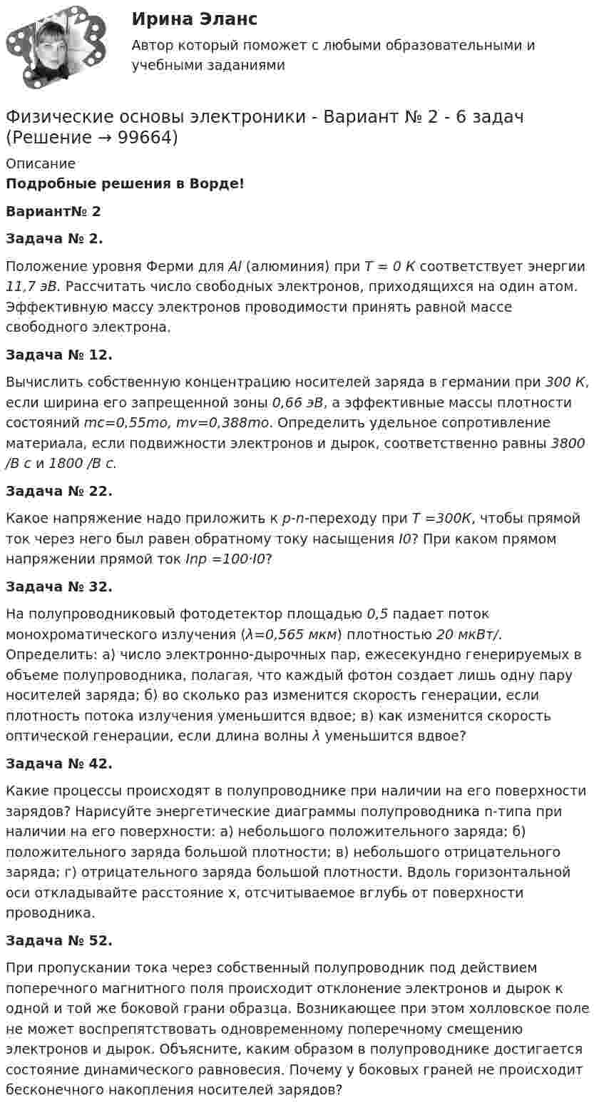    
            Описание
            Подробные решения в Ворде!Вариант№ 2Задача № 2.          Положение уровня Ферми для Al (алюминия) при Т = 0 К соответствует энергии 11,7 эВ. Рассчитать число свободных электронов, приходящихся на один атом. Эффективную массу электронов проводимости принять равной массе свободного электрона. Задача № 12.           Вычислить собственную концентрацию носителей заряда в германии при  300 К, если ширина его запрещенной зоны 0,66 эВ, а эффективные массы плотности состояний mc=0,55mo, mv=0,388mo. Определить удельное сопротивление материала, если подвижности электронов и дырок, соответственно равны 3800 /В с и 1800 /В с.          Задача № 22.          Какое напряжение надо приложить к p-n-переходу при Т =300К, чтобы прямой ток через него был равен обратному току насыщения I0? При каком прямом напряжении прямой ток Inp =100·I0?          Задача № 32. На полупроводниковый фотодетектор площадью 0,5 падает поток монохроматического излучения (λ=0,565 мкм) плотностью 20 мкВт/. Определить: а) число электронно-дырочных пар, ежесекундно генерируемых в объеме полупроводника, полагая, что каждый фотон создает лишь одну пару носителей заряда; б) во сколько раз изменится скорость генерации, если плотность потока излучения уменьшится вдвое; в) как изменится скорость оптической генерации, если длина волны λ уменьшится вдвое?          Задача № 42. Какие процессы происходят в полупроводнике при наличии на его поверхности зарядов? Нарисуйте энергетические диаграммы полупроводника n-типа при наличии на его поверхности: а) небольшого положительного заряда; б) положительного заряда большой плотности; в) небольшого отрицательного заряда; г) отрицательного заряда большой плотности. Вдоль горизонтальной оси откладывайте расстояние х, отсчитываемое вглубь от поверхности проводника.          Задача № 52. При пропускании тока через собственный полупроводник под действием поперечного магнитного поля происходит отклонение электронов и дырок к одной и той же боковой грани образца. Возникающее при этом холловское поле не может воспрепятствовать одновременному поперечному смещению электронов и дырок. Объясните, каким образом в полупроводнике достигается состояние динамического равновесия. Почему у боковых граней не происходит бесконечного накопления носителей зарядов?   
            
            
            Физические основы электроники - Вариант № 10 (0) - Подробные решения в ВордеФизические основы электроники - Вариант № 2 - 6 задачФизические упражнения в сочетании с использованием оздоровительных сил природы и гигиенических факторов, представляют собой.. сферу физической культурыФизический маятник в виде диска с центром масс в точке C и массой m=8 кг, подвешенный за точку O, отстающую от центра масс на расстояние CO=0,9 м, совершает гармонические не затухающие колебания с амплитудой A=0,9 м, и начальной фазой fi_0=pi/4, рассФизический маятник в виде диска с центром масс в точке C и массой m=9 кг, подвешенный за точку O, отстающую от центра масс на расстояние CO=1,9 м, совершает гармонические не затухающие колебания с амплитудой A=0,2 м, и начальной фазой fi_0=pi/4, рассФизический маятник в виде диска с центром масс в точке C и массой m=9 кг, подвешенный за точку O, отстающую от центра масс на расстояние CO=3,3 м, совершает гармонические не затухающие колебания с амплитудой A=1,3 м, и начальной фазой fi_0=pi/4, рассФизический маятник в виде тонкого прямого стержня длиной l = 120 см колеблется около горизонтальной оси, проходящей перпендикулярно стержню через точку, удалённую на некоторое расстояние a от центра масс стержня.Физическая система, процесс, явление, которые характеризуются одной или несколькими измеряемыми физическими величинами..Физическая химия в дорожном материаловеденииФизические и вредные производственные факторы на предприятиях автомобильного транспорта. Правила техники безопасности при работе с грузоподъемным оборудованием. Автоматическое тушение пожаров (спринклерная и дренчерная системы).Физические и умственные способности людей, применяемые в производстве  товаров и услуг, – это …  Физические и химические методы подготовки воды (ответы на тест Синергия / МТИ / МОИ / МосАП)Физические методы определения прочности материаловФизические основы механики