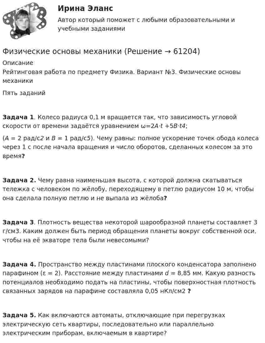      
            Описание
            Рейтинговая работа по предмету Физика. Вариант №3. Физические основы механикиПять заданийЗадача 1. Колесо радиуса 0,1 м вращается так, что зависимость угловой скорости от времени задаётся уравнением ω=2A·t +5B·t4; (A = 2 рад/с2 и B = 1 рад/с5). Чему равны: полное ускорение точек обода колеса через 1 с после начала вращения и число оборотов, сделанных колесом за это время?Задача 2. Чему равна наименьшая высота, с которой должна скатываться тележка с человеком по жёлобу, переходящему в петлю радиусом 10 м, чтобы она сделала полную петлю и не выпала из жёлоба?Задача 3. Плотность вещества некоторой шарообразной планеты составляет 3 г/см3. Каким должен быть период обращения планеты вокруг собственной оси, чтобы на её экваторе тела были невесомыми?Задача 4. Пространство между пластинами плоского конденсатора заполнено парафином (ε = 2). Расстояние между пластинами d = 8,85 мм. Какую разность потенциалов необходимо подать на пластины, чтобы поверхностная плотность связанных зарядов на парафине составляла 0,05 нКл/см2 ? Задача 5. Как включаются автоматы, отключающие при перегрузках электрическую сеть квартиры, последовательно или параллельно электрическим приборам, включаемым в квартире?   
            
            
            Физические методы определения прочности материаловФизические основы механикифизические основы электроникиФизические основы электроники - Вариант № 10 (0) - Подробные решения в ВордеФизические основы электроники - Вариант № 2 - 6 задачФизические упражнения в сочетании с использованием оздоровительных сил природы и гигиенических факторов, представляют собой.. сферу физической культурыФизический маятник в виде диска с центром масс в точке C и массой m=8 кг, подвешенный за точку O, отстающую от центра масс на расстояние CO=0,9 м, совершает гармонические не затухающие колебания с амплитудой A=0,9 м, и начальной фазой fi_0=pi/4, рассФизическая культура (четвертый семестр) НСПК Практическое занятие 4. Задания 1-5, 7-9Физическая культура - это особый род ... деятельности, результаты которой полезны для обществаФизическая подготовка пловца (задания внутри)Физическая система, процесс, явление, которые характеризуются одной или несколькими измеряемыми физическими величинами..Физическая химия в дорожном материаловеденииФизические и вредные производственные факторы на предприятиях автомобильного транспорта. Правила техники безопасности при работе с грузоподъемным оборудованием. Автоматическое тушение пожаров (спринклерная и дренчерная системы).Физические и умственные способности людей, применяемые в производстве  товаров и услуг, – это …  