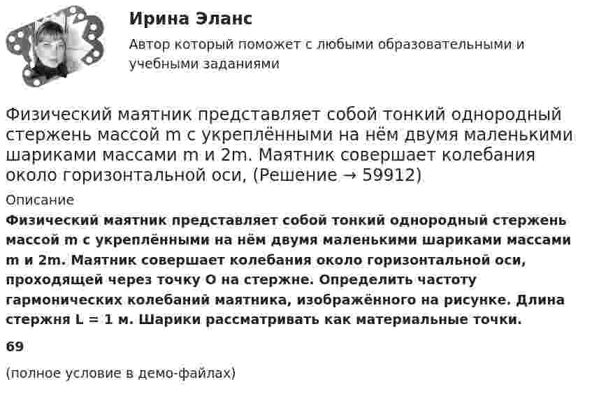     
            Описание
            Физический маятник представляет собой тонкий однородный стержень массой m с укреплёнными на нём двумя маленькими шариками массами m и 2m. Маятник совершает колебания около горизонтальной оси, проходящей через точку O на стержне. Определить частоту гармонических колебаний маятника, изображённого на рисунке. Длина стержня L = 1 м. Шарики рассматривать как материальные точки.69(полное условие в демо-файлах)   
            
            
            Физический маятник выполнен в форме правильного креста из двух одинаковых стержней длиной 50 см каждый. Определить период колебаний маятника, если ось колебаний проходит через верхний конец одного из стержней.Физический маятник представляет собой тонкий однородный стержень массой m с укреплёнными на нём двумя маленькими шариками массами m и 2m. Маятник совершает колебания около горизонтальной оси,Физический маятник представляет собой тонкий однородный стержень массой m с укреплёнными на нём двумя маленькими шариками массами m и 2m. Маятник совершает колебания около горизонтальной оси, Физический маятник представляет собой тонкий однородный стержень массой m с укреплёнными на нём двумя маленькими шариками массами m и 2m. Маятник совершает колебания около горизонтальной оси, Физический маятник представляет собой тонкий стержень, подвешенный за один из его концов. При какой длине стержня период колебаний этого маятника будет равен 1 с?Физический уровень модели OSI …Физическое лицо быть участником рынка ценных бумаг...физические основы электроникиФизические основы электроники - Вариант № 10 (0) - Подробные решения в ВордеФизические основы электроники - Вариант № 2 - 6 задачФизические упражнения в сочетании с использованием оздоровительных сил природы и гигиенических факторов, представляют собой.. сферу физической культурыФизический маятник в виде диска с центром масс в точке C и массой m=8 кг, подвешенный за точку O, отстающую от центра масс на расстояние CO=0,9 м, совершает гармонические не затухающие колебания с амплитудой A=0,9 м, и начальной фазой fi_0=pi/4, рассФизический маятник в виде диска с центром масс в точке C и массой m=9 кг, подвешенный за точку O, отстающую от центра масс на расстояние CO=1,9 м, совершает гармонические не затухающие колебания с амплитудой A=0,2 м, и начальной фазой fi_0=pi/4, рассФизический маятник в виде диска с центром масс в точке C и массой m=9 кг, подвешенный за точку O, отстающую от центра масс на расстояние CO=3,3 м, совершает гармонические не затухающие колебания с амплитудой A=1,3 м, и начальной фазой fi_0=pi/4, расс