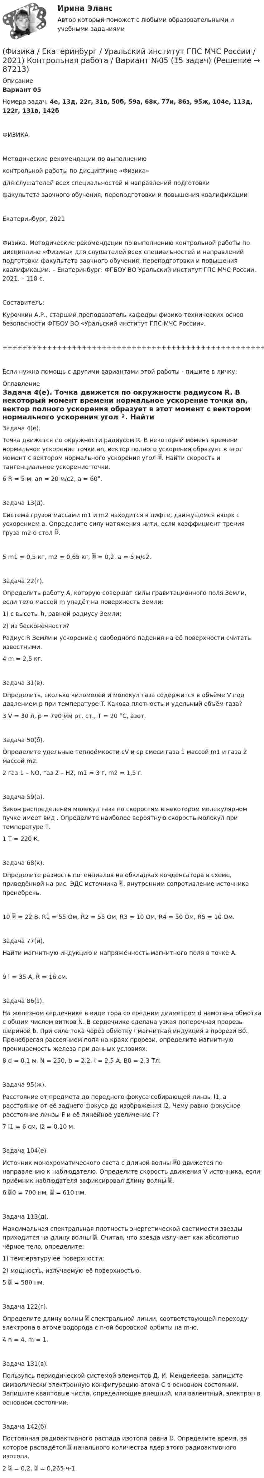      
            Описание
            Вариант 05Номера задач: 4е, 13д, 22г, 31в, 50б, 59а, 68к, 77и, 86з, 95ж, 104е, 113д, 122г, 131в, 142бФИЗИКАМетодические рекомендации по выполнениюконтрольной работы по дисциплине «Физика»для слушателей всех специальностей и направлений подготовкифакультета заочного обучения, переподготовки и повышения квалификацииЕкатеринбург, 2021Физика. Методические рекомендации по выполнению контрольной работы по дисциплине «Физика» для слушателей всех специальностей и направлений подготовки факультета заочного обучения, переподготовки и повышения квалификации. – Екатеринбург: ФГБОУ ВО Уральский институт ГПС МЧС России, 2021. – 118 с.Составитель:Курочкин А.Р., старший преподаватель кафедры физико-технических основ безопасности ФГБОУ ВО «Уральский институт ГПС МЧС России».+++++++++++++++++++++++++++++++++++++++++++++++++++++++++++++++++++++Если нужна помощь с другими вариантами этой работы - пишите в личку: 
            Оглавление
               Задача 4(е).   Точка движется по окружности радиусом R. В некоторый момент времени нормальное ускорение точки an, вектор полного ускорения образует в этот момент с вектором нормального ускорения угол . Найти скорость и тангенциальное ускорение точки.6   R = 5 м, an = 20 м/с2, a = 60°.   Задача 13(д).   Система грузов массами m1 и m2 находится в лифте, движущемся вверх с ускорением a. Определите силу натяжения нити, если коэффициент трения груза m2 о стол .5   m1 = 0,5 кг, m2 = 0,65 кг,  = 0,2, a = 5 м/с2.   Задача 22(г).   Определить работу A, которую совершат силы гравитационного поля Земли, если тело массой m упадёт на поверхность Земли:1) с высоты h, равной радиусу Земли;2) из бесконечности?   Радиус R Земли и ускорение g свободного падения на её поверхности считать известными.4   m = 2,5 кг.   Задача 31(в).   Определить, сколько киломолей и молекул газа содержится в объёме V под давлением p при температуре T. Какова плотность и удельный объём газа?3   V = 30 л, p = 790 мм рт. ст., T = 20 °C, азот.   Задача 50(б).   Определите удельные теплоёмкости cV и cp смеси газа 1 массой m1 и газа 2 массой m2.2   газ 1 – NO, газ 2 – H2, m1 = 3 г, m2 = 1,5 г.   Задача 59(а).   Закон распределения молекул газа по скоростям в некотором молекулярном пучке имеет вид . Определите наиболее вероятную скорость молекул при температуре Т.1   T = 220 К.   Задача 68(к).   Определите разность потенциалов на обкладках конденсатора в схеме, приведённой на рис. ЭДС источника , внутренним сопротивление источника пренебречь.10    = 22 В, R1 = 55 Ом, R2 = 55 Ом, R3 = 10 Ом, R4 = 50 Ом, R5 = 10 Ом.   Задача 77(и).   Найти магнитную индукцию и напряжённость магнитного поля в точке A.9   I = 35 А, R = 16 см.   Задача 86(з).   На железном сердечнике в виде тора со средним диаметром d намотана обмотка с общим числом витков N. В сердечнике сделана узкая поперечная прорезь шириной b. При силе тока через обмотку I магнитная индукция в прорези B0. Пренебрегая рассеянием поля на краях прорези, определите магнитную проницаемость железа при данных условиях.8   d = 0,1 м, N = 250, b = 2,2, I = 2,5 А, B0 = 2,3 Тл.   Задача 95(ж).   Расстояние от предмета до переднего фокуса собирающей линзы l1, а расстояние от её заднего фокуса до изображения l2. Чему равно фокусное расстояние линзы F и её линейное увеличение Г?7   l1 = 6 см, l2 = 0,10 м.   Задача 104(е).   Источник монохроматического света с длиной волны 0 движется по направлению к наблюдателю. Определите скорость движения V источника, если приёмник наблюдателя зафиксировал длину волны .6   0 = 700 нм,  = 610 нм.   Задача 113(д).   Максимальная спектральная плотность энергетической светимости звезды приходится на длину волны . Считая, что звезда излучает как абсолютно чёрное тело, определите:1) температуру её поверхности;2) мощность, излучаемую её поверхностью.5    = 580 нм.   Задача 122(г).   Определите длину волны  спектральной линии, соответствующей переходу электрона в атоме водорода с n-ой боровской орбиты на m-ю.4   n = 4, m = 1.   Задача 131(в).   Пользуясь периодической системой элементов Д. И. Менделеева, запишите символически электронную конфигурацию атома C в основном состоянии. Запишите квантовые числа, определяющие внешний, или валентный, электрон в основном состоянии.   Задача 142(б).   Постоянная радиоактивного распада изотопа равна . Определите время, за которое распадётся  начального количества ядер этого радиоактивного изотопа.2    = 0,2,  = 0,265 ч-1.  
            
            
            (Физика / Екатеринбург / Уральский институт ГПС МЧС России / 2021) Контрольная работа / Вариант №04 (15 задач)(Физика / Екатеринбург / Уральский институт ГПС МЧС России / 2021) Контрольная работа / Вариант №05 (15 задач)(Физика / Екатеринбург / Уральский институт ГПС МЧС России / 2021) Контрольная работа / Вариант №06 (15 задач)Физика задача тело движется из состояния покоя 27 секундфизика задачи 7, 27, 47, 67, 87, 107, 127, 147, 167 7. Определить ход поршня тракторного двигателя, если средняя скорость движения поршня равна 6 м/с, а коленчатый вал делает 1500 об/мин.Физика задачи ОмГУПС 1 курс 2 семестра вариант 45Физика (задачи, СибГУГиТ)    Физика (62 вопроса с ответами)Физика 80 баллов 30 ответов 2 курс 1 семестр 2022г МТИ СИНЕРГИЯФизика (вариант 12)Физика (вариант 12)Физика (вариант 1, АлтГТУ) Физика (все ответы на тест Синергия / МТИ )💯 Физика (все ответы на тест Синергия / МТИ / МосАП, декабрь 2022)
