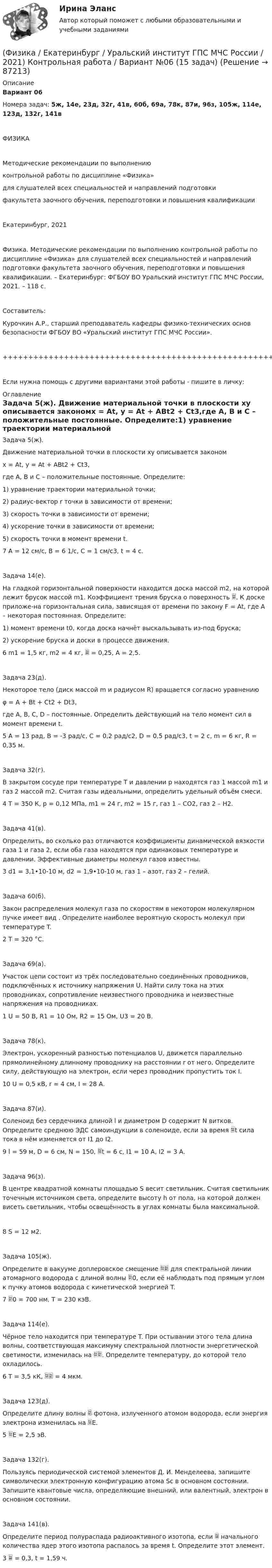      
            Описание
            Вариант 06Номера задач: 5ж, 14е, 23д, 32г, 41в, 60б, 69а, 78к, 87и, 96з, 105ж, 114е, 123д, 132г, 141вФИЗИКАМетодические рекомендации по выполнениюконтрольной работы по дисциплине «Физика»для слушателей всех специальностей и направлений подготовкифакультета заочного обучения, переподготовки и повышения квалификацииЕкатеринбург, 2021Физика. Методические рекомендации по выполнению контрольной работы по дисциплине «Физика» для слушателей всех специальностей и направлений подготовки факультета заочного обучения, переподготовки и повышения квалификации. – Екатеринбург: ФГБОУ ВО Уральский институт ГПС МЧС России, 2021. – 118 с.Составитель:Курочкин А.Р., старший преподаватель кафедры физико-технических основ безопасности ФГБОУ ВО «Уральский институт ГПС МЧС России».+++++++++++++++++++++++++++++++++++++++++++++++++++++++++++++++++++++Если нужна помощь с другими вариантами этой работы - пишите в личку: 
            Оглавление
            Задача 5(ж).   Движение материальной точки в плоскости xy описывается закономx = At, y = At + ABt2 + Ct3,где A, B и C – положительные постоянные. Определите:1) уравнение траектории материальной точки;2) радиус-вектор r точки в зависимости от времени;3) скорость точки в зависимости от времени;4) ускорение точки в зависимости от времени;5) скорость точки в момент времени t.7   A = 12 см/с, B = 6 1/с, C = 1 см/с3, t = 4 с.   Задача 14(е).   На гладкой горизонтальной поверхности находится доска массой m2, на которой лежит брусок массой m1. Коэффициент трения бруска о поверхность . К доске приложе-на горизонтальная сила, зависящая от времени по закону F = At, где A – некоторая постоянная. Определите:1) момент времени t0, когда доска начнёт выскальзывать из-под бруска;2) ускорение бруска и доски в процессе движения.6   m1 = 1,5 кг, m2 = 4 кг,  = 0,25, A = 2,5.   Задача 23(д).   Некоторое тело (диск массой m и радиусом R) вращается согласно уравнениюφ = A + Bt + Ct2 + Dt3,где A, B, C, D – постоянные. Определить действующий на тело момент сил в момент времени t.5   A = 13 рад, B = -3 рад/с, C = 0,2 рад/с2, D = 0,5 рад/с3, t = 2 с, m = 6 кг, R = 0,35 м.   Задача 32(г).   В закрытом сосуде при температуре T и давлении p находятся газ 1 массой m1 и газ 2 массой m2. Считая газы идеальными, определить удельный объём смеси.4   T = 350 К, p = 0,12 МПа, m1 = 24 г, m2 = 15 г, газ 1 – CO2, газ 2 – H2.   Задача 41(в).   Определить, во сколько раз отличаются коэффициенты динамической вязкости газа 1 и газа 2, если оба газа находятся при одинаковых температуре и давлении. Эффективные диаметры молекул газов известны.3   d1 = 3,1•10-10 м, d2 = 1,9•10-10 м, газ 1 – азот, газ 2 – гелий.   Задача 60(б).   Закон распределения молекул газа по скоростям в некотором молекулярном пучке имеет вид . Определите наиболее вероятную скорость молекул при температуре T.2   T = 320 °C.   Задача 69(а).   Участок цепи состоит из трёх последовательно соединённых проводников, подключённых к источнику напряжения U. Найти силу тока на этих проводниках, сопротивление неизвестного проводника и неизвестные напряжения на проводниках.1   U = 50 В, R1 = 10 Ом, R2 = 15 Ом, U3 = 20 В.   Задача 78(к).   Электрон, ускоренный разностью потенциалов U, движется параллельно прямолинейному длинному проводнику на расстоянии r от него. Определите силу, действующую на электрон, если через проводник пропустить ток I.10   U = 0,5 кВ, r = 4 см, I = 28 А.   Задача 87(и).   Соленоид без сердечника длиной l и диаметром D содержит N витков. Определите среднюю ЭДС самоиндукции в соленоиде, если за время t сила тока в нём изменяется от I1 до I2.9   l = 59 м, D = 6 см, N = 150, t = 6 с, I1 = 10 А, I2 = 3 А.   Задача 96(з).   В центре квадратной комнаты площадью S весит светильник. Считая светильник точечным источником света, определите высоту h от пола, на которой должен висеть светильник, чтобы освещённость в углах комнаты была максимальной.8   S = 12 м2.   Задача 105(ж).   Определите в вакууме доплеровское смещение  для спектральной линии атомарного водорода с длиной волны 0, если её наблюдать под прямым углом к пучку атомов водорода с кинетической энергией T.7   0 = 700 нм, T = 230 кэВ.   Задача 114(е).   Чёрное тело находится при температуре T. При остывании этого тела длина волны, соответствующая максимуму спектральной плотности энергетической светимости, изменилась на . Определите температуру, до которой тело охладилось.6   T = 3,5 кК,  = 4 мкм.   Задача 123(д).   Определите длину волны  фотона, излученного атомом водорода, если энергия электрона изменилась на E.5   E = 2,5 эВ.   Задача 132(г).   Пользуясь периодической системой элементов Д. И. Менделеева, запишите символически электронную конфигурацию атома Sc в основном состоянии. Запишите квантовые числа, определяющие внешний, или валентный, электрон в основном состоянии.   Задача 141(в).   Определите период полураспада радиоактивного изотопа, если  начального количества ядер этого изотопа распалось за время t. Определите этот элемент.3    = 0,3, t = 1,59 ч.  
            
            
            (Физика / Екатеринбург / Уральский институт ГПС МЧС России / 2021) Контрольная работа / Вариант №05 (15 задач)(Физика / Екатеринбург / Уральский институт ГПС МЧС России / 2021) Контрольная работа / Вариант №06 (15 задач)Физика задача тело движется из состояния покоя 27 секундфизика задачи 7, 27, 47, 67, 87, 107, 127, 147, 167 7. Определить ход поршня тракторного двигателя, если средняя скорость движения поршня равна 6 м/с, а коленчатый вал делает 1500 об/мин.Физика задачи ОмГУПС 1 курс 2 семестра вариант 45Физика (задачи, СибГУГиТ)    Физика интернет институт 2 вариантФизика 80 баллов 30 ответов 2 курс 1 семестр 2022г МТИ СИНЕРГИЯФизика (вариант 12)Физика (вариант 12)Физика (вариант 1, АлтГТУ) Физика (все ответы на тест Синергия / МТИ )💯 Физика (все ответы на тест Синергия / МТИ / МосАП, декабрь 2022)(Физика / Екатеринбург / Уральский институт ГПС МЧС России / 2021) Контрольная работа / Вариант №03 (15 задач)