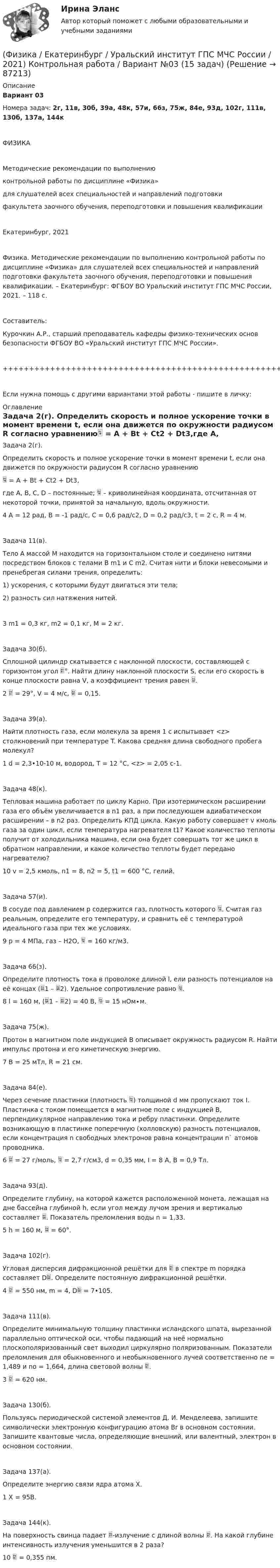     
            Описание
            Вариант 03Номера задач: 2г, 11в, 30б, 39а, 48к, 57и, 66з, 75ж, 84е, 93д, 102г, 111в, 130б, 137а, 144кФИЗИКАМетодические рекомендации по выполнениюконтрольной работы по дисциплине «Физика»для слушателей всех специальностей и направлений подготовкифакультета заочного обучения, переподготовки и повышения квалификацииЕкатеринбург, 2021Физика. Методические рекомендации по выполнению контрольной работы по дисциплине «Физика» для слушателей всех специальностей и направлений подготовки факультета заочного обучения, переподготовки и повышения квалификации. – Екатеринбург: ФГБОУ ВО Уральский институт ГПС МЧС России, 2021. – 118 с.Составитель:Курочкин А.Р., старший преподаватель кафедры физико-технических основ безопасности ФГБОУ ВО «Уральский институт ГПС МЧС России».+++++++++++++++++++++++++++++++++++++++++++++++++++++++++++++++++++++Если нужна помощь с другими вариантами этой работы - пишите в личку: 
            Оглавление
             Задача 2(г).   Определить скорость и полное ускорение точки в момент времени t, если она движется по окружности радиусом R согласно уравнению = A + Bt + Ct2 + Dt3,где A, B, C, D – постоянные;  – криволинейная координата, отсчитанная от некоторой точки, принятой за начальную, вдоль окружности.4   A = 12 рад, B = -1 рад/с, C = 0,6 рад/с2, D = 0,2 рад/с3, t = 2 с, R = 4 м.   Задача 11(в).   Тело A массой M находится на горизонтальном столе и соединено нитями посредством блоков с телами B m1 и C m2. Считая нити и блоки невесомыми и пренебрегая силами трения, определить:1) ускорения, с которыми будут двигаться эти тела;2) разность сил натяжения нитей.3   m1 = 0,3 кг, m2 = 0,1 кг, M = 2 кг.   Задача 30(б).   Сплошной цилиндр скатывается с наклонной плоскости, составляющей с горизонтом угол °. Найти длину наклонной плоскости S, если его скорость в конце плоскости равна V, а коэффициент трения равен .2    = 29°, V = 4 м/с,  = 0,15.   Задача 39(а).   Найти плотность газа, если молекула за время 1 с испытывает <z> столкновений при температуре T. Какова средняя длина свободного пробега молекул?1   d = 2,3•10-10 м, водород, T = 12 °C, <z> = 2,05 с-1.   Задача 48(к).   Тепловая машина работает по циклу Карно. При изотермическом расширении газа его объём увеличивается в n1 раз, а при последующем адиабатическом расширении – в n2 раз. Определить КПД цикла. Какую работу совершает v кмоль газа за один цикл, если температура нагревателя t1? Какое количество теплоты получит от холодильника машина, если она будет совершать тот же цикл в обратном направлении, и какое количество теплоты будет передано нагревателю?10   v = 2,5 кмоль, n1 = 8, n2 = 5, t1 = 600 °C, гелий.   Задача 57(и).   В сосуде под давлением p содержится газ, плотность которого . Считая газ реальным, определите его температуру, и сравнить её с температурой идеального газа при тех же условиях.9   p = 4 МПа, газ – H2O,  = 160 кг/м3.   Задача 66(з).   Определите плотность тока в проволоке длиной l, ели разность потенциалов на её концах (1 – 2). Удельное сопротивление равно .8   l = 160 м, (1 – 2) = 40 В,  = 15 нОм∙м.   Задача 75(ж).   Протон в магнитном поле индукцией B описывает окружность радиусом R. Найти импульс протона и его кинетическую энергию.7   B = 25 мТл, R = 21 см.   Задача 84(е).   Через сечение пластинки (плотность ) толщиной d мм пропускают ток I. Пластинка с током помещается в магнитное поле с индукцией B, перпендикулярное направлению тока и ребру пластинки. Определите возникающую в пластинке поперечную (холловскую) разность потенциалов, если концентрация n свободных электронов равна концентрации n` атомов проводника.6    = 27 г/моль,  = 2,7 г/см3, d = 0,35 мм, I = 8 А, B = 0,9 Тл.   Задача 93(д).   Определите глубину, на которой кажется расположенной монета, лежащая на дне бассейна глубиной h, если угол между лучом зрения и вертикалью составляет . Показатель преломления воды n = 1,33.5   h = 160 м,  = 60°.   Задача 102(г).   Угловая дисперсия дифракционной решётки для  в спектре m порядка составляет D. Определите постоянную дифракционной решётки.4    = 550 нм, m = 4, D = 7•105.   Задача 111(в).   Определите минимальную толщину пластинки исландского шпата, вырезанной параллельно оптической оси, чтобы падающий на неё нормально плоскополяризованный свет выходил циркулярно поляризованным. Показатели преломления для обыкновенного и необыкновенного лучей соответственно ne = 1,489 и no = 1,664, длина световой волны .3    = 620 нм.   Задача 130(б).   Пользуясь периодической системой элементов Д. И. Менделеева, запишите символически электронную конфигурацию атома Br в основном состоянии. Запишите квантовые числа, определяющие внешний, или валентный, электрон в основном состоянии.   Задача 137(а).   Определите энергию связи ядра атома Х.1   X = 95B.   Задача 144(к).   На поверхность свинца падает -излучение с длиной волны . На какой глубине интенсивность излучения уменьшится в 2 раза?10    = 0,355 пм.  
            
            
            💯 Физика (все ответы на тест Синергия / МТИ / МосАП, декабрь 2022)(Физика / Екатеринбург / Уральский институт ГПС МЧС России / 2021) Контрольная работа / Вариант №03 (15 задач)(Физика / Екатеринбург / Уральский институт ГПС МЧС России / 2021) Контрольная работа / Вариант №04 (15 задач)(Физика / Екатеринбург / Уральский институт ГПС МЧС России / 2021) Контрольная работа / Вариант №05 (15 задач)(Физика / Екатеринбург / Уральский институт ГПС МЧС России / 2021) Контрольная работа / Вариант №06 (15 задач)Физика задача тело движется из состояния покоя 27 секундфизика задачи 7, 27, 47, 67, 87, 107, 127, 147, 167 7. Определить ход поршня тракторного двигателя, если средняя скорость движения поршня равна 6 м/с, а коленчатый вал делает 1500 об/мин.Физика 3. Росдистант. Промежуточные тесты 1-9. Итоговый тест.физика 3    тест + решение подробноФизика (62 вопроса с ответами)Физика 80 баллов 30 ответов 2 курс 1 семестр 2022г МТИ СИНЕРГИЯФизика (вариант 12)Физика (вариант 12)Физика (вариант 1, АлтГТУ) 