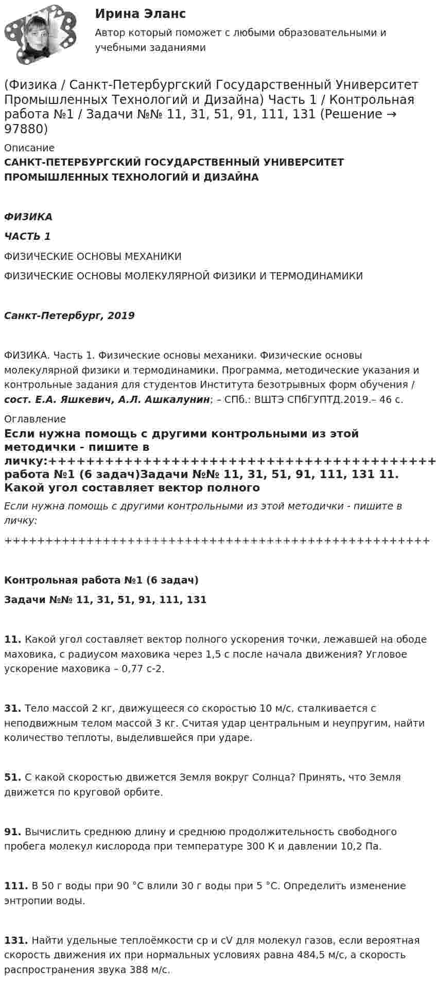      
            Описание
            САНКТ-ПЕТЕРБУРГСКИЙ ГОСУДАРСТВЕННЫЙ УНИВЕРСИТЕТ ПРОМЫШЛЕННЫХ ТЕХНОЛОГИЙ И ДИЗАЙНАФИЗИКАЧАСТЬ 1ФИЗИЧЕСКИЕ ОСНОВЫ МЕХАНИКИФИЗИЧЕСКИЕ ОСНОВЫ МОЛЕКУЛЯРНОЙ ФИЗИКИ И ТЕРМОДИНАМИКИСанкт-Петербург, 2019ФИЗИКА. Часть 1. Физические основы механики. Физические основы молекулярной физики и термодинамики. Программа, методические указания и контрольные задания для студентов Института безотрывных форм обучения / сост. Е.А. Яшкевич, А.Л. Ашкалунин; – СПб.: ВШТЭ СПбГУПТД.2019.– 46 с. 
            Оглавление
            Если нужна помощь с другими контрольными из этой методички - пишите в личку:++++++++++++++++++++++++++++++++++++++++++++++++++++Контрольная работа №1 (6 задач)Задачи №№ 11, 31, 51, 91, 111, 131   11. Какой угол составляет вектор полного ускорения точки, лежавшей на ободе маховика, с радиусом маховика через 1,5 с после начала движения? Угловое ускорение маховика – 0,77 с-2.   31. Тело массой 2 кг, движущееся со скоростью 10 м/с, сталкивается с неподвижным телом массой 3 кг. Считая удар центральным и неупругим, найти количество теплоты, выделившейся при ударе.   51. С какой скоростью движется Земля вокруг Солнца? Принять, что Земля движется по круговой орбите.   91. Вычислить среднюю длину и среднюю продолжительность свободного пробега молекул кислорода при температуре 300 К и давлении 10,2 Па.   111. В 50 г воды при 90 °C влили 30 г воды при 5 °C. Определить изменение энтропии воды.   131. Найти удельные теплоёмкости cp и cV для молекул газов, если вероятная скорость движения их при нормальных условиях равна 484,5 м/с, а скорость распространения звука 388 м/с.  
            
            
            (Физика / Санкт-Петербургский Государственный Университет Промышленных Технологий и Дизайна) Часть 1 / Контрольная работа №10 / Задачи №№ 20, 30, 60, 100, 120, 140(Физика / Санкт-Петербургский Государственный Университет Промышленных Технологий и Дизайна) Часть 1 / Контрольная работа №1 / Задачи №№ 11, 31, 51, 91, 111, 131(Физика / Санкт-Петербургский Государственный Университет Промышленных Технологий и Дизайна) Часть 1 / Контрольная работа №7 / Задачи №№ 17, 37, 57, 97, 117, 137Физика  (сборник из 138 ответов на тест) «Синергия»Физика (Синергия )ФИЗИКА//СИНЕРГИЯ//МОСАП//МОИ//МТИФИЗИКА//СИНЕРГИЯ//МТИ//МОИ//МОСапФизика прочности и пластичностиФизика прочности и пластичностиФизика Рейтинговая работа 1 Вариант  МУ им. С.Ю. Витте Физика Рейтинговая работа 2 Вариант  МУ им. С.Ю. Витте Физика. Решение задачФИЗИКА//РОСДИСТАНТ//ВСТУПИТЕЛЬНЫЕФизика САМГТУ, вариант 5