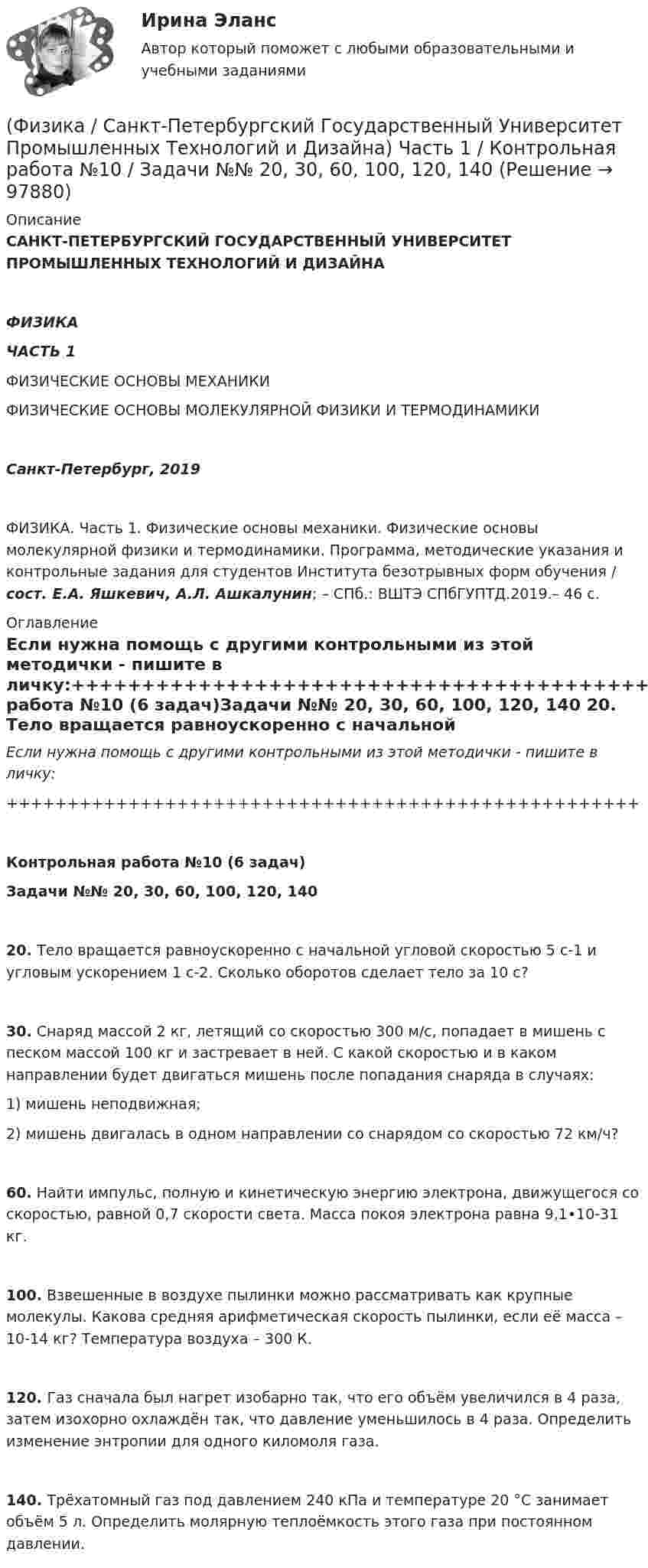      
            Описание
            САНКТ-ПЕТЕРБУРГСКИЙ ГОСУДАРСТВЕННЫЙ УНИВЕРСИТЕТ ПРОМЫШЛЕННЫХ ТЕХНОЛОГИЙ И ДИЗАЙНАФИЗИКАЧАСТЬ 1ФИЗИЧЕСКИЕ ОСНОВЫ МЕХАНИКИФИЗИЧЕСКИЕ ОСНОВЫ МОЛЕКУЛЯРНОЙ ФИЗИКИ И ТЕРМОДИНАМИКИСанкт-Петербург, 2019ФИЗИКА. Часть 1. Физические основы механики. Физические основы молекулярной физики и термодинамики. Программа, методические указания и контрольные задания для студентов Института безотрывных форм обучения / сост. Е.А. Яшкевич, А.Л. Ашкалунин; – СПб.: ВШТЭ СПбГУПТД.2019.– 46 с. 
            Оглавление
            Если нужна помощь с другими контрольными из этой методички - пишите в личку:++++++++++++++++++++++++++++++++++++++++++++++++++++Контрольная работа №10 (6 задач)Задачи №№ 20, 30, 60, 100, 120, 140   20. Тело вращается равноускоренно с начальной угловой скоростью 5 с-1 и угловым ускорением 1 с-2. Сколько оборотов сделает тело за 10 с?   30. Снаряд массой 2 кг, летящий со скоростью 300 м/с, попадает в мишень с песком массой 100 кг и застревает в ней. С какой скоростью и в каком направлении будет двигаться мишень после попадания снаряда в случаях:1) мишень неподвижная;2) мишень двигалась в одном направлении со снарядом со скоростью 72 км/ч?   60. Найти импульс, полную и кинетическую энергию электрона, движущегося со скоростью, равной 0,7 скорости света. Масса покоя электрона равна 9,1•10-31 кг.   100. Взвешенные в воздухе пылинки можно рассматривать как крупные молекулы. Какова средняя арифметическая скорость пылинки, если её масса – 10-14 кг? Температура воздуха – 300 К.   120. Газ сначала был нагрет изобарно так, что его объём увеличился в 4 раза, затем изохорно охлаждён так, что давление уменьшилось в 4 раза. Определить изменение энтропии для одного киломоля газа.   140. Трёхатомный газ под давлением 240 кПа и температуре 20 °C занимает объём 5 л. Определить молярную теплоёмкость этого газа при постоянном давлении.  
            
            
            Физика, САМГТУ, вариант 6(Физика / Санкт-Петербургский Государственный Университет Промышленных Технологий и Дизайна) Часть 1 / Контрольная работа №10 / Задачи №№ 20, 30, 60, 100, 120, 140(Физика / Санкт-Петербургский Государственный Университет Промышленных Технологий и Дизайна) Часть 1 / Контрольная работа №1 / Задачи №№ 11, 31, 51, 91, 111, 131(Физика / Санкт-Петербургский Государственный Университет Промышленных Технологий и Дизайна) Часть 1 / Контрольная работа №7 / Задачи №№ 17, 37, 57, 97, 117, 137Физика  (сборник из 138 ответов на тест) «Синергия»Физика (Синергия )ФИЗИКА//СИНЕРГИЯ//МОСАП//МОИ//МТИФизика прочности и пластичностиФизика прочности и пластичностиФизика прочности и пластичностиФизика Рейтинговая работа 1 Вариант  МУ им. С.Ю. Витте Физика Рейтинговая работа 2 Вариант  МУ им. С.Ю. Витте Физика. Решение задачФИЗИКА//РОСДИСТАНТ//ВСТУПИТЕЛЬНЫЕ