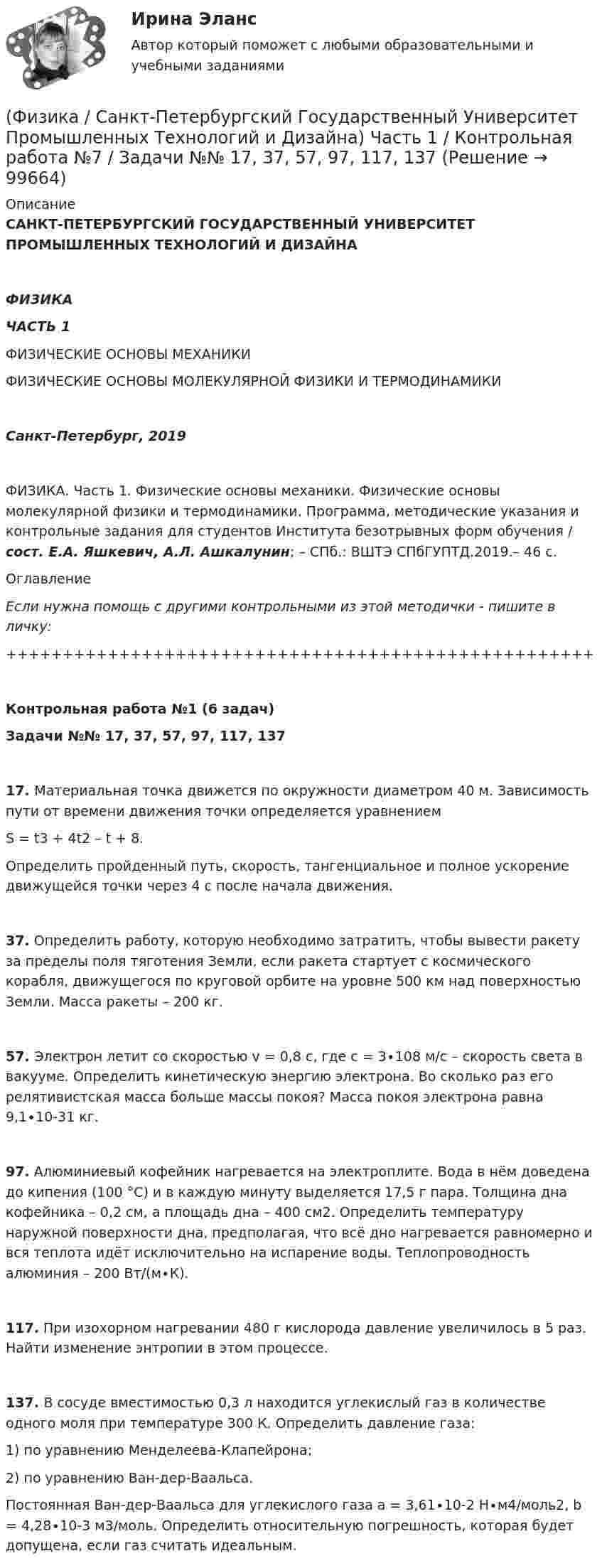      
            Описание
            САНКТ-ПЕТЕРБУРГСКИЙ ГОСУДАРСТВЕННЫЙ УНИВЕРСИТЕТ ПРОМЫШЛЕННЫХ ТЕХНОЛОГИЙ И ДИЗАЙНАФИЗИКАЧАСТЬ 1ФИЗИЧЕСКИЕ ОСНОВЫ МЕХАНИКИФИЗИЧЕСКИЕ ОСНОВЫ МОЛЕКУЛЯРНОЙ ФИЗИКИ И ТЕРМОДИНАМИКИСанкт-Петербург, 2019ФИЗИКА. Часть 1. Физические основы механики. Физические основы молекулярной физики и термодинамики. Программа, методические указания и контрольные задания для студентов Института безотрывных форм обучения / сост. Е.А. Яшкевич, А.Л. Ашкалунин; – СПб.: ВШТЭ СПбГУПТД.2019.– 46 с. Оглавление Если нужна помощь с другими контрольными из этой методички - пишите в личку:++++++++++++++++++++++++++++++++++++++++++++++++++++Контрольная работа №1 (6 задач)Задачи №№ 17, 37, 57, 97, 117, 137   17. Материальная точка движется по окружности диаметром 40 м. Зависимость пути от времени движения точки определяется уравнением S = t3 + 4t2 – t + 8.Определить пройденный путь, скорость, тангенциальное и полное ускорение движущейся точки через 4 с после начала движения.   37. Определить работу, которую необходимо затратить, чтобы вывести ракету за пределы поля тяготения Земли, если ракета стартует с космического корабля, движущегося по круговой орбите на уровне 500 км над поверхностью Земли. Масса ракеты – 200 кг.   57. Электрон летит со скоростью v = 0,8 с, где с = 3∙108 м/с – скорость света в вакууме. Определить кинетическую энергию электрона. Во сколько раз его релятивистская масса больше массы покоя? Масса покоя электрона равна 9,1∙10-31 кг.   97. Алюминиевый кофейник нагревается на электроплите. Вода в нём доведена до кипения (100 °С) и в каждую минуту выделяется 17,5 г пара. Толщина дна кофейника – 0,2 см, а площадь дна – 400 см2. Определить температуру наружной поверхности дна, предполагая, что всё дно нагревается равномерно и вся теплота идёт исключительно на испарение воды. Теплопроводность алюминия – 200 Вт/(м∙К).   117. При изохорном нагревании 480 г кислорода давление увеличилось в 5 раз. Найти изменение энтропии в этом процессе.   137. В сосуде вместимостью 0,3 л находится углекислый газ в количестве одного моля при температуре 300 К. Определить давление газа:1) по уравнению Менделеева-Клапейрона;2) по уравнению Ван-дер-Ваальса.   Постоянная Ван-дер-Ваальса для углекислого газа a = 3,61∙10-2 Н∙м4/моль2, b = 4,28∙10-3 м3/моль. Определить относительную погрешность, которая будет допущена, если газ считать идеальным.   
            
            
            (Физика / Санкт-Петербургский Государственный Университет Промышленных Технологий и Дизайна) Часть 1 / Контрольная работа №1 / Задачи №№ 11, 31, 51, 91, 111, 131(Физика / Санкт-Петербургский Государственный Университет Промышленных Технологий и Дизайна) Часть 1 / Контрольная работа №7 / Задачи №№ 17, 37, 57, 97, 117, 137Физика  (сборник из 138 ответов на тест) «Синергия»Физика (Синергия )ФИЗИКА//СИНЕРГИЯ//МОСАП//МОИ//МТИФИЗИКА//СИНЕРГИЯ//МТИ//МОИ//МОСапФизика. Синергия. ✅ Ответы на ИТОГОВЫЙ ТЕСТ. На отлично!Физика прочности и пластичностиФизика Рейтинговая работа 1 Вариант  МУ им. С.Ю. Витте Физика Рейтинговая работа 2 Вариант  МУ им. С.Ю. Витте Физика. Решение задачФИЗИКА//РОСДИСТАНТ//ВСТУПИТЕЛЬНЫЕФизика САМГТУ, вариант 5Физика, САМГТУ, вариант 6