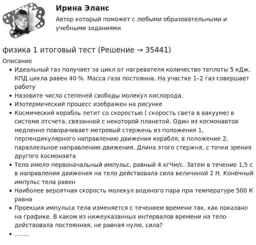     
          Описание
          Идеальный газ получает за цикл от нагревателя количество теплоты 5 кДж. КПД цикла равен 40 %. Масса газа постоянна. На участке 1–2 газ совершает работуНазовите число степеней свободы молекул кислорода.Изотермический процесс изображен на рисункеКосмический корабль летит со скоростью ( скорость света в вакууме) в системе отсчета, связанной с некоторой планетой. Один из космонавтов медленно поворачивает метровый стержень из положения 1, перпендикулярного направлению движения корабля, в положение 2, параллельное направлению движения. Длина этого стержня, с точки зрения другого космонавтаТело имело первоначальный импульс, равный 4 кгЧм/c. Затем в течение 1,5 с в направлении движения на тело действовала сила величиной 2 Н. Конечный импульс тела равенНаиболее вероятная скорость молекул водяного пара при температуре 500 К равнаПроекция импульса тела изменяется с течением времени так, как показано на графике. В каком из нижеуказанных интервалов времени на тело действовала постоянная, не равная нулю, сила?........  
            
            
            ФИЗИКА 1 ЗАДАНИЕ 1 ТГУ РОСДИСТАНТ ВАРИАНТ Г(4)физика 1 итоговый тест физика 1 --ЛАБОРАТОРНАЯ РАБОТА 1-2-3 ((5 бригада))+ 1-2 Практическое задание (20) --на букву Хфизика 1 --ЛАБОРАТОРНАЯ РАБОТА 1-2-3 бригада 7--буква Ж, П, Чфизика 1 --ЛАБОРАТОРНАЯ РАБОТА 1-2-3  + практическое задание 1-2  ((вариант 3))Физика 1. Полный перечень вопросовФизика 1 ПР 1Фигурист массой m = 70 кг начинает вращение с частотой n1 = 1 об/c, держа руки горизонтально. С какой частотой он будет вращаться, если поднимет руки вертикально? Тело фигуриста считать однородным цилиндром радиуса 15 см,Физика 1.1 / ДО 2021 IIФизика 1.2 Тесты 2-15 ТПУФизика 1.2 ТПУ Тест 1Физика 1 - 3 тест. Витте. ФИЗИКА 1  Автомобильная промышленность сдо росдистантФизика 1 (актуальные ответы на итоговый тест) 2023
