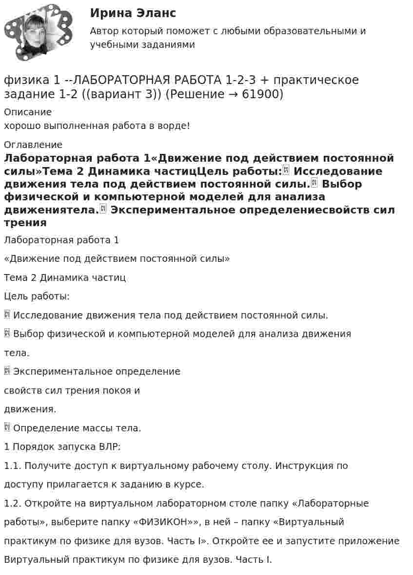     
            Описание
            хорошо выполненная работа в ворде!  
            Оглавление
            Лабораторная работа 1«Движение под действием постоянной силы»Тема 2 Динамика частицЦель работы: Исследование движения тела под действием постоянной силы. Выбор физической и компьютерной моделей для анализа движениятела. Экспериментальное определениесвойств сил трения покоя идвижения. Определение массы тела.1 Порядок запуска ВЛР:1.1. Получите доступ к виртуальному рабочему столу. Инструкция подоступу прилагается к заданию в курсе.1.2. Откройте на виртуальном лабораторном столе папку «Лабораторныеработы», выберите папку «ФИЗИКОН»», в ней – папку «Виртуальныйпрактикум по физике для вузов. Часть I». Откройте ее и запустите приложениеВиртуальный практикум по физике для вузов. Часть I.  
            
            
            физика 1 --ЛАБОРАТОРНАЯ РАБОТА 1-2-3 бригада 7--буква Ж, П, Чфизика 1 --ЛАБОРАТОРНАЯ РАБОТА 1-2-3  + практическое задание 1-2  ((вариант 3))Физика 1. Полный перечень вопросовФизика 1 ПР 1Физика 1 / Практические задания 1-2/Вариант 9Физика 1, практические задания 2-6ФИЗИКА 1 ПРАКТИЧЕСКОЕ ЗАДАНИЕФизика 1.2 ТПУ Тест 1Физика 1 - 3 тест. Витте. ФИЗИКА 1  Автомобильная промышленность сдо росдистантФизика 1 (актуальные ответы на итоговый тест) 2023Физика 1. Вариант 16ФИЗИКА 1 ЗАДАНИЕ 1 ТГУ РОСДИСТАНТ ВАРИАНТ Г(4)физика 1 итоговый тест 