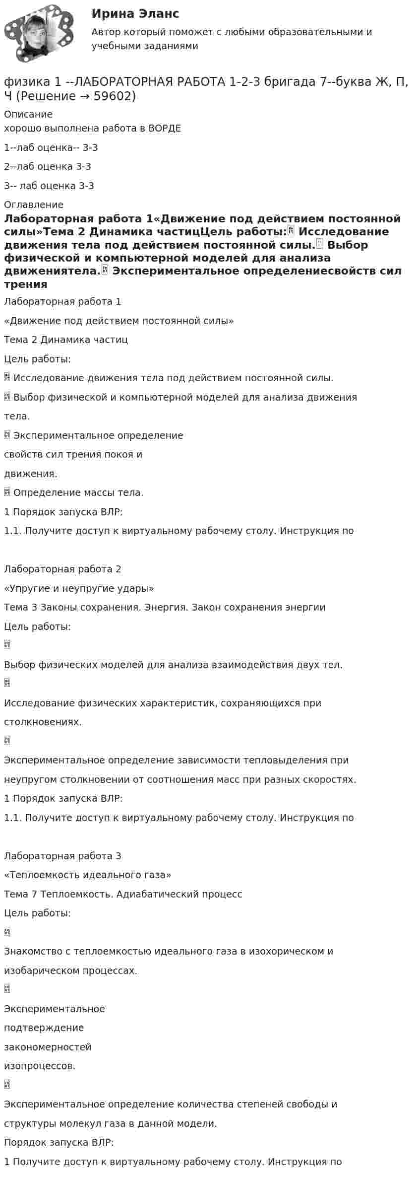     
            Описание
            хорошо выполнена работа в ВОРДЕ 1--лаб оценка-- 3-32--лаб оценка  3-33-- лаб оценка 3-3 
            Оглавление
            Лабораторная работа 1«Движение под действием постоянной силы»Тема 2 Динамика частицЦель работы: Исследование движения тела под действием постоянной силы. Выбор физической и компьютерной моделей для анализа движениятела. Экспериментальное определениесвойств сил трения покоя идвижения. Определение массы тела.1 Порядок запуска ВЛР:1.1. Получите доступ к виртуальному рабочему столу. Инструкция поЛабораторная работа 2«Упругие и неупругие удары»Тема 3 Законы сохранения. Энергия. Закон сохранения энергииЦель работы:Выбор физических моделей для анализа взаимодействия двух тел.Исследование физических характеристик, сохраняющихся пристолкновениях.Экспериментальное определение зависимости тепловыделения принеупругом столкновении от соотношения масс при разных скоростях.1 Порядок запуска ВЛР:1.1. Получите доступ к виртуальному рабочему столу. Инструкция поЛабораторная работа 3«Теплоемкость идеального газа»Тема 7 Теплоемкость. Адиабатический процессЦель работы:Знакомство с теплоемкостью идеального газа в изохорическом иизобарическом процессах.Экспериментальноеподтверждениезакономерностейизопроцессов.Экспериментальное определение количества степеней свободы иструктуры молекул газа в данной модели.Порядок запуска ВЛР:1 Получите доступ к виртуальному рабочему столу. Инструкция по  
            
            
            физика 1 --ЛАБОРАТОРНАЯ РАБОТА 1-2-3 ((5 бригада))+ 1-2 Практическое задание (20) --на букву Хфизика 1 --ЛАБОРАТОРНАЯ РАБОТА 1-2-3 бригада 7--буква Ж, П, Чфизика 1 --ЛАБОРАТОРНАЯ РАБОТА 1-2-3  + практическое задание 1-2  ((вариант 3))Физика 1. Полный перечень вопросовФизика 1 ПР 1Физика 1 / Практические задания 1-2/Вариант 9Физика 1, практические задания 2-6Физика 1.2 Тесты 2-15 ТПУФизика 1.2 ТПУ Тест 1Физика 1 - 3 тест. Витте. ФИЗИКА 1  Автомобильная промышленность сдо росдистантФизика 1 (актуальные ответы на итоговый тест) 2023Физика 1. Вариант 16ФИЗИКА 1 ЗАДАНИЕ 1 ТГУ РОСДИСТАНТ ВАРИАНТ Г(4)