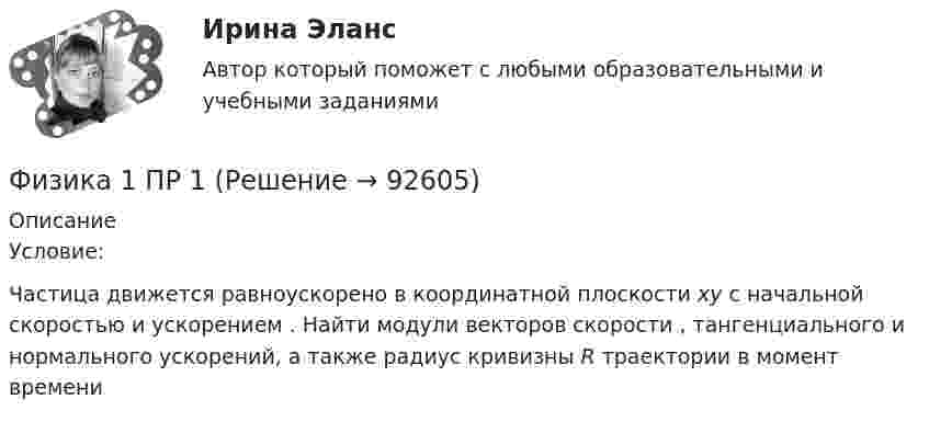      
            Описание
            	Условие:	Частица движется равноускорено в координатной плоскости ху с начальной скоростью                      и ускорением   . Найти модули векторов скорости   , тангенциального    и нормального    ускорений, а также радиус кривизны R траектории в момент времени      
            
            
            Физика 1. Полный перечень вопросовФизика 1 ПР 1Физика 1 / Практические задания 1-2/Вариант 9Физика 1, практические задания 2-6ФИЗИКА 1 ПРАКТИЧЕСКОЕ ЗАДАНИЕфизика 1---ПРАКТИЧЕСКОЕ ЗАДАНИЕ 1-2 бригада 15 --буквы Р, ЧФизика 1  Практическое задание 1,2 ВАРИАНТ Г РОСДИСТАНТФИЗИКА 1  Автомобильная промышленность сдо росдистантФизика 1 (актуальные ответы на итоговый тест) 2023Физика 1. Вариант 16ФИЗИКА 1 ЗАДАНИЕ 1 ТГУ РОСДИСТАНТ ВАРИАНТ Г(4)физика 1 итоговый тест физика 1 --ЛАБОРАТОРНАЯ РАБОТА 1-2-3 ((5 бригада))+ 1-2 Практическое задание (20) --на букву Хфизика 1 --ЛАБОРАТОРНАЯ РАБОТА 1-2-3 бригада 7--буква Ж, П, Ч