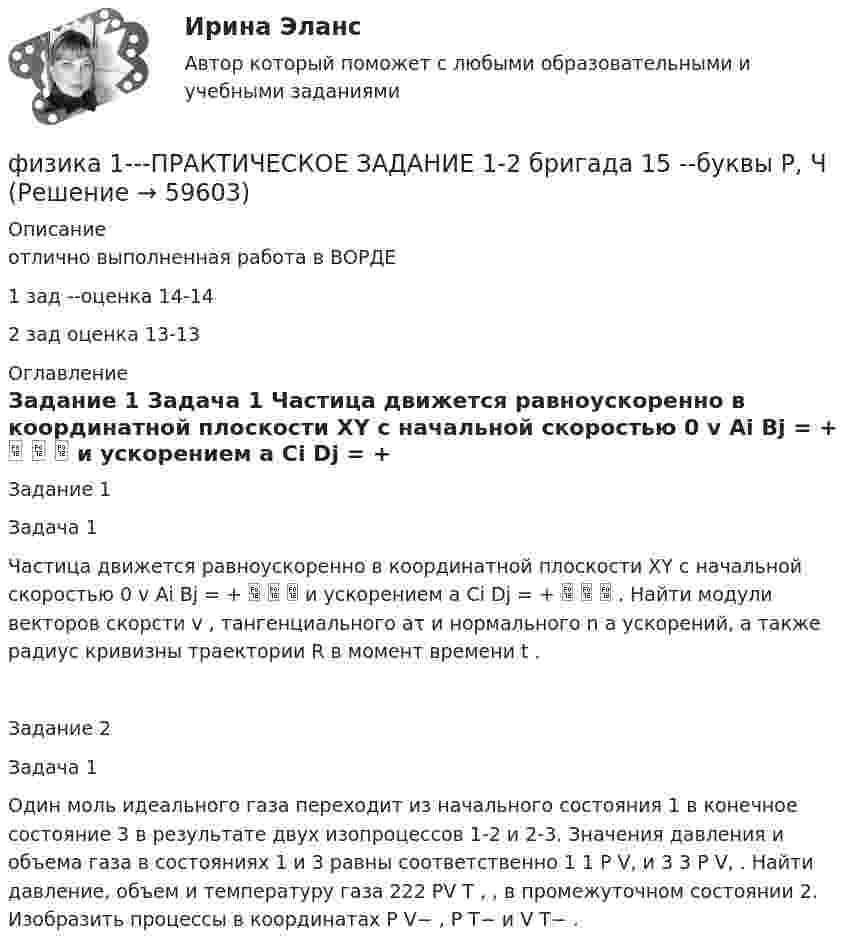     
            Описание
            отлично выполненная работа в ВОРДЕ 1 зад --оценка 14-142 зад оценка 13-13 
            Оглавление
            Задание 1 Задача 1 Частица движется равноускоренно в координатной плоскости XY с начальной скоростью 0 v Ai Bj = +    и ускорением a Ci Dj = +    . Найти модули векторов скорсти v , тангенциального aτ и нормального n a ускорений, а также радиус кривизны траектории R в момент времени t .Задание 2 Задача 1 Один моль идеального газа переходит из начального состояния 1 в конечное состояние 3 в результате двух изопроцессов 1-2 и 2-3. Значения давления и объема газа в состояниях 1 и 3 равны соответственно 1 1 P V, и 3 3 P V, . Найти давление, объем и температуру газа 222 PV T , , в промежуточном состоянии 2. Изобразить процессы в координатах P V− , P T− и V T− .  
            
            
            ФИЗИКА 1 ПРАКТИЧЕСКОЕ ЗАДАНИЕфизика 1---ПРАКТИЧЕСКОЕ ЗАДАНИЕ 1-2 бригада 15 --буквы Р, ЧФизика 1  Практическое задание 1,2 ВАРИАНТ Г РОСДИСТАНТФизика 1  Практическое задание 1,2 вариант Л РОСДИСТАНТФизика 1 Практическое задание 1 Вариант 13 РосдистантФизика 1 Практическое задание 1 Вариант 16 РосдистантФизика1 Практическое задание 1 практическое задание 2 РОСДИСТАНТ Вариант 9физика 1 итоговый тест физика 1 --ЛАБОРАТОРНАЯ РАБОТА 1-2-3 ((5 бригада))+ 1-2 Практическое задание (20) --на букву Хфизика 1 --ЛАБОРАТОРНАЯ РАБОТА 1-2-3 бригада 7--буква Ж, П, Чфизика 1 --ЛАБОРАТОРНАЯ РАБОТА 1-2-3  + практическое задание 1-2  ((вариант 3))Физика 1. Полный перечень вопросовФизика 1 ПР 1Физика 1 / Практические задания 1-2/Вариант 9
