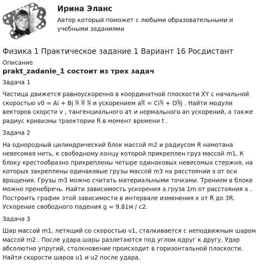     
          Описание
          prakt_zadanie_1 состоит из трех задачЗадача 1Частица движется равноускоренно в координатной плоскости XY с начальной скоростью v0 = Ai + Bj    и ускорением a = Ci + Dj . Найти модули векторов скорсти v , тангенциального aτ и нормального an ускорений, а также радиус кривизны траектории R в момент времени t .Задача 2На однородный цилиндрический блок массой m2 и радиусом R намотана невесомая нить, к свободному концу которой прикреплен груз массой m1. К блоку крестообразно прикреплены четыре одинаковых невесомых стержня, на которых закреплены одинаковые грузы массой m3 на расстоянии x от оси вращения. Грузы m3 можно считать материальными точками. Трением в блоке можно пренебречь. Найти зависимость ускорения a груза 1m от расстояния x . Построить график этой зависимости в интервале изменения x от R до 3R. Ускорение свободного падения g = 9.81м / с2.Задача 3Шар массой m1, летящий со скоростью v1, сталкивается с неподвижным шаром массой m2 . После удара шары разлетаются под углом αдруг к другу. Удар абсолютно упругий, столкновение происходит в горизонтальной плоскости. Найти скорости шаров u1 и u2 после удара.  
            
            
            Физика 1 Практическое задание 1 Вариант 13 РосдистантФизика 1 Практическое задание 1 Вариант 16 РосдистантФизика1 Практическое задание 1 практическое задание 2 РОСДИСТАНТ Вариант 9Физика 1 Практическое задание 2 Вариант 16 РосдистантФизика1 - Промежуточный тест 1(Росдистант)Физика 1 - Промежуточный тест 2(Росдистант)Физика 1 - Промежуточный тест 3(Росдистант)Физика 1. Полный перечень вопросовФизика 1 ПР 1Физика 1 / Практические задания 1-2/Вариант 9Физика 1, практические задания 2-6ФИЗИКА 1 ПРАКТИЧЕСКОЕ ЗАДАНИЕфизика 1---ПРАКТИЧЕСКОЕ ЗАДАНИЕ 1-2 бригада 15 --буквы Р, ЧФизика 1  Практическое задание 1,2 ВАРИАНТ Г РОСДИСТАНТ