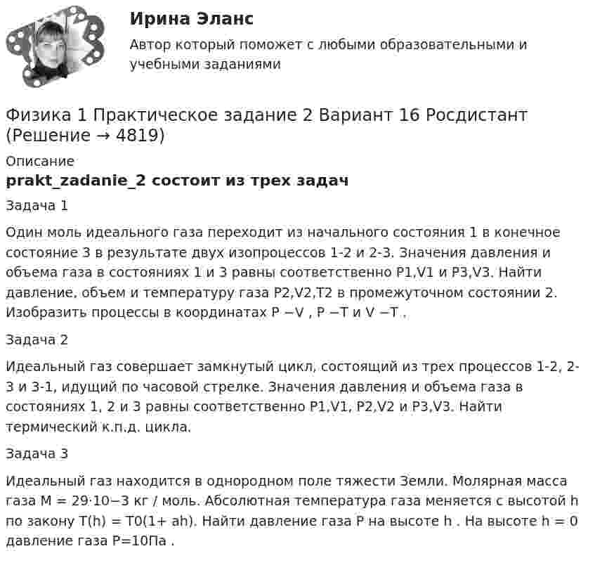     
          Описание
          prakt_zadanie_2 состоит из трех задачЗадача 1Один моль идеального газа переходит из начального состояния 1 в конечное состояние 3 в результате двух изопроцессов 1-2 и 2-3. Значения давления и объема газа в состояниях 1 и 3 равны соответственно P1,V1 и P3,V3. Найти давление, объем и температуру газа P2,V2,T2 в промежуточном состоянии 2. Изобразить процессы в координатах P −V , P −T и V −T .Задача 2Идеальный газ совершает замкнутый цикл, состоящий из трех процессов 1-2, 2- 3 и 3-1, идущий по часовой стрелке. Значения давления и объема газа в состояниях 1, 2 и 3 равны соответственно P1,V1, P2,V2 и P3,V3. Найти термический к.п.д. цикла.Задача 3Идеальный газ находится в однородном поле тяжести Земли. Молярная масса газа M = 29⋅10−3 кг / моль. Абсолютная температура газа меняется с высотой h по закону T(h) = T0(1+ ah). Найти давление газа P на высоте h . На высоте h = 0 давление газа P=10Па .  
            
            
            Физика1 Практическое задание 1 практическое задание 2 РОСДИСТАНТ Вариант 9Физика 1 Практическое задание 2 Вариант 16 РосдистантФизика1 - Промежуточный тест 1(Росдистант)Физика 1 - Промежуточный тест 2(Росдистант)Физика 1 - Промежуточный тест 3(Росдистант)Физика 1 - Промежуточный тест 4 (Росдистант)Физика 1 РосдистантФизика 1 / Практические задания 1-2/Вариант 9Физика 1, практические задания 2-6ФИЗИКА 1 ПРАКТИЧЕСКОЕ ЗАДАНИЕфизика 1---ПРАКТИЧЕСКОЕ ЗАДАНИЕ 1-2 бригада 15 --буквы Р, ЧФизика 1  Практическое задание 1,2 ВАРИАНТ Г РОСДИСТАНТФизика 1  Практическое задание 1,2 вариант Л РОСДИСТАНТФизика 1 Практическое задание 1 Вариант 13 Росдистант
