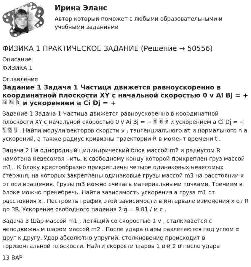     
            Описание
            ФИЗИКА 1 
            Оглавление
            Задание 1 Задача 1 Частица движется равноускоренно в координатной плоскости XY с начальной скоростью 0 v Ai Bj = +    и ускорением a Ci Dj = +    . Найти модули векторов скорсти v , тангенциального aτ и нормального n a ускорений, а также радиус кривизны траектории R в момент времени t .Задача 2 На однородный цилиндрический блок массой m2 и радиусом R намотана невесомая нить, к свободному концу которой прикреплен груз массой m1 . К блоку крестообразно прикреплены четыре одинаковых невесомых стержня, на которых закреплены одинаковые грузы массой m3 на расстоянии x от оси вращения. Грузы m3 можно считать материальными точками. Трением в блоке можно пренебречь. Найти зависимость ускорения a груза m1 от расстояния x . Построить график этой зависимости в интервале изменения x от R до 3R. Ускорение свободного падения 2 g = 9.81 / м с .Задача 3 Шар массой m1 , летящий со скоростью 1 v , сталкивается с неподвижным шаром массой m2 . После удара шары разлетаются под углом α друг к другу. Удар абсолютно упругий, столкновение происходит в горизонтальной плоскости. Найти скорости шаров 1 u и 2 u после удара13 ВАР 
            
            
            Физика 1, практические задания 2-6ФИЗИКА 1 ПРАКТИЧЕСКОЕ ЗАДАНИЕфизика 1---ПРАКТИЧЕСКОЕ ЗАДАНИЕ 1-2 бригада 15 --буквы Р, ЧФизика 1  Практическое задание 1,2 ВАРИАНТ Г РОСДИСТАНТФизика 1  Практическое задание 1,2 вариант Л РОСДИСТАНТФизика 1 Практическое задание 1 Вариант 13 РосдистантФизика 1 Практическое задание 1 Вариант 16 РосдистантФИЗИКА 1 ЗАДАНИЕ 1 ТГУ РОСДИСТАНТ ВАРИАНТ Г(4)физика 1 итоговый тест физика 1 --ЛАБОРАТОРНАЯ РАБОТА 1-2-3 ((5 бригада))+ 1-2 Практическое задание (20) --на букву Хфизика 1 --ЛАБОРАТОРНАЯ РАБОТА 1-2-3 бригада 7--буква Ж, П, Чфизика 1 --ЛАБОРАТОРНАЯ РАБОТА 1-2-3  + практическое задание 1-2  ((вариант 3))Физика 1. Полный перечень вопросовФизика 1 ПР 1