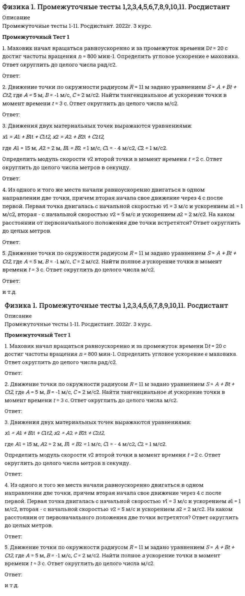    
          Описание
          Работа состоит из 11 промежуточных тестов и итогового теста.  
          Оглавление
          Итоговый тест:Вопрос 1 Тепловая машина с КПД 80 % за цикл работы продолжительностью 10 с отдает холодильнику 300 Дж. Какова средняя мощность, с которой теплота передается от нагревателя? Выберите один ответ: 50 Вт 100 Вт 150 Вт 200 Вт Вопрос 2 Укажите единицу измерения молярной теплоемкости. Выберите один ответ:Вопрос 3 Радиус-вектор, который задает положение материальной точки в данный момент времени, имеет направление Выберите один ответ: от начала системы координат в данную точку от данной точки в начало системы координат совпадает с направлением вектора скорости соединяет начальную и конечную точку пути Вопрос 4 Тело имело первоначальный импульс, равный 3 кгЧм/c. Затем в течение 1 с в направлении, перпендикулярном направлению движения, на тело действовала сила величиной 4 Н. Конечный импульс тела равен Выберите один ответ: 3 кгЧм/c 5 кгЧм/c 1 кгЧм/c 7 кгЧм/c Вопрос 5 Поступательным называется движение, при котором Выберите один ответ: все точки тела движутся по окружностям, центры которых лежат на одной и той же прямой все точки тела перемещаются в параллельных плоскостях все точки тела движутся по прямой любая прямая, жестко связанная с движущимся телом, остается параллельной своему первоначальному положению Вопрос 6 Выберите правильную формулировку первого закона Ньютона. Выберите один ответ: Ускорение, приобретаемое материальной точкой (телом), пропорционально вызывающей его силе, совпадает с нею по направлению и обратно пропорционально массе материальной точки (тела) Между любыми двумя материальными точками действует сила взаимного притяжения, прямо пропорциональная произведению масс этих точек и обратно пропорциональная квадрату расстояния между ними Всякая материальная точка (тело) сохраняет состояние покоя или равномерного прямолинейного движения до тех пор, пока воздействие со стороны других тел не заставит ее изменить это состояние Всякое действие материальных точек (тел) друг на друга носит характер взаимодействия; силы, с которыми действуют друг на друга материальные точки, всегда равны по модулю, противоположно направлены и действуют вдоль прямой, соединяющей эти точки Вопрос 7 Указать номер скорости, задающей правильное расположение на графике средней арифметической скоростиОтвет: Вопрос 8 Груз массой 6 кг подвешен на нити. Нить может выдержать максимальное натяжение 100 H, ее длина 1 м. Груз отклоняют на определенный угол. На какую минимальную высоту от положения равновесия нужно отклонить нить с грузом, чтобы он оборвал нить при своем движении? Выберите один ответ: 12,5 см 21,4 см 33,3 см 50 см 75 см Вопрос 9 Инерциальной системой отсчета называется Выберите один ответ: такая система отсчета, относительно которой материальная точка, свободная от внешних воздействий, либо покоится, либо движется равномерно и прямолинейно любая система отсчета такая система отсчета, относительно которой материальная точка, свободная от внешних воздействий, покоится такая система отсчета, относительно которой материальная точка движется равноускоренно Вопрос 10 На покоящееся тело в интервале времени (0; t1) начинает действовать постоянная по величине сила в направлении перемещения. В интервале времени (t1; t2) тело двигается по инерции. В момент времени t2 на тело начинает действовать та же сила, но в обратном направлении, в течение того же промежутка времени. Какой из нижеприведенных графиков показывает зависимость проекции импульса этого тела от времени? Выберите один ответ:Вопрос 11 Единица измерения энтропии - это Выберите один ответ: безразмерная величинаВопрос 12 Выберите правильную формулировку закона Гей-Люссака, описывающего изобарный процесс. Выберите один ответ: Для данной массы газа при постоянной температуре произведение давления газа на его объем есть величина постоянная Объем данной массы газа при постоянном давлении изменяется линейно с температурой Давление данной массы газа при постоянном объеме изменяется линейно с температурой Моли любых газов при одинаковых температуре и давлении занимают одинаковый объем. При нормальных условиях объем моля любого газа равен 22,4 л Давление смеси идеальных газов равно сумме парциальных давлений входящих в нее газов Вопрос 13 Связь между полным, тангенциальным и нормальным ускорениями тела выражается формулой Выберите один ответ:Вопрос 14 Сила всемирного тяготения рассчитывается по формуле Выберите один ответ:Вопрос 15 Найдите соотношение между изопроцессами и уравнениями, их описывающими.Изотермический процесс  Изобарный процесс  Изохорный процесс  Адиабатный процесс  Вопрос 16 Единица измерения массы тела в СИ. Выберите один ответ: Н Кг г м Вопрос 17 Тело массой 100 г падает с некоторой высоты. Изменение импульса тела при абсолютно упругом ударе равно 4 Нс. С какой высоты падало тело? Выберите один ответ: 0,02 м 20 м 5 м 0,005 м 2 м Вопрос 18 Единица измерения частоты вращения. Выберите один ответ: Гц С М Рад Вопрос 19 Тепловая машина имеет КПД 80 %. Средняя мощность передачи теплоты от нагревателя в ходе ее работы составляет 5 кВт. Какое количество теплоты рабочее тело машины отдает холодильнику за 10 с? Выберите один ответ: 6000 Дж 8000 Дж 10000 Дж 12000 кДж Вопрос 20 Выберите правильную формулировку третьего закона Ньютона. Выберите один ответ: Ускорение, приобретаемое материальной точкой (телом), пропорционально вызывающей его силе, совпадает с нею по направлению и обратно пропорционально массе материальной точки (тела) Между любыми двумя материальными точками действует сила взаимного притяжения, прямо пропорциональная произведению масс этих точек и обратно пропорциональная квадрату расстояния между ними Всякая материальная точка (тело) сохраняет состояние покоя или равномерного прямолинейного движения до тех пор, пока воздействие со стороны других тел не заставит ее изменить это состояние Всякое действие материальных точек (тел) друг на друга носит характер взаимодействия; силы, с которыми действуют друг на друга материальные точки, всегда равны по модулю, противоположно направлены и действуют вдоль прямой, соединяющей эти точки Вопрос 21 Первое начало термодинамики для изотермического процесса имеет вид Выберите один ответ:Вопрос 22 Предмет движется со скоростью 0,6 с (с – скорость света в вакууме). Тогда его длина для наблюдателя в неподвижной системе отсчета ____ %. Выберите один ответ: увеличится на 20 уменьшится на 40 уменьшится на 20 увеличится на 40 Вопрос 23 Самая близкая к Земле звезда Проксима Центавра – одна из звезд созвездия Альфа Центавра. Расстояние до нее составляет приблизительно 4,3 световых года. Если бы космический корабль летел от Земли к этой звезде со скоростью (с – скорость света в вакууме), то путешествие по земным часам и по часам космонавта продлилось бы _______________ соответственно. Выберите один ответ: 4,5 года и 1,4 года 4,1 года и 1,3 года 1,4 года и 4,5 года 1,3 года и 4,1 года Вопрос 24 Моментом силы относительно точки О называется Выберите один ответ: вектор , определяемый векторным произведением радиус-вектора на вектор силы произведение модуля силы на плечо произведение модуля касательной силы на плечо скалярное произведение радиус-вектора на вектор силы Вопрос 25 Как формулируется закон сохранения механической энергии? Выберите один ответ: Полная механическая энергия системы сохраняется, т. е. не изменяется со временем Полная механическая энергия замкнутой системы сохраняется, т. е. не изменяется со временем В системе тел, между которыми действуют только консервативные силы, полная механическая энергия сохраняется, т. е. не изменяется со временем В системе тел, между которыми действуют только неконсервативные силы, полная механическая энергия сохраняется , т. е. не изменяется со временем Вопрос 26 Мощность при вращательном движении определяется соотношением Выберите один или несколько ответов: Вопрос 27 Укажите единицу измерения концентрации n молекул. Выберите один ответ:Вопрос 28 На диаграмме Т-Р показан процесс, происходящий с некоторым количеством идеального одноатомного газа. Газ получил количество теплоты 400 Дж. Работа, совершенная газом, равна __ Дж.Выберите один ответ: 100 200 300 400 Вопрос 29 Работа газа для изобарного процесса определяется соотношением Выберите один ответ:Вопрос 30 На рисунке схематически изображен цикл Карно в координатах . Увеличение энтропии имеет место на участке Выберите один ответ: 1-2 2-3 4-1 3-4 Вопрос 31 1 кмоль одноатомного идеального газа расширяется при нагревании, как показано на рисунке. Работа газа при переходе 3-4, выраженная с точностью до сотых долей МДж, равнаОтвет: Вопрос 32 Единица измерения кинетической энергии Ек вращения. Выберите один или несколько ответов: Вопрос 33 Дан график зависимости скорости тела как функции от времени для прямолинейного движения. В промежутке времени от 0 до 10 с тело прошло путьВыберите один ответ: 50 м 125 м 100 м 75 м Вопрос 34 Единица измерения радиуса кривизны траектории. Выберите один ответ: Рад М/с Рад/с М Вопрос 35 На графике приведена зависимость давления идеального одноатомного газа от температуры. Газ совершает работу, равную 3 кДж. Начальный объем газа равен 10 м3. Температура газа 300 К. Количество теплоты, полученное газом, равноВыберите один ответ: 4 кДж 3 кДж 7 кДж 1 кДж Вопрос 36 Закон сохранения импульса следует Выберите один ответ: из однородности пространства из однородности времени из изотропности пространства из зеркальной симметрии Вопрос 37 Изохорным называется Выберите один ответ: процесс перехода термодинамической системы из одного состояния в другое при постоянном давлении процесс перехода термодинамической системы из одного состояния в другое при постоянном объеме процесс перехода термодинамической системы из одного состояния в другое при постоянной температуре процесс перехода термодинамической системы из одного состояния в другое при постоянном давлении и постоянном объеме процесс перехода термодинамической системы из одного состояния в другое без теплообмена с окружающей средой Вопрос 38 Укажите верную формулу связи между моментом импульса, относительно некоторой оси z, импульсом и плечом импульса - Lz, p, h. Выберите один ответ: Lz = h / p Lz = 1 /(p h) Lz =p h Lz h = p Вопрос 39 Даны четыре тела одинаковых радиусов и масс. Расположите их в порядке возрастания момента инерции.Полый цилиндр с тонкой стенкой  Ответ 1 Шар  Ответ 2 Диск  Ответ 3 Полый цилиндр с толстой стенкой  Ответ 4Вопрос 40 Единица измерения величины заданной формулой Выберите один ответ: Н Кг Ч м/с2 Кг Ч рад/с Кг Ч м/с Вопрос 41 Адиабатным называется Выберите один ответ: процесс перехода термодинамической системы из одного состояния в другое при постоянном давлении процесс перехода термодинамической системы из одного состояния в другое при постоянном объеме процесс перехода термодинамической системы из одного состояния в другое при постоянной температуре процесс перехода термодинамической системы из одного состояния в другое при постоянном давлении и постоянном объеме процесс, при котором отсутствует теплообмен между системой и окружающей средой. Вопрос 42 Какие высказывания относительно понятия динамики являются верными? Выберите один ответ: Раздел механики, изучающий законы движения тел и причины, которые вызывают или изменяют это движение Раздел механики, изучающий законы движения тел, не рассматривая причины, которые вызывают или изменяют это движение Раздел механики, изучающий законы равновесия системы тел Изучает закономерности механического движения Вопрос 43 Кинетическая энергия тела, двигающегося поступательно, определяется Выберите один ответ: половиной произведения массы тела на его скорость полусуммой произведения элементарных масс на их скорость половиной произведения момента инерции тела относительно оси вращения на квадрат угловой скорости тела половиной произведения массы тела на квадрат скорости тела Вопрос 44 Указать верную формулу связи между моментом инерции относительно некоторой оси z и моментом силы относительно той же оси. Выберите один ответ: М = I ω М = I ε I = М ω ω = М / I Вопрос 45 Молярная теплоемкость вещества при постоянном объеме определяется формулой Выберите один ответ:Вопрос 46 Космический корабль летит со скоростью ( скорость света в вакууме) в системе отсчета, связанной с некоторой планетой. Один из космонавтов медленно поворачивает метровый стержень из положения 1, перпендикулярного направлению движения корабля, в положение 2, параллельное направлению движения. Длина этого стержня, с точки зрения другого космонавта Выберите один ответ: изменяется от 1,0 м в положении 1 до 1,67 м в положении 2 изменяется от 1,0 м в положении 1 до 0,6 м в положении 2 равна 1,0 м при любой его ориентации изменяется от 0,6 м в положении 1 до 1,0 м в положении 2 Вопрос 47 Траекторией называется Выберите один ответ: кратчайшее расстояние между начальной и конечной точками движения линия, которую описывает тело при своем движении длина пути, пройденного телом с момента начала отсчета времени вектор, проведенный из начала координат в данную точку Вопрос 48 Определите число степеней свободы молекул газа, для которого показатель адиабаты равен 1,4. Вопрос 49 Наиболее вероятная скорость молекул гелия при температуре 450 К равна Выберите один ответ: 1441 м/с 1367 м/с 1289 м/с 1206 м/с 1116 м/с Вопрос 50 1 кмоль одноатомного идеального газа расширяется при нагревании, как показано на рисунке. Изменение внутренней энергии газа при переходе 1-4, выраженное с точностью до сотых долей МДж, равно  
            
            
            Физика 1.Росдистант ТГУФизика.(1)СПО (ответы на тест Синергия / МТИ / МосАП)Физика 2/3 (ИДДО) (Эдукон-2) (Весь курс - 11 тестов)Физика 3.Итоговый тест Росдистант ТГУ Физика 97 баллов 1 курс 2 семестр СИНЕРГИЯ (одна попытка)Физика Ответы тесты (МОИ Синергия) ОЦЕНКА 90 баллов 1 курс(Физика) Пусть А1, А2, А3, – работы совершенные газом при изобарном, изотермическом и адиабатическом расширениях газа; начальное состояние газа и конечный объем одинаковы для всех трех процессов. А4 – работа при изохорическом процессе. Расположите вФакторы, определяющие выбор строительного материала несущих элементов здания, зависят отФармакогнозия > 2. Сырьевая база и основы заготовительного ФДО ТУСУР тест по Твердотельная электроника:Дрейфовый ток плотностью 10 мА/см2 протекает через кристалл кремния p-типа с удельным сопротивлением 5 Ом⋅см. Определить среднюю скорость дрейфа дырок.ФДО ТУСУР тест по Твердотельная электроника:Образец из полупроводника прямоугольной формы размером 0.25×0.25×0.05 см3 содержит 1015 носителей заряда в 1 см3.ФДО ТУСУР тест по Твердотельная электроника: Определить среднюю скорость дрейфа электронов в кремнии при T=300 K, если к образцу приложено внешнее электрическое поле с напряженностью E=100 B/см.Фигуру сечения можно зачернять на чертеже, если ширина сечения меньше:Физика 1 / ДО 2019 Тест 1