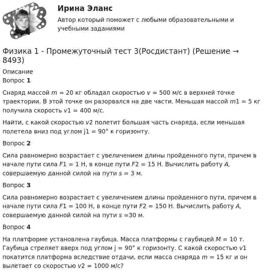     
          Описание
          Вопрос 1Снаряд массой m = 20 кг обладал скоростью v = 500 м/с в верхней точке траектории. В этой точке он разорвался на две части. Меньшая массой m1 = 5 кг получила скорость v1 = 400 м/с.Найти, с какой скоростью v2 полетит большая часть снаряда, если меньшая полетела вниз под углом j1 = 90° к горизонту.Вопрос 2Сила равномерно возрастает с увеличением длины пройденного пути, причем в начале пути сила F1 = 1 H, в конце пути F2 = 15 H. Вычислить работу А, совершаемую данной силой на пути s = 3 м.Вопрос 3Сила равномерно возрастает с увеличением длины пройденного пути, причем в начале пути сила F1 = 100 H, в конце пути F2 = 150 H. Вычислить работу А, совершаемую данной силой на пути s =30 м.Вопрос 4На платформе установлена гаубица. Масса платформы с гаубицей M = 10 т. Гаубица стреляет вверх под углом j = 90° к горизонту. С какой скоростью v1 покатится платформа вследствие отдачи, если масса снаряда m = 15 кг и он вылетает со скоростью v2 = 1000 м/с?  
            
            
            Физика 1 - Промежуточный тест 2(Росдистант)Физика 1 - Промежуточный тест 3(Росдистант)Физика 1 - Промежуточный тест 4 (Росдистант)Физика 1 РосдистантФизика 1 РосдистантФИЗИКА 1 - РОСДИСТАНТ - 9 заданий - Подробные решения в ВордеФИЗИКА 1 - РОСДИСТАНТ - 9 заданий - только ответы без решенийфизика 1---ПРАКТИЧЕСКОЕ ЗАДАНИЕ 1-2 бригада 15 --буквы Р, ЧФизика 1  Практическое задание 1,2 ВАРИАНТ Г РОСДИСТАНТФизика 1  Практическое задание 1,2 вариант Л РОСДИСТАНТФизика 1 Практическое задание 1 Вариант 13 РосдистантФизика 1 Практическое задание 1 Вариант 16 РосдистантФизика1 Практическое задание 1 практическое задание 2 РОСДИСТАНТ Вариант 9Физика 1 Практическое задание 2 Вариант 16 Росдистант