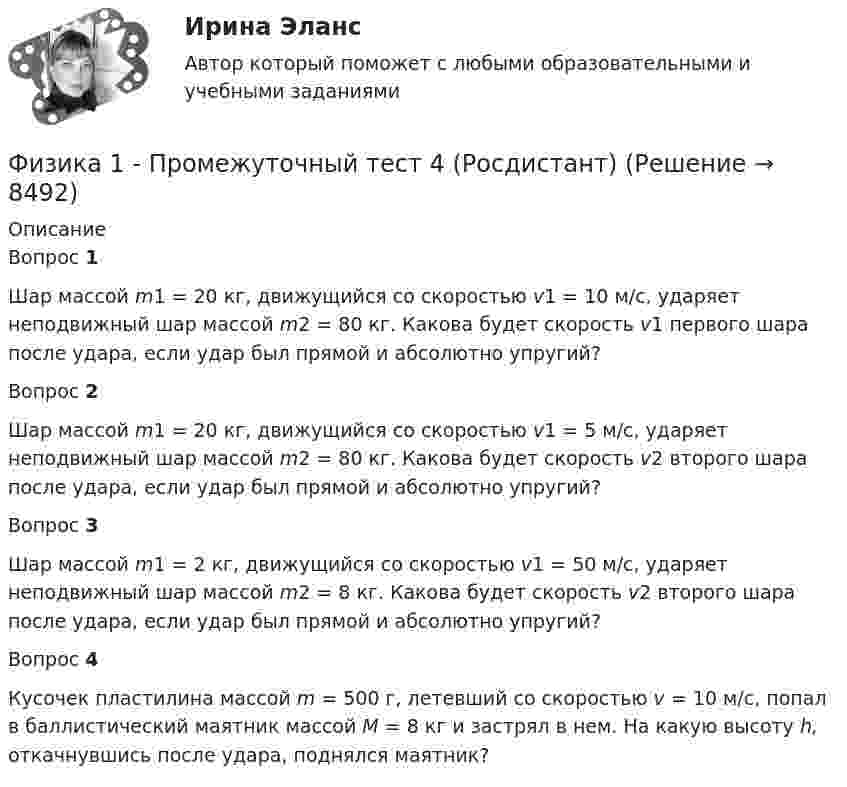     
          Описание
          Вопрос 1Шар массой m1 = 20 кг, движущийся со скоростью v1 = 10 м/с, ударяет неподвижный шар массой m2 = 80 кг. Какова будет скорость v1 первого шара после удара, если удар был прямой и абсолютно упругий?Вопрос 2Шар массой m1 = 20 кг, движущийся со скоростью v1 = 5 м/с, ударяет неподвижный шар массой m2 = 80 кг. Какова будет скорость v2 второго шара после удара, если удар был прямой и абсолютно упругий?Вопрос 3Шар массой m1 = 2 кг, движущийся со скоростью v1 = 50 м/с, ударяет неподвижный шар массой m2 = 8 кг. Какова будет скорость v2 второго шара после удара, если удар был прямой и абсолютно упругий?Вопрос 4Кусочек пластилина массой m = 500 г, летевший со скоростью v = 10 м/с, попал в баллистический маятник массой M = 8 кг и застрял в нем. На какую высоту h, откачнувшись после удара, поднялся маятник?  
            
            
            Физика 1 - Промежуточный тест 3(Росдистант)Физика 1 - Промежуточный тест 4 (Росдистант)Физика 1 РосдистантФизика 1 РосдистантФИЗИКА 1 - РОСДИСТАНТ - 9 заданий - Подробные решения в ВордеФИЗИКА 1 - РОСДИСТАНТ - 9 заданий - только ответы без решенийФИЗИКА 1 РОСДИСТАНТ (ЗАДАНИЕ №1 и №2) 6 задач! ВАРИАНТ 9Физика 1  Практическое задание 1,2 ВАРИАНТ Г РОСДИСТАНТФизика 1  Практическое задание 1,2 вариант Л РОСДИСТАНТФизика 1 Практическое задание 1 Вариант 13 РосдистантФизика 1 Практическое задание 1 Вариант 16 РосдистантФизика1 Практическое задание 1 практическое задание 2 РОСДИСТАНТ Вариант 9Физика 1 Практическое задание 2 Вариант 16 РосдистантФизика1 - Промежуточный тест 1(Росдистант)