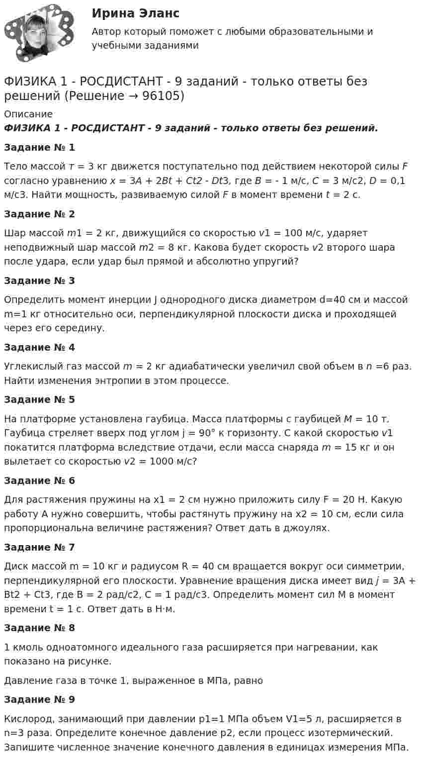     
            Описание
            ФИЗИКА 1 - РОСДИСТАНТ - 9 заданий - только ответы без решений.Задание № 1Тело массой т = 3 кг движется поступательно под действием некоторой силы F согласно уравнению x = 3A + 2Bt + Ct2 - Dt3, где В = - 1 м/с, С = 3 м/с2, D = 0,1 м/с3. Найти мощность, развиваемую силой F в момент времени t = 2 с.Задание № 2Шар массой m1 = 2 кг, движущийся со скоростью v1 = 100 м/с, ударяет неподвижный шар массой m2 = 8 кг. Какова будет скорость v2 второго шара после удара, если удар был прямой и абсолютно упругий?Задание № 3Определить момент инерции J однородного диска диаметром d=40 см и массой m=1 кг относительно оси, перпендикулярной плоскости диска и проходящей через его середину.Задание № 4Углекислый газ массой m = 2 кг адиабатически увеличил свой объем в n =6 раз. Найти изменения энтропии в этом процессе.Задание № 5На платформе установлена гаубица. Масса платформы с гаубицей M = 10 т. Гаубица стреляет вверх под углом j = 90° к горизонту. С какой скоростью v1 покатится платформа вследствие отдачи, если масса снаряда m = 15 кг и он вылетает со скоростью v2 = 1000 м/с?Задание № 6Для растяжения пружины на x1 = 2 см нужно приложить силу F = 20 H. Какую работу А нужно совершить, чтобы растянуть пружину на x2 = 10 см, если сила пропорциональна величине растяжения? Ответ дать в джоулях.Задание № 7Диск массой m = 10 кг и радиусом R = 40 см вращается во­круг оси симметрии, перпендикулярной его плоскости. Уравнение вращения диска имеет вид j = 3A + Bt2 + Ct3, где В = 2 рад/с2, С = 1 рад/с3. Определить момент сил М в момент времени t = 1 с. Ответ дать в Н·м.Задание № 81 кмоль одноатомного идеального газа расширяется при нагревании, как показано на рисунке. Давление газа в точке 1, выраженное в МПа, равноЗадание № 9Кислород, занимающий при давлении р1=1 МПа объем V1=5 л, расширяется в n=3 раза. Определите конечное давление р2, если процесс изотермический. Запишите численное значение конечного давления в единицах измерения МПа.    
            
            
            ФИЗИКА 1 - РОСДИСТАНТ - 9 заданий - Подробные решения в ВордеФИЗИКА 1 - РОСДИСТАНТ - 9 заданий - только ответы без решенийФИЗИКА 1 РОСДИСТАНТ (ЗАДАНИЕ №1 и №2) 6 задач! ВАРИАНТ 9Физика 1. Росдистант. Практическое задание 1, 2. Вариант 11 (буква М)Физика1 РОСДИСТАНТ промежуточные + итоговые тесты 900 страниц текста! найдётся всё!Физика 1. Росдистант. Промежуточные тесты 1-11. и Итоговый тест.Физика 1 [Росдистант ТГУ] Вариант 10Физика1 Практическое задание 1 практическое задание 2 РОСДИСТАНТ Вариант 9Физика 1 Практическое задание 2 Вариант 16 РосдистантФизика1 - Промежуточный тест 1(Росдистант)Физика 1 - Промежуточный тест 2(Росдистант)Физика 1 - Промежуточный тест 3(Росдистант)Физика 1 - Промежуточный тест 4 (Росдистант)Физика 1 Росдистант