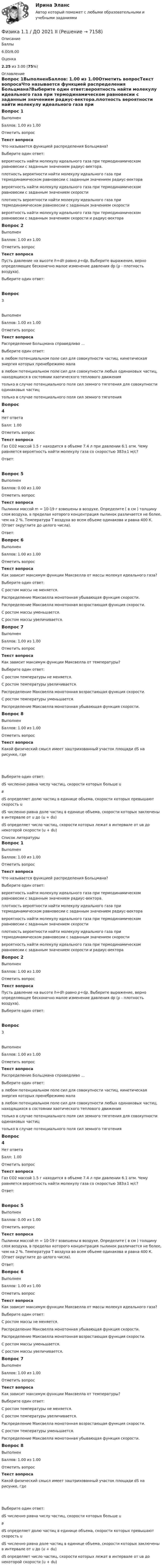      
          Описание
          Баллы6.00/8.00Оценка2.25 из 3.00 (75%) 
          Оглавление
          Вопрос 1ВыполненБаллов: 1.00 из 1.00Отметить вопросТекст вопросаЧто называется функцией распределения Больцмана?Выберите один ответ:вероятность найти молекулу идеального газа при термодинамическом равновесии с заданным значением радиус-вектора.плотность вероятности найти молекулу идеального газа при термодинамическом равновесии с заданным значением радиус-векторавероятность найти молекулу идеального газа при термодинамическом равновесии с заданным значением скоростиплотность вероятности найти молекулу идеального газа при термодинамическом равновесии с заданным значением скоростивероятность найти молекулу идеального газа при термодинамическом равновесии с заданным значением скорости и радиус-вектораВопрос 2ВыполненБаллов: 1.00 из 1.00Отметить вопросТекст вопросаПусть давление на высоте h+dh равно р+dp. Выберите выражение, верно определяющее бесконечно малое изменение давления dp (ρ - плотность воздуха).Выберите один ответ:Вопрос 3ВыполненБаллов: 1.00 из 1.00Отметить вопросТекст вопросаРаспределение Больцмана справедливо …Выберите один ответ: в любом потенциальном поле сил для совокупности частиц, кинетическая энергия которых пренебрежимо малав любом потенциальном поле сил для совокупности любых одинаковых частиц, находящихся в состоянии хаотического теплового движениятолько в случае потенциального поля сил земного тяготения для совокупности одинаковых частиц только в случае потенциального поля сил земного тяготенияВопрос 4Нет ответаБалл: 1.00Отметить вопросТекст вопроса Газ СО2 массой 1.5 г находится в объеме 7.4 л при давлении 6.1 атм. Чему равняется вероятность найти молекулу газа со скоростью 383±1 м/с?Ответ:Вопрос 5ВыполненБаллов: 0.00 из 1.00Отметить вопросТекст вопросаПылинки массой m = 10-19 г взвешены в воздухе. Определите ( в см ) толщину слоя воздуха, в пределах которого концентрация пылинок различается не более, чем на 2 %. Температура Т воздуха во всем объеме одинакова и равна 400 К. (Ответ округлите до целого числа).Ответ: Вопрос 6ВыполненБаллов: 1.00 из 1.00Отметить вопросТекст вопросаКак зависит максимум функции Максвелла от массы молекул идеального газа?Выберите один ответ:С ростом массы не меняется.Распределение Максвелла монотонная убывающая функция скорости.Распределение Максвелла монотонная возрастающая функция скорости.С ростом массы уменьшается.С ростом массы увеличивается.Вопрос 7ВыполненБаллов: 1.00 из 1.00Отметить вопросТекст вопросаКак зависит максимум функции Максвелла от температуры?Выберите один ответ:С ростом температуры не меняется.С ростом температуры увеличивается.Распределение Максвелла монотонная возрастающая функция скорости.С ростом температуры уменьшается.Распределение Максвелла монотонная убывающая функция скорости.Вопрос 8ВыполненБаллов: 1.00 из 1.00Отметить вопросТекст вопросаКакой физический смысл имеет заштрихованный участок площади dS на рисунке, где  Выберите один ответ:dS численно равна числу частиц, скорости которых больше uвdS определяет долю частиц в единице объема, скорости которых превышают скорость udS численно равна доле частиц в единице объема, скорости которых заключены в интервале от u до (u + du) dS определяет число частиц, скорости которых лежат в интервале от uв до некоторой скорости (u + du) 
          Список литературы
          Вопрос 1ВыполненБаллов: 1.00 из 1.00Отметить вопросТекст вопросаЧто называется функцией распределения Больцмана?Выберите один ответ:вероятность найти молекулу идеального газа при термодинамическом равновесии с заданным значением радиус-вектора.плотность вероятности найти молекулу идеального газа при термодинамическом равновесии с заданным значением радиус-векторавероятность найти молекулу идеального газа при термодинамическом равновесии с заданным значением скоростиплотность вероятности найти молекулу идеального газа при термодинамическом равновесии с заданным значением скоростивероятность найти молекулу идеального газа при термодинамическом равновесии с заданным значением скорости и радиус-вектораВопрос 2ВыполненБаллов: 1.00 из 1.00Отметить вопросТекст вопросаПусть давление на высоте h+dh равно р+dp. Выберите выражение, верно определяющее бесконечно малое изменение давления dp (ρ - плотность воздуха).Выберите один ответ:Вопрос 3ВыполненБаллов: 1.00 из 1.00Отметить вопросТекст вопросаРаспределение Больцмана справедливо …Выберите один ответ: в любом потенциальном поле сил для совокупности частиц, кинетическая энергия которых пренебрежимо малав любом потенциальном поле сил для совокупности любых одинаковых частиц, находящихся в состоянии хаотического теплового движениятолько в случае потенциального поля сил земного тяготения для совокупности одинаковых частиц только в случае потенциального поля сил земного тяготенияВопрос 4Нет ответаБалл: 1.00Отметить вопросТекст вопроса Газ СО2 массой 1.5 г находится в объеме 7.4 л при давлении 6.1 атм. Чему равняется вероятность найти молекулу газа со скоростью 383±1 м/с?Ответ:Вопрос 5ВыполненБаллов: 0.00 из 1.00Отметить вопросТекст вопросаПылинки массой m = 10-19 г взвешены в воздухе. Определите ( в см ) толщину слоя воздуха, в пределах которого концентрация пылинок различается не более, чем на 2 %. Температура Т воздуха во всем объеме одинакова и равна 400 К. (Ответ округлите до целого числа).Ответ: Вопрос 6ВыполненБаллов: 1.00 из 1.00Отметить вопросТекст вопросаКак зависит максимум функции Максвелла от массы молекул идеального газа?Выберите один ответ:С ростом массы не меняется.Распределение Максвелла монотонная убывающая функция скорости.Распределение Максвелла монотонная возрастающая функция скорости.С ростом массы уменьшается.С ростом массы увеличивается.Вопрос 7ВыполненБаллов: 1.00 из 1.00Отметить вопросТекст вопросаКак зависит максимум функции Максвелла от температуры?Выберите один ответ:С ростом температуры не меняется.С ростом температуры увеличивается.Распределение Максвелла монотонная возрастающая функция скорости.С ростом температуры уменьшается.Распределение Максвелла монотонная убывающая функция скорости.Вопрос 8ВыполненБаллов: 1.00 из 1.00Отметить вопросТекст вопросаКакой физический смысл имеет заштрихованный участок площади dS на рисунке, где  Выберите один ответ:dS численно равна числу частиц, скорости которых больше uвdS определяет долю частиц в единице объема, скорости которых превышают скорость udS численно равна доле частиц в единице объема, скорости которых заключены в интервале от u до (u + du) dS определяет число частиц, скорости которых лежат в интервале от uв до некоторой скорости (u + du)
            
            
            Фигурист массой m = 70 кг начинает вращение с частотой n1 = 1 об/c, держа руки горизонтально. С какой частотой он будет вращаться, если поднимет руки вертикально? Тело фигуриста считать однородным цилиндром радиуса 15 см,Физика 1.1 / ДО 2021 IIФизика 1.2 Тесты 2-15 ТПУФизика 1.2 ТПУ Тест 1Физика 1 - 3 тест. Витте. ФИЗИКА 1  Автомобильная промышленность сдо росдистантФизика 1 (актуальные ответы на итоговый тест) 2023Федеральный стандарт внутреннего финансового аудита «Планирование и проведение внутреннего финансового аудита» утвержден решением ... РФФедеральный фонд обязательного медицинского страхования представил реестр расходных обязательств бюджета фонда на согласование в Министерство здравоохранения РФ. Реестр получил согласование со стороны Министерства здравоохранения РФ, после чего фондоФедеральный фонд обязательного медицинского страхования РФ (ФФОМС РФ) предназначен для финансирования …Федерация тяжелой атлетики//ТЕСТ ДЛЯ ПОЛУЧЕНИЯ СЕРТИФИКА//АНТИДОПИНГ//2023Федунов указанный в завещании Грибова в качестве исполнителя завещания и давший в момент совершения завещания согласие на это, потребовал от должника наследодателя возврата долга.Феномен группового давления получил в социальной психологии наименование:Фермер Иванов совмещает основную деятельность с тем, что дает уроки игры на гитаре. Цена одного урока – 20 руб. в час. В один прекрасный день фермер Иванов провел на ферме 10 часов, высаживая семена, за которые заплатил 100 руб.