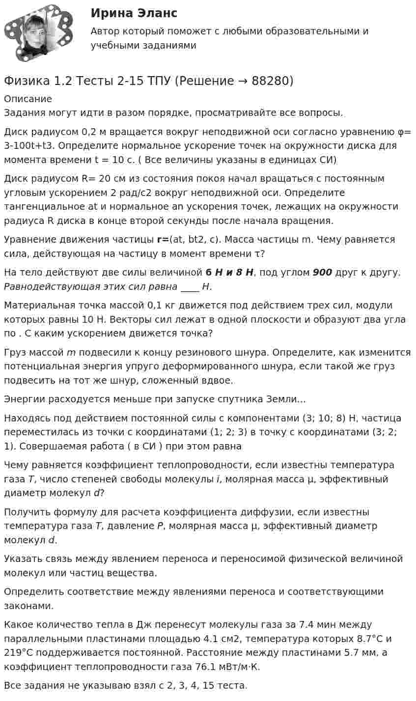     
            Описание
            Задания могут идти в разом порядке, просматривайте все вопросы.Диск радиусом 0,2 м вращается вокруг неподвижной оси согласно уравнению φ= 3-100t+t3. Определите нормальное ускорение точек на окружности диска для момента времени t = 10 c. ( Все величины указаны в единицах СИ)Диск радиусом R= 20 см из состояния покоя начал вращаться с постоянным угловым ускорением 2 рад/с2 вокруг неподвижной оси. Определите тангенциальное at  и нормальное an ускорения точек, лежащих на окружности радиуса R диска  в конце второй секунды после начала вращения. Уравнение движения частицы r=(at, bt2, c). Масса частицы m. Чему равняется сила, действующая на частицу в момент времени τ?На тело действуют две силы величиной 6 Н и 8 Н, под углом 900 друг к другу. Равнодействующая этих сил равна ____ Н.Материальная точка массой 0,1 кг движется под действием трех сил, модули которых равны 10 Н. Векторы сил лежат в одной плоскости и образуют два угла по . С каким ускорением движется точка?Груз массой  m подвесили к концу резинового шнура. Определите, как изменится потенциальная энергия упруго деформированного шнура, если такой же груз подвесить на тот же шнур, сложенный вдвое. Энергии расходуется меньше при запуске спутника Земли...Находясь под действием постоянной силы с компонентами (3; 10; 8) Н, частица переместилась из точки с координатами (1; 2; 3) в точку с координатами (3; 2; 1). Совершаемая работа ( в СИ ) при этом равнаЧему равняется коэффициент теплопроводности, если известны температура газа Т, число степеней свободы молекулы i, молярная масса μ, эффективный диаметр молекул d?Получить формулу для расчета коэффициента диффузии, если известны температура газа Т, давление Р, молярная масса μ, эффективный диаметр молекул d.Указать связь между явлением переноса и переносимой физической величиной молекул или частиц вещества.  Определить соответствие между явлениями переноса и соответствующими законами. Какое количество тепла в Дж перенесут молекулы газа за 7.4 мин между параллельными пластинами площадью 4.1 см2, температура которых 8.7°C и 219°C поддерживается постоянной. Расстояние между пластинами 5.7 мм, а коэффициент теплопроводности газа 76.1 мВт/м·К.Все задания не указываю взял с 2, 3, 4, 15 теста.   
            
            
            Физика 1.1 / ДО 2021 IIФизика 1.2 Тесты 2-15 ТПУФизика 1.2 ТПУ Тест 1Физика 1 - 3 тест. Витте. ФИЗИКА 1  Автомобильная промышленность сдо росдистантФизика 1 (актуальные ответы на итоговый тест) 2023Физика 1. Вариант 16Федеральный фонд обязательного медицинского страхования представил реестр расходных обязательств бюджета фонда на согласование в Министерство здравоохранения РФ. Реестр получил согласование со стороны Министерства здравоохранения РФ, после чего фондоФедеральный фонд обязательного медицинского страхования РФ (ФФОМС РФ) предназначен для финансирования …Федерация тяжелой атлетики//ТЕСТ ДЛЯ ПОЛУЧЕНИЯ СЕРТИФИКА//АНТИДОПИНГ//2023Федунов указанный в завещании Грибова в качестве исполнителя завещания и давший в момент совершения завещания согласие на это, потребовал от должника наследодателя возврата долга.Феномен группового давления получил в социальной психологии наименование:Фермер Иванов совмещает основную деятельность с тем, что дает уроки игры на гитаре. Цена одного урока – 20 руб. в час. В один прекрасный день фермер Иванов провел на ферме 10 часов, высаживая семена, за которые заплатил 100 руб.Фермер на своем участке может выращивать для продажи морковь и свеклу. Он использует труд 10 сезонных рабочих. Каждый из рабочих может вырастить либо 100 кг свеклы, либо 80 кг моркови. Постройте график производственных возможностей фермерского хозяйства и объясните, почему он имеет такую форму.