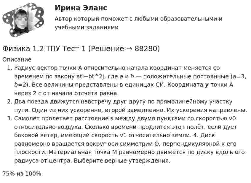      
            Описание
            Радиус-вектор точки А относительно начала координат меняется со временем по закону ati−bt^2j, где а и b — положительные постоянные (a=3, b=2). Все величины представ­лены в единицах СИ. Координата  у точки А через 2 с от начала отсчета равна.Два поезда движутся навстречу друг другу по прямолинейному участку пути. Один из них ускоренно, второй замедленно. Их ускорения направлены.Самолёт пролетает расстояние s  между двумя пунктами со скоростью v0  относительно воздуха. Сколько времени продлится этот  полёт, если дует боковой ветер, имеющий скорость v1 относительно земли. 4. Диск равномерно вращается вокруг оси симметрии О, перпендикулярной к его плоскости. Материальная точка М равномерно движется по диску вдоль его радиуса от центра. Выберите верные утверждения.75% из 100%   
            
            
            Физика 1.2 Тесты 2-15 ТПУФизика 1.2 ТПУ Тест 1Физика 1 - 3 тест. Витте. ФИЗИКА 1  Автомобильная промышленность сдо росдистантФизика 1 (актуальные ответы на итоговый тест) 2023Физика 1. Вариант 16ФИЗИКА 1 ЗАДАНИЕ 1 ТГУ РОСДИСТАНТ ВАРИАНТ Г(4)Федеральный фонд обязательного медицинского страхования РФ (ФФОМС РФ) предназначен для финансирования …Федерация тяжелой атлетики//ТЕСТ ДЛЯ ПОЛУЧЕНИЯ СЕРТИФИКА//АНТИДОПИНГ//2023Федунов указанный в завещании Грибова в качестве исполнителя завещания и давший в момент совершения завещания согласие на это, потребовал от должника наследодателя возврата долга.Феномен группового давления получил в социальной психологии наименование:Фермер Иванов совмещает основную деятельность с тем, что дает уроки игры на гитаре. Цена одного урока – 20 руб. в час. В один прекрасный день фермер Иванов провел на ферме 10 часов, высаживая семена, за которые заплатил 100 руб.Фермер на своем участке может выращивать для продажи морковь и свеклу. Он использует труд 10 сезонных рабочих. Каждый из рабочих может вырастить либо 100 кг свеклы, либо 80 кг моркови. Постройте график производственных возможностей фермерского хозяйства и объясните, почему он имеет такую форму.Фигурист массой m = 70 кг начинает вращение с частотой n1 = 1 об/c, держа руки горизонтально. С какой частотой он будет вращаться, если поднимет руки вертикально? Тело фигуриста считать однородным цилиндром радиуса 15 см,