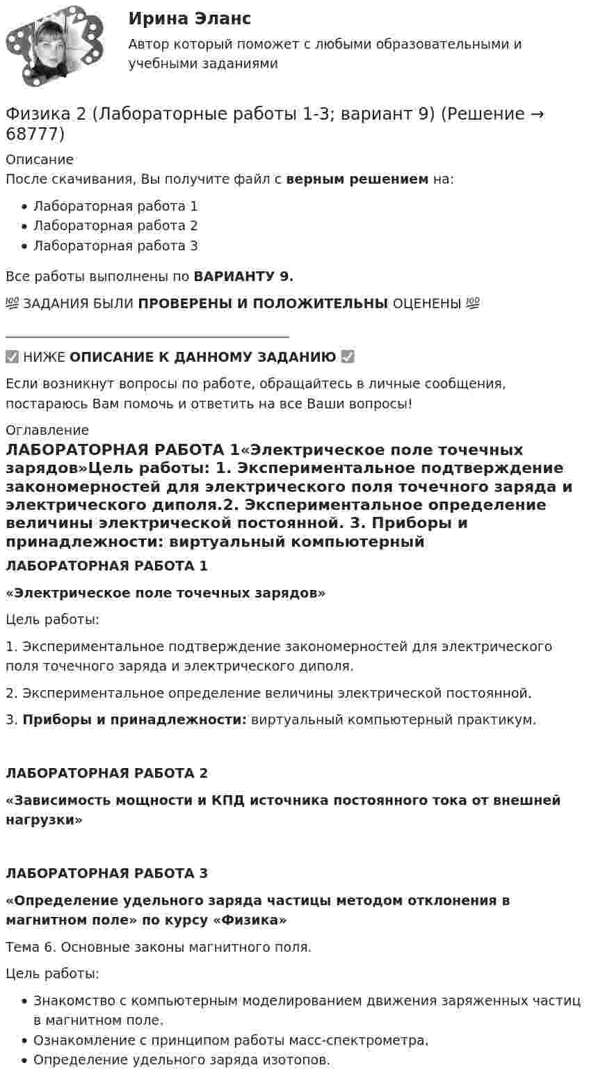     
            Описание
            После скачивания, Вы получите файл с верным решением на:Лабораторная работа 1Лабораторная работа 2Лабораторная работа 3Все работы выполнены по ВАРИАНТУ 9. 💯 ЗАДАНИЯ БЫЛИ ПРОВЕРЕНЫ И ПОЛОЖИТЕЛЬНЫ ОЦЕНЕНЫ 💯___________________________________________✅ НИЖЕ ОПИСАНИЕ К ДАННОМУ ЗАДАНИЮ ✅Если возникнут вопросы по работе, обращайтесь в личные сообщения, постараюсь Вам помочь и ответить на все Ваши вопросы! 
            Оглавление
            ЛАБОРАТОРНАЯ РАБОТА 1«Электрическое поле точечных зарядов»Цель работы: 1. Экспериментальное подтверждение закономерностей для электрического поля точечного заряда и электрического диполя.2. Экспериментальное определение величины электрической постоянной. 3. Приборы и принадлежности: виртуальный компьютерный практикум.ЛАБОРАТОРНАЯ РАБОТА 2«Зависимость мощности и КПД источника постоянного тока от внешней нагрузки»ЛАБОРАТОРНАЯ РАБОТА 3«Определение удельного заряда частицы методом отклонения в магнитном поле» по курсу «Физика»Тема 6. Основные законы магнитного поля.Цель работы:Знакомство с компьютерным моделированием движения заряженных частиц в магнитном поле.Ознакомление с принципом работы масс-спектрометра.Определение удельного заряда изотопов.  
            
            
            Физика 2. Итоговый тест. РосдистантФизика 2 (Лабораторные работы 1-3; вариант 9)Физика 2. Основные законы магнитного поля. Лабораторная работа 3 (бригада 5, буква фамилии Д)Физика 2. Полный перечень вопросовФизика 2. Постоянный электрический ток, его характеристики. Закон Ома. ЭДС и работа источника тока. Закон Джоуля-Ленца. Правила Кирхгофа. Лабораторная работа 2💯 ФИЗИКА (2) (правильные ответы на тест Синергия / МОИ / МТИ / МосАП)физика 2 практическая работа 2 💯 ФИЗИКА (2) (все ответы на тест Синергия / МТИ / МосАП, май 2023)💯 ФИЗИКА (2) (все ответы на тест Синергия / МТИ / МосАП, март 2023)💯 ФИЗИКА (2) (все ответы на тест Синергия / МТИ / МосАП, сентябрь 2022)💯 ФИЗИКА (2) (все ответы на тест Синергия / МТИ / МосАП, январь 2023)Физика 2 задание 2 вариант 4 (ТГУ)физика 2 итоговый тест физика 2 итоговый тест 