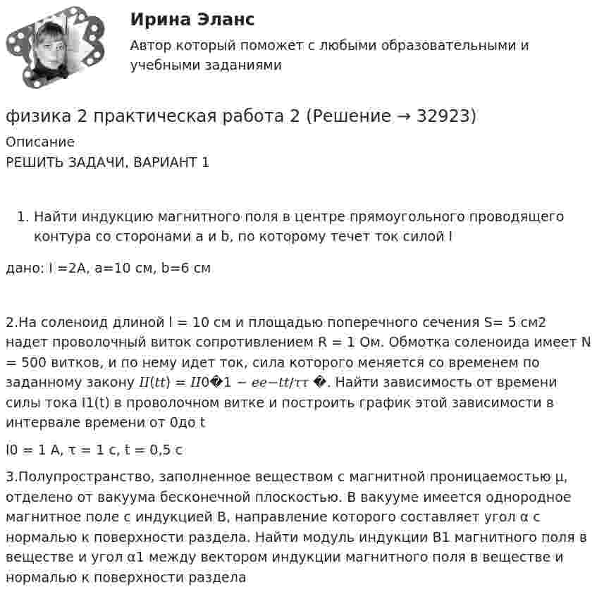     
          Описание
          РЕШИТЬ ЗАДАЧИ, ВАРИАНТ 1Найти индукцию магнитного поля в центре прямоугольного проводящего контура со сторонами a и b, по которому течет ток силой Iдано: I =2А, a=10 см, b=6 см2.На соленоид длиной l = 10 см и площадью поперечного сечения S= 5 см2 надет проволочный виток сопротивлением R = 1 Ом. Обмотка соленоида имеет N = 500 витков, и по нему идет ток, сила которого меняется со временем по заданному закону 𝐼𝐼(𝑡𝑡) = 𝐼𝐼0�1 − 𝑒𝑒−𝑡𝑡/𝜏𝜏 �. Найти зависимость от времени силы тока I1(t) в проволочном витке и построить график этой зависимости в интервале времени от 0до tI0 = 1 А, τ = 1 с, t = 0,5 с3.Полупространство, заполненное веществом с магнитной проницаемостью μ, отделено от вакуума бесконечной плоскостью. В вакууме имеется однородное магнитное поле с индукцией B, направление которого составляет угол α с нормалью к поверхности раздела. Найти модуль индукции B1 магнитного поля в веществе и угол α1 между вектором индукции магнитного поля в веществе и нормалью к поверхности раздела  
            
            
            💯 ФИЗИКА (2) (правильные ответы на тест Синергия / МОИ / МТИ / МосАП)физика 2 практическая работа 2 Физика 2 Практические задания Росдистант, вариант № 16Физика 2. Практическое задание.Физика 2 практическое задание 1Физика 2 Практическое задание 1, вариант 17 (Росдистант ТГУ)Физика 2 практическое задание 2физика 2 итоговый тест физика 2 итоговый тест Физика 2 Итоговый тест Ответы на все вопросы Росдистант ТГУФизика 2. Итоговый тест. РосдистантФизика 2 (Лабораторные работы 1-3; вариант 9)Физика 2. Основные законы магнитного поля. Лабораторная работа 3 (бригада 5, буква фамилии Д)Физика 2. Полный перечень вопросов