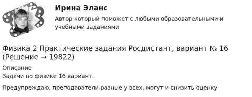     
          Описание
          Задачи по физике 16 вариант.Предупреждаю, преподаватели разные у всех, могут и снизить оценку  
            
            
            физика 2 практическая работа 2 Физика 2 Практические задания Росдистант, вариант № 16Физика 2. Практическое задание.Физика 2 практическое задание 1Физика 2 Практическое задание 1, вариант 17 (Росдистант ТГУ)Физика 2 практическое задание 2Физика 2 промежуточные тестыфизика 2 итоговый тест Физика 2 Итоговый тест Ответы на все вопросы Росдистант ТГУФизика 2. Итоговый тест. РосдистантФизика 2 (Лабораторные работы 1-3; вариант 9)Физика 2. Основные законы магнитного поля. Лабораторная работа 3 (бригада 5, буква фамилии Д)Физика 2. Полный перечень вопросовФизика 2. Постоянный электрический ток, его характеристики. Закон Ома. ЭДС и работа источника тока. Закон Джоуля-Ленца. Правила Кирхгофа. Лабораторная работа 2