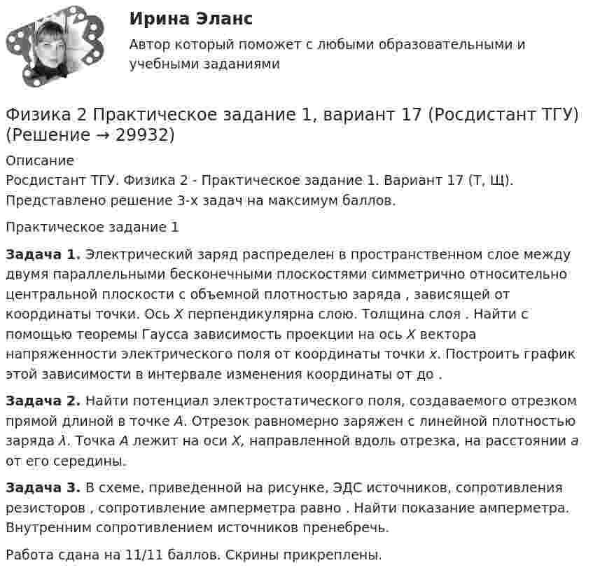     
          Описание
          Росдистант ТГУ. Физика 2 - Практическое задание 1. Вариант 17 (Т, Щ). Представлено решение 3-х задач на максимум баллов.Практическое задание 1Задача 1. Электрический заряд распределен в пространственном слое между двумя параллельными бесконечными плоскостями симметрично относительно центральной плоскости с объемной плотностью заряда , зависящей от координаты точки. Ось X перпендикулярна слою. Толщина слоя . Найти с помощью теоремы Гаусса зависимость проекции на ось X вектора напряженности электрического поля от координаты точки x. Построить график этой зависимости в интервале изменения координаты от до .Задача 2. Найти потенциал электростатического поля, создаваемого отрезком прямой длиной в точке A. Отрезок равномерно заряжен с линейной плотностью заряда λ. Точка A лежит на оси X, направленной вдоль отрезка, на расстоянии a от его середины.Задача 3. В схеме, приведенной на рисунке, ЭДС источников, сопротивления резисторов , сопротивление амперметра равно . Найти показание амперметра. Внутренним сопротивлением источников пренебречь.Работа сдана на 11/11 баллов. Скрины прикреплены.  
            
            
            Физика 2 практическое задание 1Физика 2 Практическое задание 1, вариант 17 (Росдистант ТГУ)Физика 2 практическое задание 2Физика 2 промежуточные тестыФизика 2 (промежуточные тесты)Физика2_Промежуточный тест 10Физика2_Промежуточный тест 11Физика 2 (Лабораторные работы 1-3; вариант 9)Физика 2. Основные законы магнитного поля. Лабораторная работа 3 (бригада 5, буква фамилии Д)Физика 2. Полный перечень вопросовФизика 2. Постоянный электрический ток, его характеристики. Закон Ома. ЭДС и работа источника тока. Закон Джоуля-Ленца. Правила Кирхгофа. Лабораторная работа 2💯 ФИЗИКА (2) (правильные ответы на тест Синергия / МОИ / МТИ / МосАП)физика 2 практическая работа 2 Физика 2 Практические задания Росдистант, вариант № 16