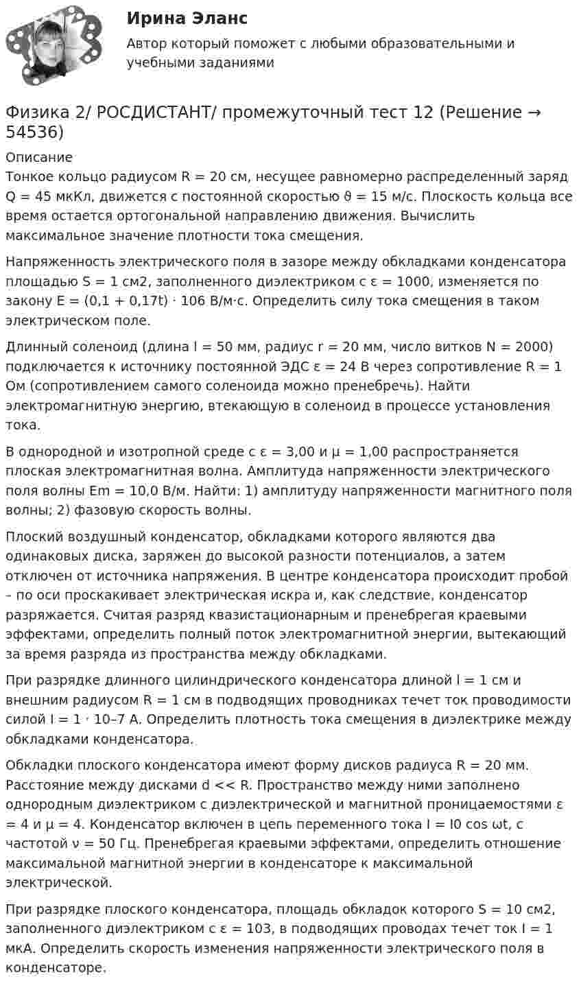     
            Описание
            Тонкое кольцо радиусом R = 20 см, несущее равномерно распределенный заряд Q = 45 мкКл, движется с постоянной скоростью ϑ = 15 м/с. Плоскость кольца все время остается ортогональной направлению движения. Вычислить максимальное значение плотности тока смещения.Напряженность электрического поля в зазоре между обкладками конденсатора площадью S = 1 см2, заполненного диэлектриком с ε = 1000, изменяется по закону E = (0,1 + 0,17t) · 106 В/м·с. Определить силу тока смещения в таком электрическом поле.Длинный соленоид (длина l = 50 мм, радиус r = 20 мм, число витков N = 2000) подключается к источнику постоянной ЭДС ε = 24 В через сопротивление R = 1 Ом (сопротивлением самого соленоида можно пренебречь). Найти электромагнитную энергию, втекающую в соленоид в процессе установления тока.В однородной и изотропной среде с ε = 3,00 и μ = 1,00 распространяется плоская электромагнитная волна. Амплитуда напряженности электрического поля волны Еm = 10,0 В/м. Найти: 1) амплитуду напряженности магнитного поля волны; 2) фазовую скорость волны.Плоский воздушный конденсатор, обкладками которого являются два одинаковых диска, заряжен до высокой разности потенциалов, а затем отключен от источника напряжения. В центре конденсатора происходит пробой – по оси проскакивает электрическая искра и, как следствие, конденсатор разряжается. Считая разряд квазистационарным и пренебрегая краевыми эффектами, определить полный поток электромагнитной энергии, вытекающий за время разряда из пространства между обкладками.При разрядке длинного цилиндрического конденсатора длиной l = 1 см и внешним радиусом R = 1 см в подводящих проводниках течет ток проводимости силой I = 1 · 10–7 А. Определить плотность тока смещения в диэлектрике между обкладками конденсатора.Обкладки плоского конденсатора имеют форму дисков радиуса R = 20 мм. Расстояние между дисками d << R. Пространство между ними заполнено однородным диэлектриком с диэлектрической и магнитной проницаемостями ε = 4 и μ = 4. Конденсатор включен в цепь переменного тока I = I0 cos ωt, с частотой ν = 50 Гц. Пренебрегая краевыми эффектами, определить отношение максимальной магнитной энергии в конденсаторе к максимальной электрической.При разрядке плоского конденсатора, площадь обкладок которого S = 10 см2, заполненного диэлектриком с ε = 103, в подводящих проводах течет ток I = 1 мкА. Определить скорость изменения напряженности электрического поля в конденсаторе.  
            
            
            Физика 2/ РОСДИСТАНТ/ промежуточный тест 11Физика 2/ РОСДИСТАНТ/ промежуточный тест 12Физика 2/ РОСДИСТАНТ/ промежуточный тест 2Физика 2/ РОСДИСТАНТ/ промежуточный тест 3Физика 2/ РОСДИСТАНТ/ промежуточный тест 4Физика 2/ РОСДИСТАНТ/ промежуточный тест 5Физика 2/ РОСДИСТАНТ/ промежуточный тест 6Физика2_Промежуточный тест 9Физика 2 решенные задания для ВКСФизика 2 (Росдистант)Физика 2. Росдистант.  Практическое задание 1, 2. Вариант 11 (буква М)Физика 2 (РОСДИСТАНТ) Промежуточные тесты 1-12Физика 2. Росдистант. Промежуточные тесты 1-12. Итоговый тест.Физика 2/ РОСДИСТАНТ/ промежуточный тест 1