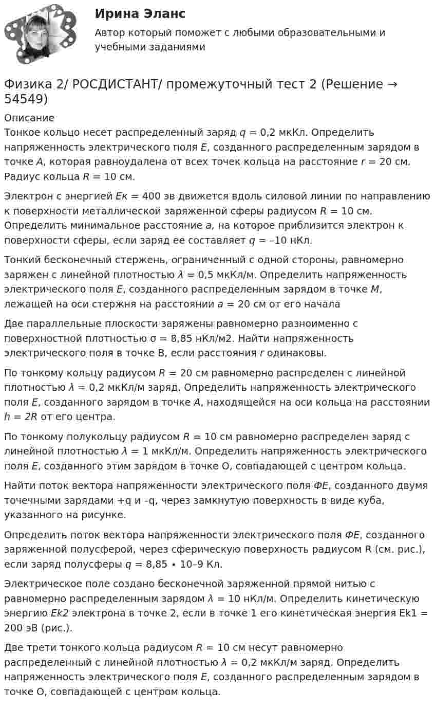     
            Описание
            Тонкое кольцо несет распределенный заряд q = 0,2 мкКл. Определить напряженность электрического поля E, созданного распределенным зарядом в точке A, которая равноудалена от всех точек кольца на расстояние r = 20 см. Радиус кольца R = 10 см.Электрон с энергией Eк = 400 эв движется вдоль силовой линии по направлению к поверхности металлической заряженной сферы радиусом R = 10 см. Определить минимальное расстояние a, на которое приблизится электрон к поверхности сферы, если заряд ее составляет q = –10 нКл.Тонкий бесконечный стержень, ограниченный с одной стороны, равномерно заряжен с линейной плотностью λ = 0,5 мкКл/м. Определить напряженность электрического поля E, созданного распределенным зарядом в точке M, лежащей на оси стержня на расстоянии a = 20 см от его началаДве параллельные плоскости заряжены равномерно разноименно с поверхностной плотностью σ = 8,85 нКл/м2. Найти напряженность электрического поля в точке В, если расстояния r одинаковы. По тонкому кольцу радиусом R = 20 см равномерно распределен с линейной плотностью λ = 0,2 мкКл/м заряд. Определить напряженность электрического поля E, созданного зарядом в точке A, находящейся на оси кольца на расстоянии h = 2R от его центра.По тонкому полукольцу радиусом R = 10 см равномерно распределен заряд с линейной плотностью λ = 1 мкКл/м. Определить напряженность электрического поля E, созданного этим зарядом в точке O, совпадающей с центром кольца.Найти поток вектора напряженности электрического поля ФE, созданного двумя точечными зарядами +q и –q, через замкнутую поверхность в виде куба, указанного на рисунке.Определить поток вектора напряженности электрического поля ФE, созданного заряженной полусферой, через сферическую поверхность радиусом R (см. рис.), если заряд полусферы q = 8,85 ∙ 10–9 Кл.Электрическое поле создано бесконечной заряженной прямой нитью с равномерно распределенным зарядом λ = 10 нКл/м. Определить кинетическую энергию Ek2 электрона в точке 2, если в точке 1 его кинетическая энергия Ek1 = 200 эВ (рис.). Две трети тонкого кольца радиусом R = 10 см несут равномерно распределенный с линейной плотностью λ = 0,2 мкКл/м заряд. Определить напряженность электрического поля E, созданного распределенным зарядом в точке O, совпадающей с центром кольца.  
            
            
            Физика 2/ РОСДИСТАНТ/ промежуточный тест 12Физика 2/ РОСДИСТАНТ/ промежуточный тест 2Физика 2/ РОСДИСТАНТ/ промежуточный тест 3Физика 2/ РОСДИСТАНТ/ промежуточный тест 4Физика 2/ РОСДИСТАНТ/ промежуточный тест 5Физика 2/ РОСДИСТАНТ/ промежуточный тест 6Физика 2/ РОСДИСТАНТ/ промежуточный тест 7Физика 2 решенные задания для ВКСФизика 2 (Росдистант)Физика 2. Росдистант.  Практическое задание 1, 2. Вариант 11 (буква М)Физика 2 (РОСДИСТАНТ) Промежуточные тесты 1-12Физика 2. Росдистант. Промежуточные тесты 1-12. Итоговый тест.Физика 2/ РОСДИСТАНТ/ промежуточный тест 1Физика 2/ РОСДИСТАНТ/ промежуточный тест 10
