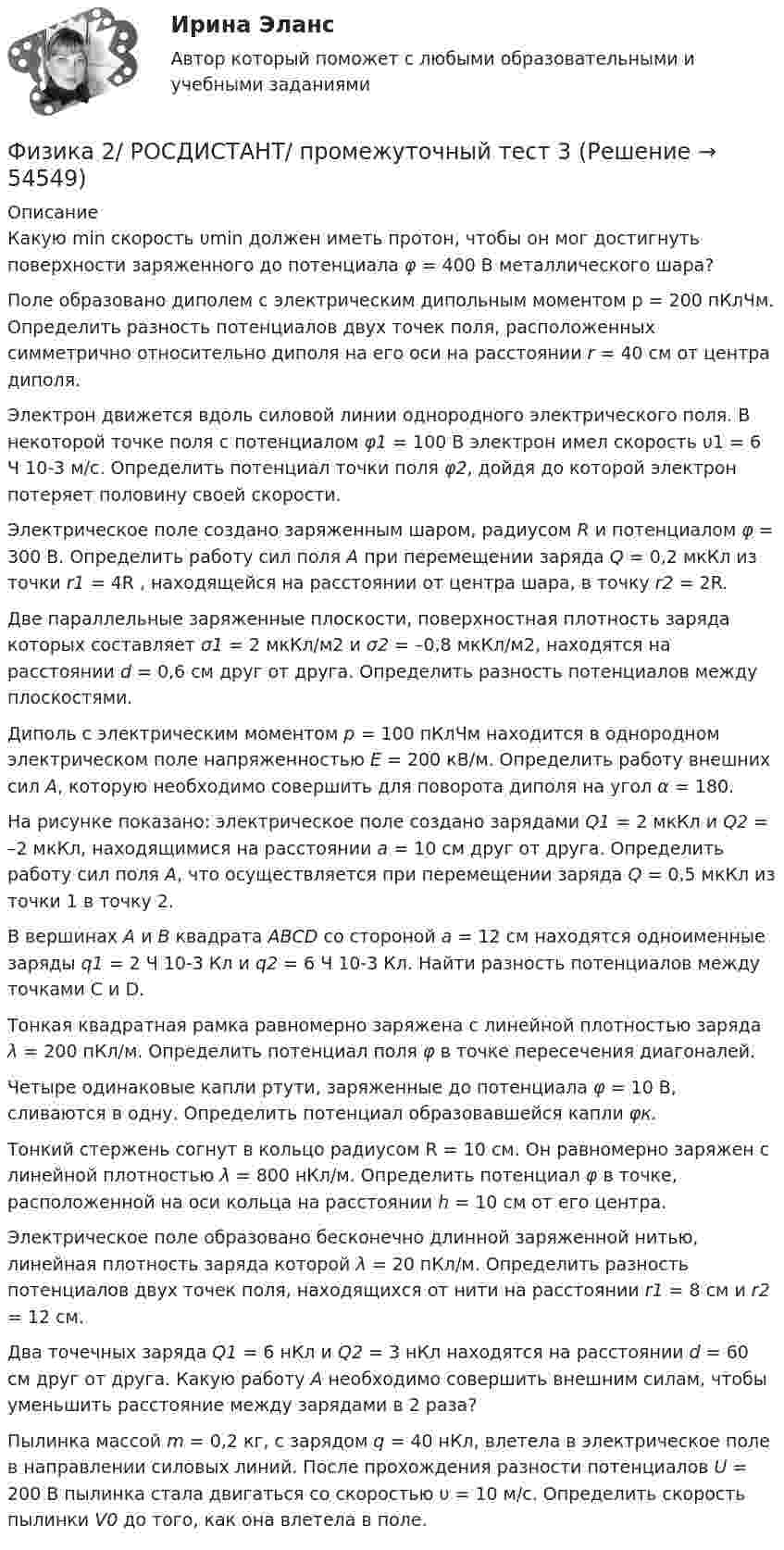     
            Описание
            Какую min скорость υmin должен иметь протон, чтобы он мог достигнуть поверхности заряженного до потенциала φ = 400 В металлического шара?Поле образовано диполем с электрическим дипольным моментом p = 200 пКлЧм. Определить разность потенциалов двух точек поля, расположенных симметрично относительно диполя на его оси на расстоянии r = 40 см от центра диполя.Электрон движется вдоль силовой линии однородного электрического поля. В некоторой точке поля с потенциалом φ1 = 100 В электрон имел скорость υ1 = 6 Ч 10-3 м/с. Определить потенциал точки поля φ2, дойдя до которой электрон потеряет половину своей скорости.Электрическое поле создано заряженным шаром, радиусом R и потенциалом φ = 300 В. Определить работу сил поля A при перемещении заряда Q = 0,2 мкКл из точки r1 = 4R , находящейся на расстоянии от центра шара, в точку r2 = 2R.Две параллельные заряженные плоскости, поверхностная плотность заряда которых составляет σ1 = 2 мкКл/м2 и σ2 = –0,8 мкКл/м2, находятся на расстоянии d = 0,6 см друг от друга. Определить разность потенциалов между плоскостями.Диполь с электрическим моментом p = 100 пКлЧм находится в однородном электрическом поле напряженностью E = 200 кВ/м. Определить работу внешних сил A, которую необходимо совершить для поворота диполя на угол α = 180.На рисунке показано: электрическое поле создано зарядами Q1 = 2 мкКл и Q2 = –2 мкКл, находящимися на расстоянии a = 10 см друг от друга. Определить работу сил поля A, что осуществляется при перемещении заряда Q = 0,5 мкКл из точки 1 в точку 2. В вершинах А и В квадрата ABCD со стороной а = 12 см находятся одноименные заряды q1 = 2 Ч 10-3 Кл и q2 = 6 Ч 10-3 Кл. Найти разность потенциалов между точками С и D. Тонкая квадратная рамка равномерно заряжена с линейной плотностью заряда λ = 200 пКл/м. Определить потенциал поля φ в точке пересечения диагоналей.Четыре одинаковые капли ртути, заряженные до потенциала φ = 10 В, сливаются в одну. Определить потенциал образовавшейся капли φк.Тонкий стержень согнут в кольцо радиусом R = 10 см. Он равномерно заряжен с линейной плотностью λ = 800 нКл/м. Определить потенциал φ в точке, расположенной на оси кольца на расстоянии h = 10 см от его центра.Электрическое поле образовано бесконечно длинной заряженной нитью, линейная плотность заряда которой λ = 20 пКл/м. Определить разность потенциалов двух точек поля, находящихся от нити на расстоянии r1 = 8 см и r2 = 12 см.Два точечных заряда Q1 = 6 нКл и Q2 = 3 нКл находятся на расстоянии d = 60 см друг от друга. Какую работу A необходимо совершить внешним силам, чтобы уменьшить расстояние между зарядами в 2 раза?Пылинка массой m = 0,2 кг, с зарядом q = 40 нКл, влетела в электрическое поле в направлении силовых линий. После прохождения разности потенциалов U = 200 В пылинка стала двигаться со скоростью υ = 10 м/с. Определить скорость пылинки V0 до того, как она влетела в поле.  
            
            
            Физика 2/ РОСДИСТАНТ/ промежуточный тест 2Физика 2/ РОСДИСТАНТ/ промежуточный тест 3Физика 2/ РОСДИСТАНТ/ промежуточный тест 4Физика 2/ РОСДИСТАНТ/ промежуточный тест 5Физика 2/ РОСДИСТАНТ/ промежуточный тест 6Физика 2/ РОСДИСТАНТ/ промежуточный тест 7Физика 2/ РОСДИСТАНТ/ промежуточный тест 8Физика 2 (Росдистант)Физика 2. Росдистант.  Практическое задание 1, 2. Вариант 11 (буква М)Физика 2 (РОСДИСТАНТ) Промежуточные тесты 1-12Физика 2. Росдистант. Промежуточные тесты 1-12. Итоговый тест.Физика 2/ РОСДИСТАНТ/ промежуточный тест 1Физика 2/ РОСДИСТАНТ/ промежуточный тест 10Физика 2/ РОСДИСТАНТ/ промежуточный тест 11