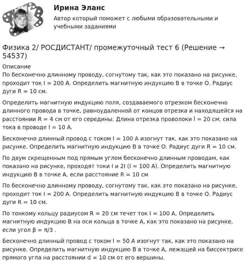     
            Описание
            По бесконечно длинному проводу, согнутому так, как это показано на рисунке, проходит ток I = 200 А. Определить магнитную индукцию В в точке О. Радиус дуги R = 10 см.Определить магнитную индукцию поля, создаваемого отрезком бесконечно длинного провода в точке, равноудаленной от концов отрезка и находящейся на расстоянии R = 4 см от его середины. Длина отрезка проволоки l = 20 см, сила тока в проводе I = 10 А.Бесконечно длинный провод с током I = 100 А изогнут так, как это показано на рисунке. Определить магнитную индукцию В в точке О. Радиус дуги R = 10 см.По двум скрещенным под прямым углом бесконечно длинным проводам, как показано на рисунке, проходят токи I и 2I (I = 100 А). Определить магнитную индукцию В в точке А, если расстояние R = 10 смПо бесконечно длинному проводу, согнутому так, как это показано на рисунке, проходит ток I = 200 А. Определить магнитную индукцию В в точке О. Радиус дуги R = 10 см.По тонкому кольцу радиусом R = 20 см течет ток I = 100 А. Определить магнитную индукцию В на оси кольца в точке А, как это показано на рисунке, если угол β = π/3 .Бесконечно длинный провод с током I = 50 А изогнут так, как это показано на рисунке. Определить магнитную индукцию В в точке А, лежащей на биссектрисе прямого угла на расстоянии d = 10 см от его вершины.  
            
            
            Физика 2/ РОСДИСТАНТ/ промежуточный тест 5Физика 2/ РОСДИСТАНТ/ промежуточный тест 6Физика 2/ РОСДИСТАНТ/ промежуточный тест 7Физика 2/ РОСДИСТАНТ/ промежуточный тест 8Физика 2/ РОСДИСТАНТ/ промежуточный тест 9Физика 2 семестр (тест с ответами Колледж Синергия)Физика 2 семестр (тест с ответами Синергия/МОИ/ МТИ /МОСАП)Физика 2. Росдистант. Промежуточные тесты 1-12. Итоговый тест.Физика 2/ РОСДИСТАНТ/ промежуточный тест 1Физика 2/ РОСДИСТАНТ/ промежуточный тест 10Физика 2/ РОСДИСТАНТ/ промежуточный тест 11Физика 2/ РОСДИСТАНТ/ промежуточный тест 12Физика 2/ РОСДИСТАНТ/ промежуточный тест 2Физика 2/ РОСДИСТАНТ/ промежуточный тест 3