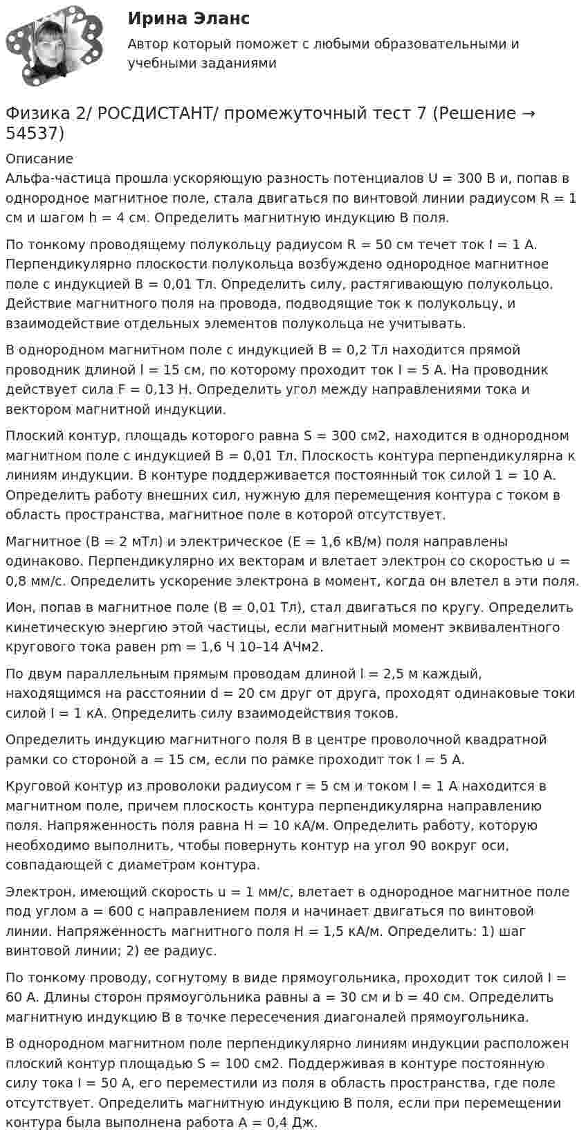    
            Описание
            Альфа-частица прошла ускоряющую разность потенциалов U = 300 В и, попав в однородное магнитное поле, стала двигаться по винтовой линии радиусом R = 1 см и шагом h = 4 см. Определить магнитную индукцию B поля.По тонкому проводящему полукольцу радиусом R = 50 см течет ток I = 1 А. Перпендикулярно плоскости полукольца возбуждено однородное магнитное поле с индукцией В = 0,01 Тл. Определить силу, растягивающую полукольцо. Действие магнитного поля на провода, подводящие ток к полукольцу, и взаимодействие отдельных элементов полукольца не учитывать.В однородном магнитном поле с индукцией В = 0,2 Тл находится прямой проводник длиной l = 15 см, по которому проходит ток I = 5 А. На проводник действует сила F = 0,13 Н. Определить угол между направлениями тока и вектором магнитной индукции.Плоский контур, площадь которого равна S = 300 см2, находится в однородном магнитном поле с индукцией В = 0,01 Тл. Плоскость контура перпендикулярна к линиям индукции. В контуре поддерживается постоянный ток силой 1 = 10 А. Определить работу внешних сил, нужную для перемещения контура с током в область пространства, магнитное поле в которой отсутствует.Магнитное (В = 2 мТл) и электрическое (Е = 1,6 кВ/м) поля направлены одинаково. Перпендикулярно их векторам  и влетает электрон со скоростью u = 0,8 мм/с. Определить ускорение электрона в момент, когда он влетел в эти поля.Ион, попав в магнитное поле (В = 0,01 Тл), стал двигаться по кругу. Определить кинетическую энергию этой частицы, если магнитный момент эквивалентного кругового тока равен рm = 1,6 Ч 10–14 AЧм2.По двум параллельным прямым проводам длиной l = 2,5 м каждый, находящимся на расстоянии d = 20 см друг от друга, проходят одинаковые токи силой I = 1 кА. Определить силу взаимодействия токов.Определить индукцию магнитного поля B в центре проволочной квадратной рамки со стороной а = 15 см, если по рамке проходит ток I = 5 А.Круговой контур из проволоки радиусом r = 5 см и током I = 1 А находится в магнитном поле, причем плоскость контура перпендикулярна направлению поля. Напряженность поля равна H = 10 кА/м. Определить работу, которую необходимо выполнить, чтобы повернуть контур на угол 90 вокруг оси, совпадающей с диаметром контура.Электрон, имеющий скорость u = 1 мм/с, влетает в однородное магнитное поле под углом а = 600 с направлением поля и начинает двигаться по винтовой линии. Напряженность магнитного поля Н = 1,5 кА/м. Определить: 1) шаг винтовой линии; 2) ее радиус.По тонкому проводу, согнутому в виде прямоугольника, проходит ток силой I = 60 А. Длины сторон прямоугольника равны а = 30 см и b = 40 см. Определить магнитную индукцию В в точке пересечения диагоналей прямоугольника.В однородном магнитном поле перпендикулярно линиям индукции расположен плоский контур площадью S = 100 см2. Поддерживая в контуре постоянную силу тока I = 50 А, его переместили из поля в область пространства, где поле отсутствует. Определить магнитную индукцию В поля, если при перемещении контура была выполнена работа А = 0,4 Дж.  
            
            
            Физика 2/ РОСДИСТАНТ/ промежуточный тест 6Физика 2/ РОСДИСТАНТ/ промежуточный тест 7Физика 2/ РОСДИСТАНТ/ промежуточный тест 8Физика 2/ РОСДИСТАНТ/ промежуточный тест 9Физика 2 семестр (тест с ответами Колледж Синергия)Физика 2 семестр (тест с ответами Синергия/МОИ/ МТИ /МОСАП)Физика (2) тест с ответами Синергия/МОИ/ МТИ /МОСАПФизика 2/ РОСДИСТАНТ/ промежуточный тест 1Физика 2/ РОСДИСТАНТ/ промежуточный тест 10Физика 2/ РОСДИСТАНТ/ промежуточный тест 11Физика 2/ РОСДИСТАНТ/ промежуточный тест 12Физика 2/ РОСДИСТАНТ/ промежуточный тест 2Физика 2/ РОСДИСТАНТ/ промежуточный тест 3Физика 2/ РОСДИСТАНТ/ промежуточный тест 4