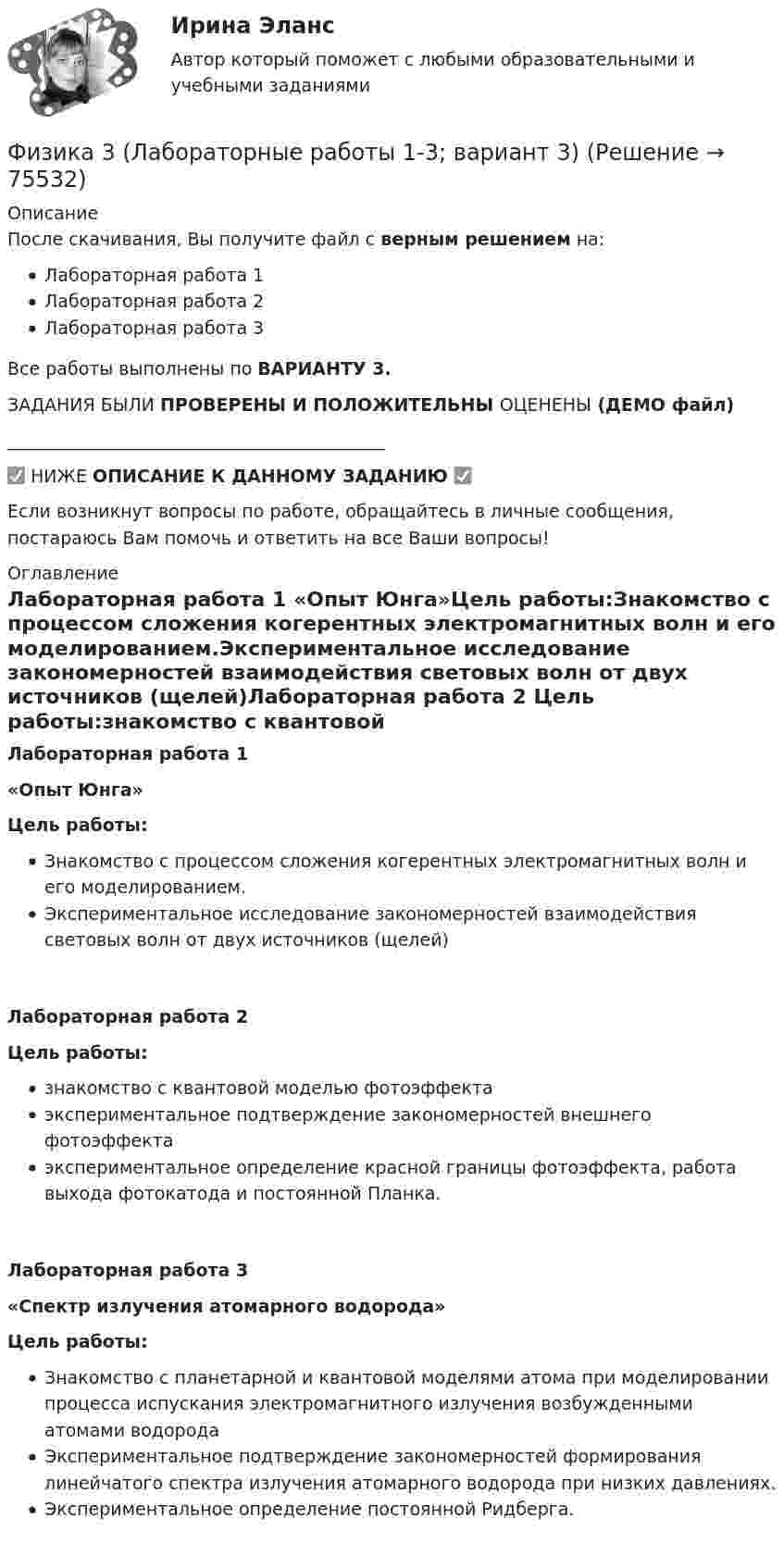     
            Описание
            После скачивания, Вы получите файл с верным решением на:Лабораторная работа 1Лабораторная работа 2Лабораторная работа 3Все работы выполнены по ВАРИАНТУ 3.ЗАДАНИЯ БЫЛИ ПРОВЕРЕНЫ И ПОЛОЖИТЕЛЬНЫ ОЦЕНЕНЫ  (ДЕМО файл)___________________________________________✅ НИЖЕ ОПИСАНИЕ К ДАННОМУ ЗАДАНИЮ ✅Если возникнут вопросы по работе, обращайтесь в личные сообщения, постараюсь Вам помочь и ответить на все Ваши вопросы! 
            Оглавление
            Лабораторная работа 1 «Опыт Юнга»Цель работы:Знакомство с процессом сложения когерентных электромагнитных волн и его моделированием.Экспериментальное исследование закономерностей взаимодействия световых волн от двух источников (щелей)Лабораторная работа 2 Цель работы:знакомство с квантовой моделью фотоэффектаэкспериментальное подтверждение закономерностей внешнего фотоэффектаэкспериментальное определение красной границы фотоэффекта, работа выхода фотокатода и постоянной Планка. Лабораторная работа 3  «Спектр излучения атомарного водорода»Цель работы:Знакомство с планетарной и квантовой моделями атома при моделировании процесса испускания электромагнитного излучения возбужденными атомами водородаЭкспериментальное подтверждение закономерностей формирования линейчатого спектра излучения атомарного водорода при низких давлениях.Экспериментальное определение постоянной Ридберга.  
            
            
            Физика 3. Итоговый тест [Росдистант. ТГУ]Физика 3 (Лабораторные работы 1-3; вариант 3)Физика 3 практическая работа физика 3 практическая работа 1. задачи ВАРИАНТ 1, 15Физика 3 практические заданияФизика 3. Практические задания (1-9) [Росдистант]Физика 3. Практические задания. РОСДИСТАНТФизика (2) тест с ответами Синергия/МОИ/ МТИ /МОСАПФизика 2, тесты РосдистантФизика 3.2 ТПУ ИДЗ 1Физика 3.2 ТПУ ИДЗ 2Физика 3. Бригада 11Физика 3 задание 2 ТГУ РосдистантФизика 3 Итоговый
